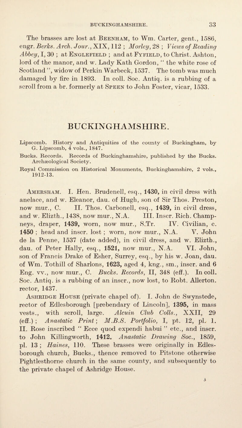 The brasses are lost at Beenham, to Wm. Carter, gent., 1586, engr. Berks. Arch. Jour., XIX, 112 ; Morley, 28 ; Views of Reading Abbey, I, 30 ; at Englefield ; and at Fyeield, to Christ. Ashton, lord of the manor, and w. Lady Kath Gordon, '' the white rose of Scotland ”, widow of Perkin Warbeck, 1537. The tomb was much damaged by fire in 1893. In coll. Soc. Antiq. is a rubbing of a scroll from a br. formerly at Speen to John Foster, vicar, 1533. BUCKINGHAMSHIRE. Lipscomb. History and Antiquities of the county of Buckingham, by G. Lipscomb, 4 vols., 1847. Bucks. Records. Records of Buckinghamshire, published by the Bucks. Archaeological Society. Royal Commission on Historical Monuments, Buckinghamshire, 2 vols., 1912-13. Amersham. I. Hen. Brudenell, esq., 1430, in civil dress with anelace, and w. Eleanor, dau. of Hugh, son of Sir Thos. Preston, now mur., C. II. Thos. Carbonell, esq., 1439, in civil dress, and w. Elizth., 1438, now mur., N.A. III. Inscr. Bich. Champ- neys, draper, 1439, worn, now mur., S.Tr. IV. Civilian, c. 1450 ; head and inscr. lost ; worn, now mur., N.A. V. John de la Penne, 1537 (date added), in civil dress, and w. Elizth., dau. of Peter Hally, esq., 1521, now mur., N.A. VI. John, son of Francis Drake of Esher, Surrey, esq., by his w. Joan, dau. of Wm. Tothill of Sharlons, 1623, aged 4, kng., sm., inscr. and 6 Eng. vv., now mur., C. Bucks. Records, II, 348 (elf.). In coll. Soc. Antiq. is a rubbing of an inscr., now lost, to Robt. Allerton. rector, 1437. Ashridge House (private chapel of). I. John de Swynstede, rector of Edlesborough [prebendary of Lincoln], 1395, in mass vests., with scroll, large. Alcuin Club Colls., XXII, 29 (eff.) ; Anastatic Print; M.B.8. Portfolio, I, pt. 12, pi. 1. II. Rose inscribed “ Ecce quod expendi habui ” etc., and inscr. to John Killingworth, 1412. Anastatic Drawing Soc., 1859, pi. 13 ; Haines, 110. These brasses were originally in Edles¬ borough church, Bucks., thence removed to Pitstone otherwise Pightlesthorne church in the same county, and subsequently to the private chapel of Ashridge House. 3