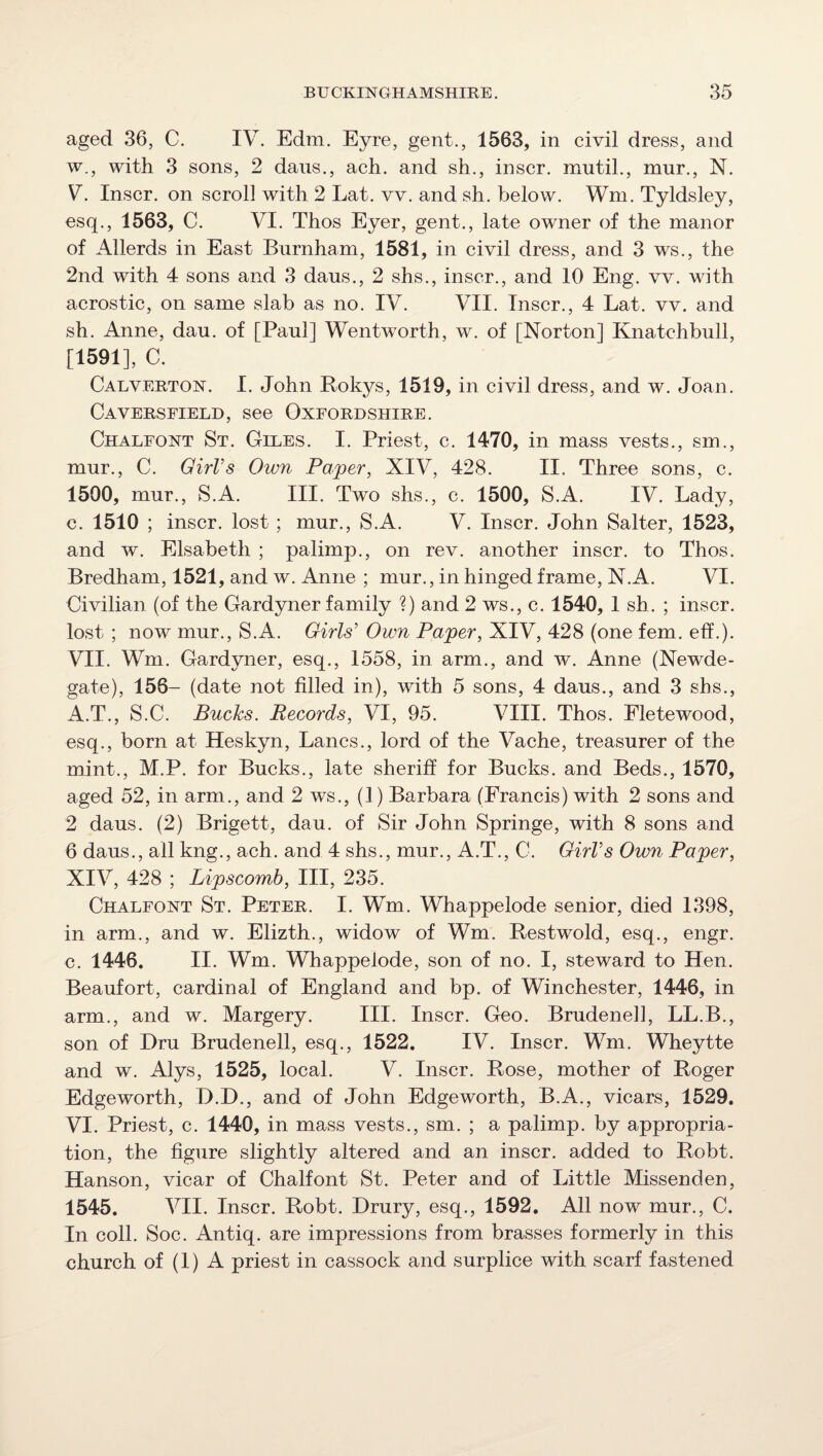 aged 36, C. IV. Edm. Eyre, gent., 1563, in civil dress, and w., with 3 sons, 2 dans., ach. and sh., inscr. mutil., mur., N. V. Inscr. on scroll with 2 Lat. vv. and sh. below. Wm. Tyldsley, esq., 1563, C. VI. Thos Eyer, gent., late owner of the manor of Allerds in East Burnham, 1581, in civil dress, and 3 ws., the 2nd with 4 sons and 3 dans., 2 shs., inscr., and 10 Eng. vv. with acrostic, on same slab as no. IV. VII. Inscr., 4 Lat. vv. and sh. Anne, dau. of [Paul] Wentworth, w. of [Norton] Knatchbiill, [1591], C. Caeverton. I. John Bokys, 1519, in civil dress, and w. Joan. Caversfield, see Oxfordshire. Chaleont St. Giles. I. Priest, c. 1470, in mass vests., sm., mur., C. GirVs Own Paper, XIV, 428. II. Three sons, c. 1500, mur., S.A. III. Two shs., c. 1500, S.A. IV. Lady, c. 1510 ; inscr. lost ; mur., S.A. V. Inscr. John Salter, 1523, and w. Elsabeth ; palimp., on rev. another inscr. to Thos. Bredham, 1521, and w. Anne ; mur., in hinged frame, N.A. VI. Civilian (of the Gardyner family ?) and 2 ws., c. 1540, 1 sh. ; inscr. lost ; now mur., S.A. Girls' Own Paper, XIV, 428 (one fern. eff.). VII. Wm. Gardyner, esq., 1558, in arm., and w. Anne (Newde- gate), 156- (date not filled in), with 5 sons, 4 daus., and 3 shs., A.T., S.C. Bucks. Records, VI, 95. VIII. Thos. Fletewood, esq., born at Heskyn, Lancs., lord of the Vache, treasurer of the mint., M.P. for Bucks., late sheriff for Bucks, and Beds., 1570, aged 52, in arm., and 2 ws., (1) Barbara (Francis) with 2 sons and 2 daus. (2) Brigett, dau. of Sir John Springe, with 8 sons and 6 daus., all kng., ach. and 4 shs., mur., A.T., C. GirVs Own Paper, XIV, 428 ; Lipscomb, III, 235. Chaleont St. Peter. I. Wm. Whappelode senior, died 1398, in arm., and w. Elizth., widow of Wm. Restwold, esq., engr. c. 1446. II. Wm. Whappelode, son of no. I, steward to Hen. Beaufort, cardinal of England and bp. of Winchester, 1446, in arm., and w. Margery. III. Inscr. Geo. Brudenell, LL.B., son of Hru Brudenell, esq., 1522. IV. Inscr. Wm. Wheytte and w. Alys, 1525, local. V. Inscr. Rose, mother of Roger Edgeworth, D.D., and of John Edgeworth, B.A., vicars, 1529, VI. Priest, c. 1440, in mass vests., sm. ; a palimp. by appropria¬ tion, the figure slightly altered and an inscr. added to Robt. Hanson, vicar of Chalfont St. Peter and of Little Missenden, 1545. VII. Inscr. Robt. Drury, esq., 1592. All now mur., C. In coll. Soc. Antiq. are impressions from brasses formerly in this church of (I) A priest in cassock and surplice with scarf fastened