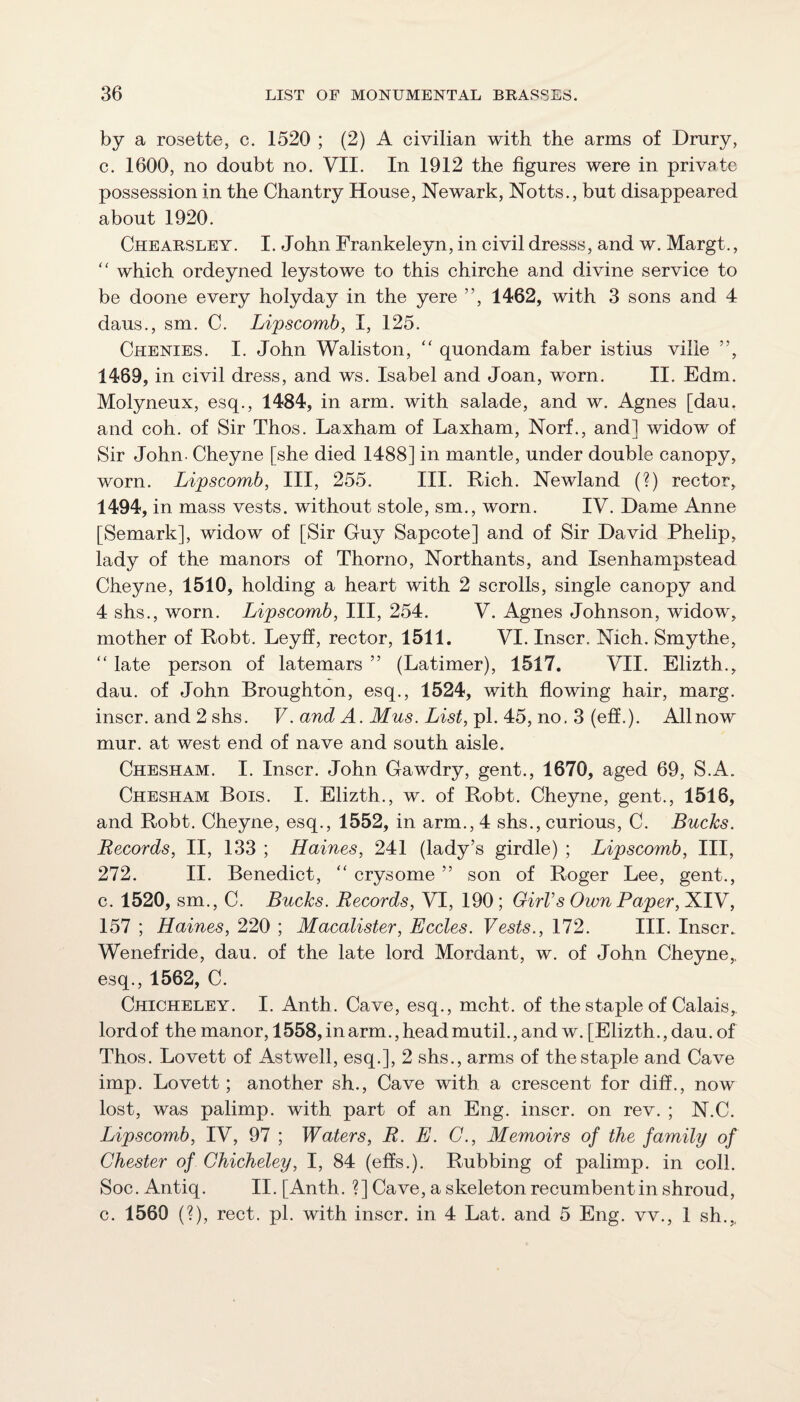 by a rosette, c. 1520 ; (2) A civilian with the arms of Drury, c. 1600, no doubt no. VII. In 1912 the figures were in private possession in the Chantry House, Newark, Notts., but disappeared about 1920. Chearsley. I. John Frankeleyn, in civil dresss, and w. Margt., which ordeyned leystowe to this chirche and divine service to be doone every holyday in the ye re ”, 1462, with 3 sons and 4 daus., sm. C. Lipscomb, I, 125. Chenies. I. John Waliston, '' quondam faber istius vilie ”, 1469, in civil dress, and ws. Isabel and Joan, worn. II. Edm. Molyneux, esq., 1484, in arm, with salade, and w. Agnes [dau. and coh. of Sir Thos. Laxham of Laxham, Norf., and] widow of Sir John- Cheyne [she died 1488] in mantle, under double canopy, worn. Lipscomb, III, 255. III. Rich. Newland (?) rector, 1494, in mass vests, without stole, sm., worn. IV. Dame Anne [Semark], widow of [Sir Guy Sapcote] and of Sir David Phelip, lady of the manors of Thorno, Northants, and Isenhampstead Cheyne, 1510, holding a heart with 2 scrolls, single canopy and 4 shs., worn. Lipscomb, III, 254. V. Agnes Johnson, widow, mother of Robt, Leyff, rector, 1511. VI. Inscr. Nich. Smythe, '' late person of latemars ” (Latimer), 1517. VII. Elizth., dau. of John Broughton, esq., 1524, with flowing hair, marg. inscr. and 2 shs. V. and A. Mus. List,p\. 4:6,no.Z Allnow mur. at west end of nave and south aisle. Chesham. I. Inscr. John Gawdry, gent., 1670, aged 69, S.A. Chesham Bois. I. Elizth., w. of Robt. Cheyne, gent., 1516, and Robt. Cheyne, esq., 1552, in arm., 4 shs., curious, C. Bucks. Records, II, 133 ; Haines, 241 (lady’s girdle) ; Lipscomb, III, 272. II. Benedict, “ crysome ” son of Roger Lee, gent., c. 1520, sm., C. Bucks. Records, VI, 190; GirVs Own Paper, XIV, 157 ; Haines, 220 ; Macalister, Eccles. Vests., 172. III. Inscr. Wenefride, dau. of the late lord Mordant, w. of John Cheyne,, esq., 1562, C. Chicheley. I. Anth. Cave, esq., mcht. of the staple of Calais, lord of the manor, 1558, in arm., head mutil., and w. [Elizth., dau. of Thos. Lovett of Astwell, esq.], 2 shs., arms of the staple and Cave imp. Lovett; another sh.. Cave with a crescent for diff., now lost, was palimp. with part of an Eng. inscr. on rev. ; N.C. Lipscomb, IV, 97 ; Waters, R. E. G., Memoirs of the family of Chester of Chicheley, I, 84 (effs.). Rubbing of palimp. in coll. Soc. Antiq. II. [Anth. ?] Cave, a skeleton recumbent in shroud, c. 1560 (?), rect. pi. with inscr. in 4 Lat. and 5 Eng. vv., 1 sh.,.