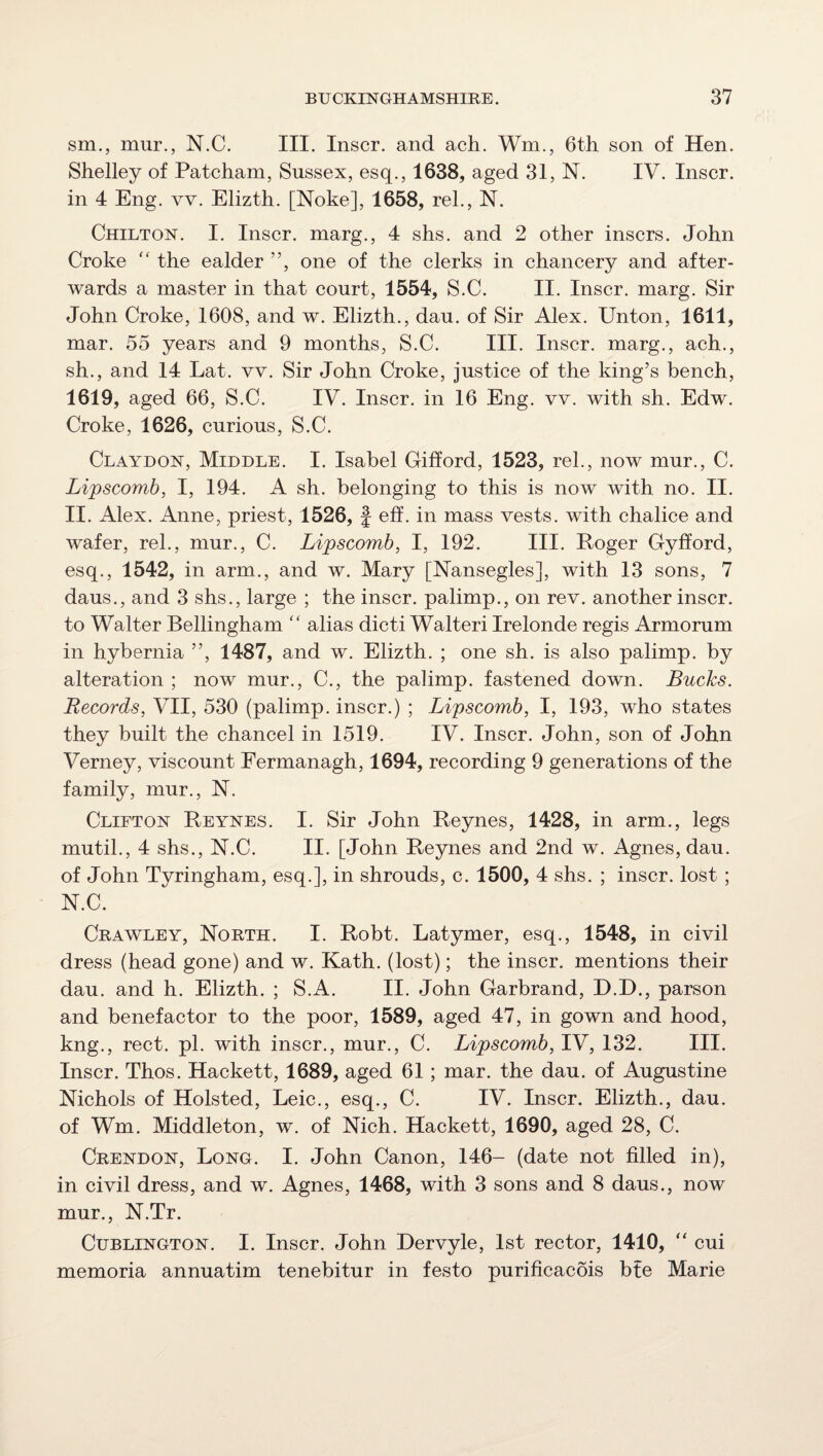 sm., mur., N.C. III. Inscr. and ach. Wm., 6th son of Hen. Shelley of Patcham, Sussex, esq., 1638, aged 31, N. IV. Inscr. in 4 Eng. vv. Elizth. [Noke], 1658, rel., N. Chilton. I. Inscr. marg., 4 shs. and 2 other inscrs. John Croke “ the ealder ”, one of the clerks in chancery and after¬ wards a master in that court, 1554, S.C. II. Inscr. marg. Sir John Croke, 1608, and w. Elizth., dau. of Sir Alex. Unton, 1611, mar. 55 years and 9 months, S.C. III. Inscr. marg., ach., sh., and 14 Lat. w. Sir John Croke, justice of the king’s bench, 1619, aged 66, S.C. IV. Inscr. in 16 Eng. vv. with sh. Edw. Croke, 1626, curious, S.C. Claydon, Middle. I. Isabel Gifford, 1523, rel., now mur., C. Lipscomb, I, 194. A sh. belonging to this is now with no. II. II. Alex. Anne, priest, 1526, f eff. in mass vests, with chalice and wafer, rel., mur., C. Lipscomb, I, 192. III. Poger Gyfford, esq., 1542, in arm., and w. Mary [ISTansegles], with 13 sons, 7 daus., and 3 shs., large ; the inscr. palimp., on rev. another inscr. to Walter Bellingham  alias dicti Walteri Irelonde regis Armorum in hybernia ”, 1487, and w. Elizth. ; one sh. is also palimp. by alteration ; now mur., C., the palimp. fastened down. Bucks. Records, VII, 530 (palimp. inscr.) ; Lipscomb, I, 193, who states they built the chancel in 1519. IV. Inscr. John, son of John Verney, viscount Fermanagh, 1694, recording 9 generations of the family, mur., N. Clifton Reynes. I. Sir John Beynes, 1428, in arm., legs mu til., 4 shs., N.C. II. [John Reynes and 2nd w. Agnes, dau. of John Tyringham, esq.], in shrouds, c. 1500, 4 shs. ; inscr. lost ; N.C. Crawley, North. I. Robt. Latymer, esq., 1548, in civil dress (head gone) and w. Kath. (lost); the inscr. mentions their dau. and h. Elizth. ; S.A. II. John Garbrand, D.D., parson and benefactor to the poor, 1589, aged 47, in gown and hood, kng., rect. pi. with inscr., mur., C. Lipscomb, IV, 132. III. Inscr. Thos. Hackett, 1689, aged 61; mar. the dau. of Augustine Nichols of Hoisted, Leic., esq., C. IV. Inscr. Elizth., dau. of Wm. Middleton, w. of Nich. Hackett, 1690, aged 28, C. Crendon, Long. I. John Canon, 146- (date not filled in), in civil dress, and w. Agnes, 1468, with 3 sons and 8 daus., now mur., N.Tr. CuBLiNGTON. I. Inscr. John Dervyle, 1st rector, 1410, “ cui memoria annuatim tenebitur in festo purificacois bte Marie