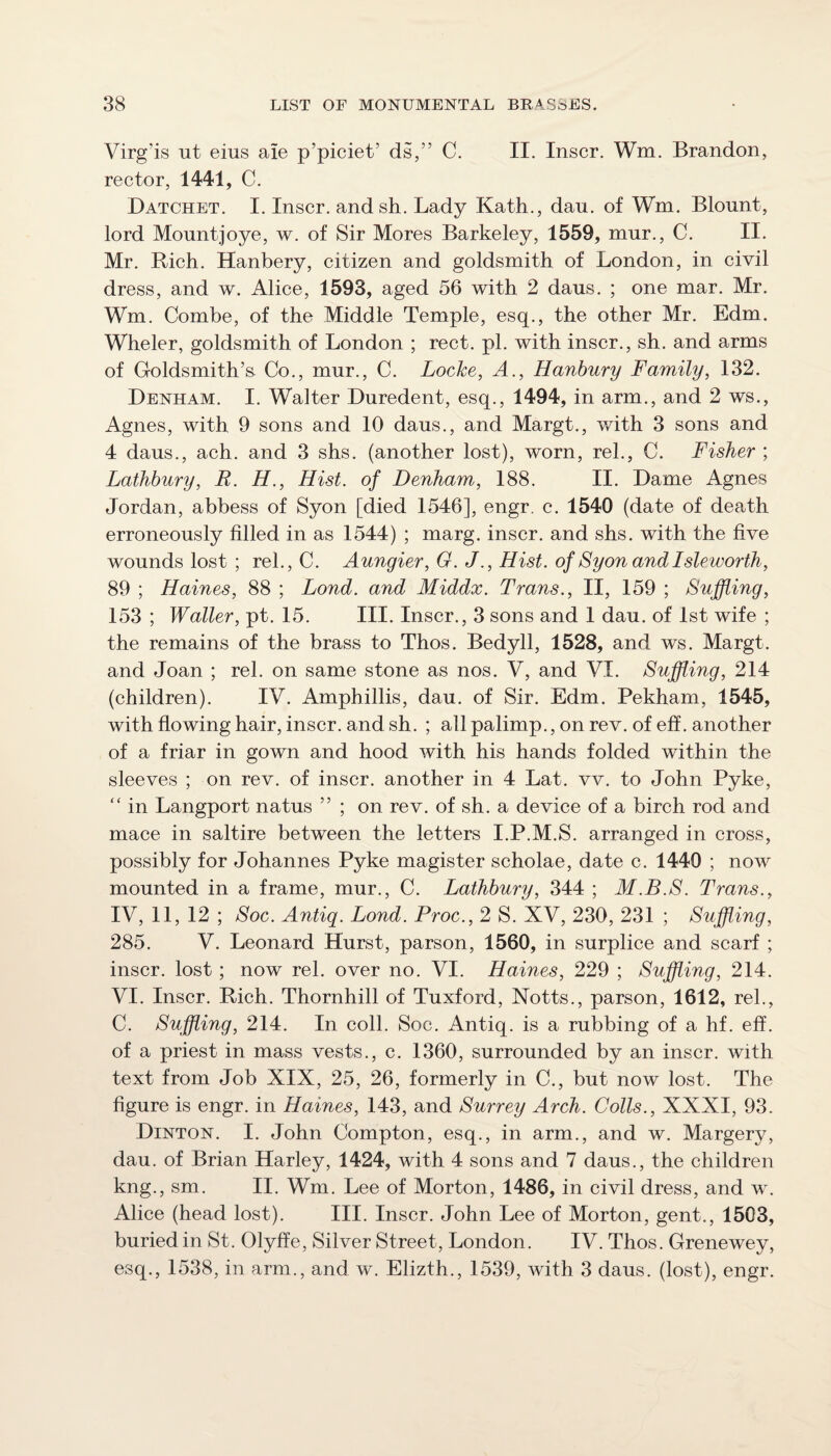 Virg’is ut eius aie p’piciet’ ds,” C. II. Inscr. Wm. Brandon, rector, 1441, C. Datchet. I. Inscr. andsh. Lady Kath., dan. of Wm. Blount, lord Mountjoye, w. of Sir Mores Barkeley, 1559, mur., C. II. Mr. Rich. Hanbery, citizen and goldsmith of London, in civil dress, and w. Alice, 1593, aged 56 with 2 daus. ; one mar. Mr. Wm. Combe, of the Middle Temple, esq., the other Mr. Edm. Wheler, goldsmith of London ; rect. pi. with inscr., sh. and arms of Goldsmith’s Co., mur., C. Locke, A., Hanbury Family, 132. Denham. I. Walter Duredent, esq., 1494, in arm., and 2 ws., Agnes, with 9 sons and 10 daus., and Margt., with 3 sons and 4 daus., ach. and 3 shs. (another lost), worn, rel., C. Fisher ; Lathhury, R. H., Hist, of Denham, 188. II. Dame Agnes Jordan, abbess of Syon [died 1546], engr. c. 1540 (date of death erroneously filled in as 1544) ; marg. inscr. and shs. with the five wounds lost ; rel., C. Aungier, G. J., Hist, of Syonandlsleworth, 89 ; Haines, 88 ; Lond. and Middx. Trans., II, 159 ; Suffling, 153 ; Waller, pt. 15. III. Inscr., 3 sons and 1 dau. of 1st wife ; the remains of the brass to Thos. Bedyll, 1528, and ws. Margt. and Joan ; rel. on same stone as nos. V, and VI. Suffling, 214 (children). IV. Amphillis, dau. of Sir. Edm. Pekham, 1545, with flowing hair, inscr. and sh. ; all palimp., on rev. of eff. another of a friar in gown and hood with his hands folded within the sleeves ; on rev. of inscr. another in 4 Lat. vv. to John Pyke, '' in Langport natus ” ; on rev. of sh. a device of a birch rod and mace in saltire between the letters I.P.M.S. arranged in cross, possibly for Johannes Pyke magister scholae, date c. 1440 ; now mounted in a frame, mur., C. Lathhury, 344 ; M.B.S. Trans., IV, 11, 12 ; Soc. Antiq. Lond. Proc., 2 S. XV, 230, 231 ; Suffling, 285. V. Leonard Hurst, parson, 1560, in surplice and scarf ; inscr. lost ; now rel. over no. VI. Haines, 229 ; Suffling, 214. VI. Inscr. Rich. Thornhill of Tuxford, Notts., parson, 1612, rel., C. Suffling, 214. In coll. Soc. Antiq. is a rubbing of a hf. eff. of a priest in mass vests., c. 1360, surrounded by an inscr. with text from Job XIX, 25, 26, formerly in C., but now lost. The figure is engr. in Haines, 143, and Surrey Arch. Colls., XXXI, 93. Dinton. I. John Compton, esq., in arm., and w. Margery, dau. of Brian Harley, 1424, with 4 sons and 7 daus., the children kng., sm. II. Wm. Lee of Morton, 1486, in civil dress, and w. Alice (head lost). III. Inscr. John Lee of Morton, gent., 1503, buried in St. Olyffe, Silver Street, London. IV. Thos. Grenewey, esq., 1538, in arm., and w. Elizth., 1539, with 3 daus. (lost), engr.