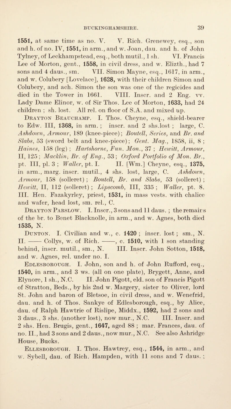 1551, at same time as no. V. V. Rich. Grenewey, esq., son and h. of no. IV, 1551, in arm., and w. Joan, dan. and h. of John Tylney, of Leckhampstead, esq., both mutil., 1 sh. VI. Francis Lee of Morton, gent., 1558, in civil dress, and w. Elizth.,had 7 sons and 4 dans., sm. VII. Simon Mayne, esq., 1617, in arm., and w. Colubery [Lovelace], 1628, with their children Simon and Colubery, and ach. Simon the son was one of the regicides and died in the Tower in 1661. VIII. Inscr. and 2 Eng. vv. Lady Dame Elinor, w. of Sir Thos. Lee of Morton, 1633, had 24 children ; sh. lost. All rel. on floor of S.A. and mixed up. Drayton Beauchamp. I. Thos. Cheyne, esq., shield-bearer to Edw. Ill, 1368, in arm. ; inscr. and 2 shs.lost ; large, C. Ashdown, Armour, 189 (knee-piece); Boutell, Series, and Br. and Slabs, 53 (sword belt and knee-piece); Gent. Mag., 1858, ii, 8 ; Haines, 158 (leg) ; Hartshorne, Fun. Mon., 37 ; Hewitt, Armour, II, 125 ; Alacklin, Br. of Eng., 53 ; Oxford Portfolio of Mon. Br., pt. Ill, pi. 3 ; Waller, pt. I. II. [Wm.] Cheyne, esq., 1375, in arm., marg. inscr. mutil., 4 shs. lost, large, C. Ashdown, Armour, 158 (solleret) ; Boutell, Br. and Slabs, 53 (solleret) ; Hewitt, II, 112 (solleret) ; Lipscomb, III, 335 ; Waller, pt. 8. III. Hen. Fazakyrley, priest, 1531, in mass vests, with chalice and wafer, head lost, sm. rel., C. Drayton Parslow. I. Inscr., 3 sons and 11 daus. ; the remairs of the br. to Benet Blacknolle, in arm., and w. Agnes, both died 1535, N. Dunton. I. Civilian and w., c. 1420 ; inscr. lost ; sm., N. II. - Collys, w. of Rich. -, c. 1510, with 1 son standing behind, inscr. mutil., sm., N. III. Inscr. John Sotton, 1518, and w. Agnes, rel. under no. I. Edlesborough. I. John, son and h. of John Rufford, esq., 1540, in arm., and 3 ws. (all on one plate), Brygett, Anne, and Elynore, 1 sh., N.C. II. John Pigott, eld. son of Francis Pigott of Stratton, Beds., by his 2nd w. Margery, sister to Oliver, lord St. John and baron of Bletsoe, in civil dress, and w. Wenefrid, dau. and h. of Thos. Sankye of Edlesborough, esq., by Alice, dau. of Ralph Hawtrie of Rislipe, Middx., 1592, had 2 sons and 3 daus., 3 shs. (another lost), now mur., N.C. III. Inscr. and 2 shs. Hen. Brugis, gent., 1647, aged 88 ; mar. Frances, dau. of no. II., had 3 sons and 2 daus., now mur., N.C. See also Ashridge House, Bucks. Ellesborough. I. Thos. Hawtrey, esq., 1544, in arm., and w. Sybell, dau. of Rich. Hampden, with 11 sons and 7 daus. ;