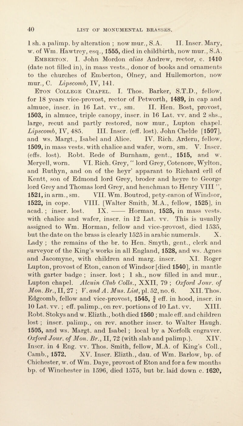 1 sh. a paJimp. by alteration ; now mur., S.A. II. Inscr. Mary, w. of Wm. Hawtrey, esq., 1555, died in childbirth, now mur., S.A. Emberton. I. John Mordon alias Andrew, rector, c. 1410 (date not filled in), in mass vests., donor of books and ornaments to the churches of Emberton, Olney, and Hullemorton, now mur., C. Lipscomb, IV, I4I. Eton College Chapel. I. Thos. Barker, S.T.D., fellow, for 18 years vice-provost, rector of Petworth, 1489, in cap and almuce, inscr. in 16 Lat. vv., sm. II. Hen. Bost, provost, 1503, in almuce, triple canopy, inscr. in 16 Lat. vv. and 2 shs., large, recut and partly restored, now mur., Lupton chapel. Lipscomb, IV, 485. III. Inscr. (eff. lost). John Chelde [1507], and ws. Margt., Isabel and Alice. IV. Bich. Ardern, fellow, 1509, in mass vests, with chalice and wafer, worn, sm. V. Inscr. (effs. lost). Robt. Rede of Burnham, gent., 1515, and w. Meryell, worn. VI. Rich. Grey,  lord Grey, Cotenore, Wylton, and Ruthyn, and on of the heyr’ apparant to Richard erll of Kentt, son of Edmond lord Grey, broder and heyre to George lord Grey and Thomas lord Grey, and henchman to Henry VIII ”, 1521, in arm., sm. VII. Wm. Boutrod, pety-canon of Windsor, 1522, in cope. VIII. [Walter Smith, M.A., fellow, 1525], in acad. ; inscr. lost. IX. - Horman, 1525, in mass vests. with chalice and wafer, inscr. in 12 Lat. vv. This is usually assigned to Wm. Horman, fellow and vice-provost, died 1535, but the date on the brass is clearly 1525 in arabic numerals. X. Lady ; the remains of the br. to Hen. Smyth, gent., clerk and surveyor of the King’s works in all England, 1528, and ws. Agnes and Jacomyne, with children and marg. inscr. XI. Roger Lupton, provost of Eton, canon of Windsor [died 1540], in mantle with garter badge ; inscr. lost ; 1 sh., now filled in and mur., Lupton chapel. Alcuin Club Colls., XXII, 79 ; Oxford Jour, of Mon. Br., II, 27 ; V. and A. Mus. List, pi. 52, no. 6. XII. Thos. Edgcomb, fellow and vice-provost, 1545, f eff. in hood, inscr. in 10 Lat. vv. ; eff. palimp., on rev. portions of 10 Lat. vv. XIII. Robt. Stokys and w. Elizth., both died 1560 ; male eff. and children lost ; inscr. palimp., on rev. another inscr. to Walter Haugh. 1505, and ws. Margt. and Isabel ; local by a Norfolk engraver. Oxford Jour, of Mon. Br., II, 72 (with slab and palimp.). XIV. Inscr. in 4 Eng. vv. Thos. Smith, fellow, M.A. of King’s Coll., Camb., 1572. XV. Inscr. Elizth., dau. of Wm. Barlow, bp. of Chichester, w. of Wm. Daye, provost of Eton and for a few months bp. of Winchester in 1596, died 1575, but br. laid down c. 1620,