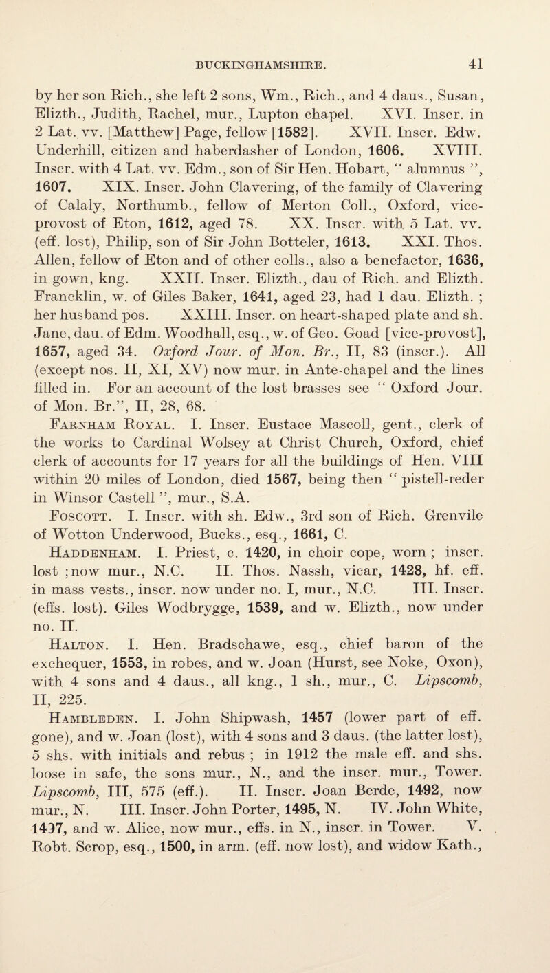 by her son Rich., she left 2 sons, Wm., Rich., and 4 dans., Susan, Elizth., Judith, Rachel, mur., Lupton chapel. XVI. Inscr. in 2 Lat., vv. [Matthew] Page, fellow [1582]. XVII. Inscr. Edw. Underhill, citizen and haberdasher of London, 1606. XVIII. Inscr. with 4 Lat. vv. Edm., son of Sir Hen. Hobart, “ alumnus ”, 1607. XIX. Inscr. John Clavering, of the family of Clavering of Calaly, Xorthumb., fellow of Merton Coll., Oxford, vice¬ provost of Eton, 1612, aged 78. XX. Inscr. with 5 Lat. vv. (elf. lost), Philip, son of Sir John Botteler, 1613. XXI. Thos. Allen, fellow of Eton and of other colls., also a benefactor, 1636, in gown, kng. XXII. Inscr. Elizth., dau of Rich, and Elizth. Francklin, w. of Giles Baker, 1641, aged 23, had 1 dau. Elizth. ; her husband pos. XXIII. Inscr. on heart-shaped plate and sh. Jane, dau. of Edm. Woodhall, esq., w. of Geo. Goad [vice-provost], 1657, aged 34. Oxford Jour, of Mon. Br., II, 83 (inscr.). All (except nos. II, XI, XV) now mur. in Ante-chapel and the lines filled in. For an account of the lost brasses see  Oxford Jour, of Mon. Br.”, II, 28, 68. Farnham Royal. I. Inscr. Eustace Mascoll, gent., clerk of the works to Cardinal Wolsey at Christ Church, Oxford, chief clerk of accounts for 17 years for all the buildings of Hen. VIII within 20 miles of London, died 1567, being then “ pistell-reder in Winsor Castell ”, mur., S.A. Foscott. I. Inscr. with sh. Edw., 3rd son of Rich. Grenvile of Wotton Underwood, Bucks., esq., 1661, C. Haddenham. I. Priest, c. 1420, in choir cope, worn ; inscr. lost ;now mur., N.C. II. Thos. Nassh, vicar, 1428, hf. eff. in mass vests., inscr. now under no. I, mur., N.C. III. Inscr. (effs. lost). Giles Wodbrygge, 1539, and w. Elizth., now under no. II. Halton. I. Hen. Bradschawe, esq., chief baron of the exchequer, 1553, in robes, and w. Joan (Hurst, see Noke, Oxon), with 4 sons and 4 daus., all kng., 1 sh., mur., C. Lipscomb, II, 225. Hambleden. I. John Shipwash, 1457 (lower part of eff. gone), and w. Joan (lost), with 4 sons and 3 daus. (the latter lost), 5 shs. with initials and rebus ; in 1912 the male eff. and shs. loose in safe, the sons mur., N., and the inscr. mur.. Tower. Lipscomb, III, 575 (eff.). II. Inscr. Joan Berde, 1492, now mur., N. III. Inscr. John Porter, 1495, N. IV. John White, 1497, and w. Alice, now mur., effs. in N., inscr. in Tower. V. Robt. Scrop, esq., 1500, in arm. (eff. now lost), and widow Kath.,