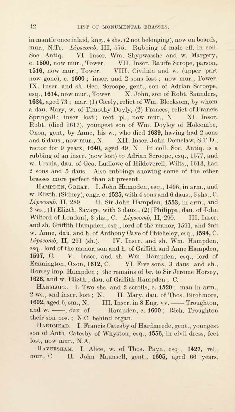 in mantle once inlaid, kng., 4 shs. (2 not belonging), now on boards, mur., N.Tr. Lipscomb, III, 575. Rubbing of male eff. in coll. Soc. Antiq. VI. Inscr. Wm. Shypwasshe and w. Margery, c. 1500, now mur.. Tower. VII. Inscr. Rauffe Scrope, parson, 1516, now mur.. Tower. VIII. Civilian and w. (upper part now gone), c. 1600 .; inscr. and 2 sons lost ; now mur.. Tower. IX. Inscr, and sh. Geo. Scroope, gent., son of Adrian Scroope, esq., 1614, now mur.. Tower. X. John, son of Robt. Saunders, 1634, aged 73 ; mar. (1) Cicely, relict of Wm. Blocksom, by whom a dau. Mary, w. of Timothy Doyly, (2) Frances, relict of Francis Springoll; inscr. lost; rect. pL, now mur., N. XI. Inscr. Robt. (died 1617), youngest son of Wm. Doyley of Holcombe, Oxon, gent, by Anne, his w., who died 1639, having had 2 sons and 6 daus., now mur., X. XII. Inscr. John Domelaw, S.T.D., rector for 9 years, 1640, aged 49, N. In coll. Soc. Antiq. is a rubbing of an inscr. (now lost) to Adrian Scroope, esq., 1577, and w. Ursula, dau. of Geo. Ludlowe of Hildeverell, Wilts., 1613, had 2 sons and 5 daus. Also rubbings showing some of the other brasses more perfect than at present. Hampden, Great. I. John Hampden, esq., 1496, in arm., and w. Elizth. (Sidney), engr. c. 1525, with 4 sons and 6 daus., 5 shs., C. Lipscomb, II, 289. II. Sir John Hampden, 1553, in arm., and 2 ws., (1) Elizth. Savage, with 3 daus., (2) [Philippa, dau. of John Wilford of London], 3 shs., C. Lipscomb, II, 290. III. Inscr. and sh. Griffith Hampden, esq., lord of the manor, 1591, and 2nd w. Anne, dau. and h. of Anthony Cave of Chicheley, esq., 1594, C. Lipscomb, II, 291 (sh.). IV. Inscr. and sh. Wm. Hampden, esq., lord of the manor, son and h. of Griffith and Anne Hampden, 1597, C. V. Inscr. and sh. Wm. Hampden, esq., lord of Emmington, Oxon, 1612, C. VI. Five sons, 3 daus. and sh., Horsey imp. Hampden ; the remains of br. to Sir Jerome Horsey, 1626, and w. Elizth., dau. of Griffith Hampden ; C. Hanslope. I. Two shs. and 2 scrolls, c. 1520 ; man in arm., 2 ws., and inscr. lost ; N. II. Mary, dau. of Thos. Birchmore, 1602, aged 6, sm., N. III. Inscr. in 8 Eng. vv.-Troughton, and w.-, dau. of —— Hampden, c. 1600 ; Rich. Troughton their son pos. ; N.C. behind organ. Hardmead. I. Francis Catesby of Hardmeede, gent., youngest son of Anth. Catesby of Whyston, esq., 1556, in civil dress, feet lost, now mur., N.A. Haversham. I. Alice, w. of Thos. Payn, esq., 1427, rel., mur., C. II. John Maunsell, gent., 1605, aged 66 years.