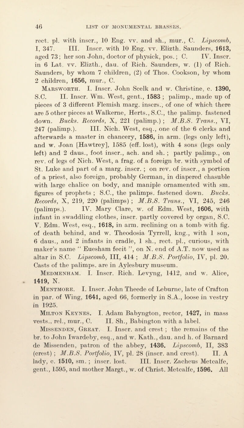 rect. pi. with inscr., 10 Eng. vv. and sh., mur., C. Lipscomb, I, 347. III. Inscr. with 10 Eng. vv. Elizth. Saunders, 1613, aged 73; her son John, doctor of physick, pos.; C. IV. Inscr. in 6 Lat. vv. Elizth., dau. of Rich. Saunders, w. (1) of Rich. Saunders, by whom 7 children, (2) of Thos. Cookson, by whom 2 children, 1656, mur., C. Marsworth. I. Inscr. John Scelk and w. Christine, c. 1390, S.C. II. Inscr. Wm. West, gent., 1583 ; palimp., made up of pieces of 3 different Flemish marg. inscrs., of one of which there are 5 other pieces at Walkerne, Herts., S.C., the palimp. fastened down. Bucks. Records, X, 221 (palimp.) ; M.B.8. Trans., VI, 247 (palimp.). III. Xich. West, esq., one of the 6 clerks and afterwards a master in chancery, 1586, in arm. (legs only left), and w. Joan [Hawtrey], 1585 (eff. lost), with 4 sons (legs only left) and 2 daus., foot inscr., ach. and sh. ; partly palimp., on rev. of legs of Nich. West, a frag, of a foreign br. with symbol of St. Luke and part of a marg. inscr. ; on rev. of inscr., a portion of a priest, also foreign, probably German, in diapered chasuble with large chalice on body, and maniple ornamented with sm. figures of prophets ; S.C., the palimps. fastened down. Bucks. Records, X, 219, 220 (palimps) ; M.B.8. Trans., VI, 245, 246 (palimps.). IV. Mary Clare, w. of Edm. West, 1606, with infant in swaddling clothes, inscr. partly covered by organ, S.C. V. Edm. West, esq., 1618, in arm. reclining on a tomb with fig. of death behind, and w. Theodosia Tyrrell, kng., with 1 son, 6 daus., and 2 infants in cradle, 1 sh., rect. pL, curious, with maker’s name “ Euesham fecit ”, on X. end of A.T. now used as altar in S.C. Lipscomb, III, 414 ; M.B.S. Portfolio, IV, pi. 20. Casts of the palimps. are in Aylesbury museum. Medmenham. I. Inscr. Rich. Levyng, 1412, and w. Alice, 1419, N. Mentmore. I. Inscr. John Theede of Leburne, late of Crafton in par. of Wing, 1641, aged 66, formerly in S.A., loose in vestry in 1925. Milton Keynes. I. Adam Babyngton, rector, 1427, in mass vests., rek, mur., C. II. Sh., Babington with a label. Missenden, Great. I. Inscr. and crest ; the remains of the br. to John Iwardeby, esq., and w. Kath., dau. and h. of Barnard de Missenden, patron of the abbey, 1436. Lipscomb, II, 383 (crest) ; M.B.S. Portfolio, IV, pi. 28 (inscr. and crest). II. A lady, c. 1510, sm. ; inscr. lost. III. Inscr. Zacheus Metcalfe, gent., 1595, and mother Margt., w. of Christ. Metcalfe, 1596. All