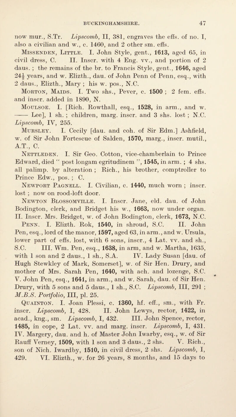 now mur., S.Tr. Lipscomb, II, 381, engraves the effs. of no. I, also a civilian and w., c. 1460, and 2 other sm. effs. Missenden, Little. I. John Style, gent., 1613, aged 65, in eivil dress, C. II. Inscr. with 4 Eng. vv., and portion of 2 dans. ; the remains of the hr. to Francis Style, gent., 1646, aged 24:\ years, and w. Elizth., dan. of John Penn of Penn, esq., with 2 dans., Elizth., Mary ; his w. pos., N.C. Morton, Maids. I. Two shs., Pever, c. 1500 ; 2 fern. effs. and inscr. added in 1890, N. Moulsoe. I. [Rich. Rowthall, esq., 1528, in arm., and w. - Lee], 1 sh. ; children, marg. inscr. and 3 shs. lost ; N.C. Lipscomb, IV, 255. Mursley. I. Cecily [dan. and coh. of Sir Edm.] Ashfield, w. of Sir John Fortescue of Salden, 1570, marg., inscr. mutil., A.T., C. Nettleden. I. Sir Geo. Cotton, vice-chamberlain to Prince Edward, died “ post longam egritudinem ”, 1545, in arm. ; 4 shs. all palimp. by alteration ; Rich., his brother, comptroller to Prince Edw., pos. ; C. Newport Pagnell. I. Civilian, c. 1440, much worn ; inscr. lost ; now on rood-loft door. Newton Blossomville. I. Inscr. Jane, eld. dau. of John Bodington, clerk, and Bridget his w., 1663, now under organ. II. Inscr. Mrs. Bridget, w. of John Bodington, clerk, 1673, N.C. Penn. I. Elizth. Rok, 1540, in shroud, S.C. II. John Pen, esq., lord of the manor, 1597, aged 63, in arm., and w. Ursula, lower part of effs. lost, with 6 sons, inscr., 4 Lat. vv. and sh., S.C. III. Wm. Pen, esq., 1638, in arm, and w. Martha, 1635, with 1 son and 2 daus., 1 sh., S.A. IV. Lady Susan [dau. of Hugh Stewkley of Mark, Somerset], w. of Sir Hen. Drury, and mother of Mrs. Sarah Pen, 1640, with ach. and lozenge, S.C. V. John Pen, esq., 1641, in arm., and w. Sarah, dau. of Sir Hen. Drury, with 5 sons and 5 daus., 1 sh., S.C. Lipscomb, III, 291 ; M.B.S. Portfolio, III, pi. 25. Quainton. I. Joan Plessi, c. 1360, hf. eff., sm., with Fr. inscr. Lipscomb, I, 428. II. John Lewys, rector, 1422, in acad., kng., sm. Lipscomb, I, 432. III. John Spence, rector, 1485, in cope, 2 Lat. vv. and marg. inscr. Lipscomb, I, 431. IV. Margery, dau. and h. of Master John Iwarby, esq., w. of Sir Rauff Verney, 1509, with 1 son and 3 daus., 2 shs. V. Rich., son of Nich. Iwardby, 1510, in civil dress, 2 shs. Lipscomb, I, 429. VI. Elizth., w. for 26 years, 8 months, and 15 days to