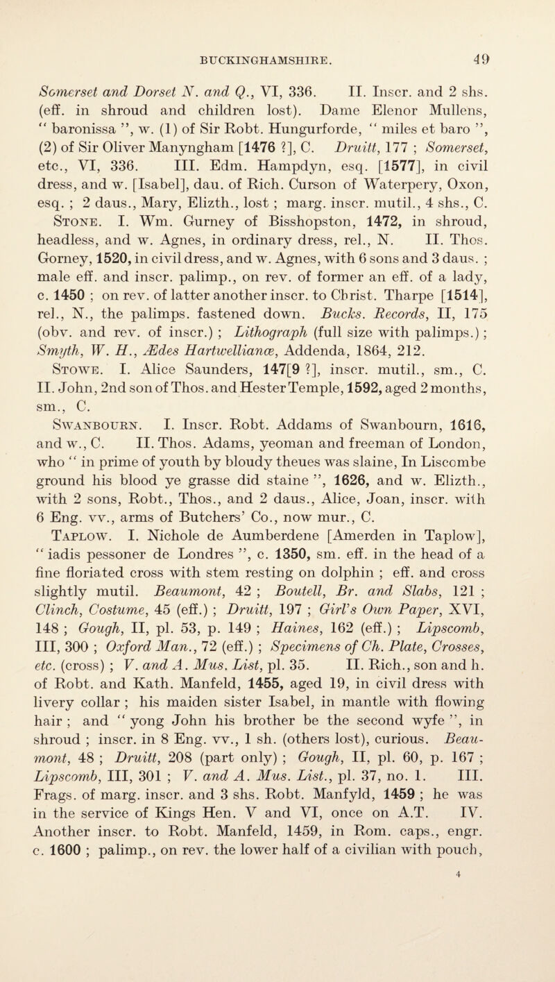 Soynerset and Dorset N. and Q., VI, 336, II. Inscr. and 2 shs. (eff. in shroud and children lost). Dame Elenor Mullens,  baronissa ”, w. (1) of Sir Robt. Hungurforde, “ miles et baro ”, (2) of Sir Oliver Manyngham [1476 ?], C. Druitt, 177 ; Somerset^ etc., VI, 336. III. Edm. Hampdyn, esq. [1577], in civil dress, and w. [Isabel], dau. of Rich. Curson of Waterpery, Oxon, esq. ; 2 daus., Mary, Elizth., lost ; marg. inscr. mutil., 4 shs., C. Stone. I. Wm. Gurney of Bisshopston, 1472, in shroud, headless, and w. Agnes, in ordinary dress, rel., N. II. Thos. Gorney, 1520, in civil dress, and w. Agnes, with 6 sons and 3 daus. ; male eff. and inscr. palimp., on rev. of former an eff. of a lady, c. 1450 ; on rev. of latter another inscr. to Christ. Tharpe [1514], rel., N., the palimps. fastened down. Bucks. Records, II, 175 (obv. and rev. of inscr.) ; Lithograph (full size with palimps.); Smyth, W. H., jRdes Hartwelliance, Addenda, 1864, 212. Stowe. I. Alice Saunders, 147[9 ?], inscr. mutil., sm., C. II. John, 2nd son of Thos. and Hester Temple, 1592, aged 2 months, sm., C. SwANBOURN. I. Inscr. Robt. Addams of Swanbourn, 1616, and w., C. II. Thos. Adams, yeoman and freeman of London, who  in prime of youth by bloudy theues was slaine. In Liscombe ground his blood ye grasse did staine ”, 1626, and w. Elizth., with 2 sons, Robt., Thos., and 2 daus., Alice, Joan, inscr. with 6 Eng. vv., arms of Butchers’ Co., now mur., C. TARROW. I. Nichole de Aumberdene [Amerden in Taplow], ‘‘ iadis pessoner de Londres ”, c. 1350, sm. eff. in the head of a fine floriated cross with stem resting on dolphin ; eff. and cross slightly mutil. Beaumont, 42 ; Boutell, Br. and Slabs, 121 ; Clinch, Costume, 45 (eff.) ; Druitt, 197 ; Girl’s Own Paper, XVI, 148 ; Gough, II, pi. 53, p. 149 ; Haines, 162 (eff.) ; Lipscomb, III, 300 ; Oxford Man., 72 (eff.) ; Specimens of Ch. Plate, Crosses, etc. (cross) ; V. and A. Mus. List, pi. 35. II. Rich., son and h. of Robt. and Kath. Manfeld, 1455, aged 19, in civil dress with livery collar ; his maiden sister Isabel, in mantle with flowing hair ; and '' yong John his brother be the second wyfe ”, in shroud ; inscr. in 8 Eng. vv., 1 sh. (others lost), curious. Beau¬ mont, 48 ; Druitt, 208 (part only) ; Gough, II, pi. 60, p. 167 ; Lipscomb, III, 301 ; V. and A. Mus. List., pi. 37, no. 1. III. Frags, of marg. inscr. and 3 shs. Robt. Manfyld, 1459 ; he was in the service of Kings Hen. V and VI, once on A.T. IV. Another inscr. to Robt. Manfeld, 1459, in Rom. caps., engr. c. 1600 ; palimp., on rev. the lower half of a civilian with pouch,