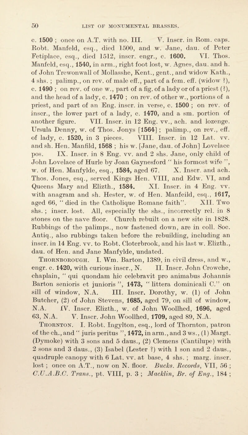 c. 1500 ; once on A.T. with no. III. V. Inscr. in Rom. caps. Robt. Manfeld, esq., died 1500, and w. Jane, dan. of Peter Fetiplace, esq., died 1512, inscr. engr., c. 1600. VI. Thos. Manfeld, esq., 1540, in arm., right foot lost, w. Agnes, dan. and h. of John Trewonwall of Mollasshe, Kent., gent., and widow Kath., 4 shs. ; palimp., on rev. of male eff., part of a fern. eff. (widow ?), c. 1490 ; on rev. of one w., part of a fig. of a lady or of a priest (?), and the head of a lady, c. 1470 ; on rev. of other w., portions of a priest, and part of an Eng. inscr. in verse, c. 1500 ; on rev. of inscr., the lower part of a lady, c. 1470, and a sm. portion of another figure. VII. Inscr. in 12 Eng. vv., ach. and lozenge. Ursula Denny, w. of Thos. Jonys [1564] ; palimp., on rev., eff. of lady, c. 1520, in 3 pieces. VIII. Inscr. in 12 Lat. vv. and sh. Hen. Manfild, 1568 ; his w. [Jane, dau. of John] Lovelace pos. IX. Inscr. in 8 Eng. vv. and 2 shs. Jane, only child of John Lovelace of Hurle by Joan Gaynesford '' his formost wife ”, w. of Hen. Manfylde, esq., 1584, aged 67. X. Inscr. and ach. Thos. Jones, esq., served Kings Hen. VIII, and Edw. VI, and Queens Mary and Elizth., 1584. XI. Inscr. in 4 Eng. vv. with anagram and sh. Hester, w. of Hen. Manfeild, esq., 1617, aged 66, “ died in the Catholique Romane faith”. XII. Two shs. ; inscr. lost. All, especially the shs., incorrectly rel. in 8 stones on the nave floor. Church rebuilt on a new site in 1828. Rubbings of the palimps., now fastened down, are in coll. Soc. Antiq., also rubbings taken before the rebuilding, including an inscr. in 14 Eng. vv. to Robt. Cloterbrook, and his last w. Elizth., dau. of Hen. and Jane Manfylde, undated. Thornborough. I. Wm. Barton, 1389, in civil dress, and w., engr. c. 1420, with curious inscr., N. II. Inscr. John Crowche, chaplain, qui quondam hie celebravit pro animabus Johannis Barton senioris et junioris ”, 1473, ‘‘ littera dominicali C.” on sill of window, X.A. III. Inscr. Dorothy, w. (1) of John Butcher, (2) of John Stevens, 1685, aged 79, on sill of window, N.A. IV. Inscr. Elizth., w. of John Woollhed, 1696, aged 63, X.A. V. Inscr. John Woollhed, 1709, aged 89, N.A. Thornton. I. Robt. Ingylton, esq., lord of Thornton, patron of the ch., and ‘‘ juris peritus ”, 1472, in arm., and 3 ws., (1) Margt. (Dymoke) with 3 sons and 5 daus., (2) Clemens (Cantilupe) with 2 sons and 3 daus., (3) Isabel (Lester ?) with I son and 2 daus., quadruple canopy with 6 Lat. vv. at base, 4 shs. ; marg. inscr. lost ; once on A.T., now on N. floor. Bucks. Records, VII, 56 ; C.U.A.B.C. Trans., pt. VIII, p. 3 ; Macklin, Br. of Eng., 184 ;