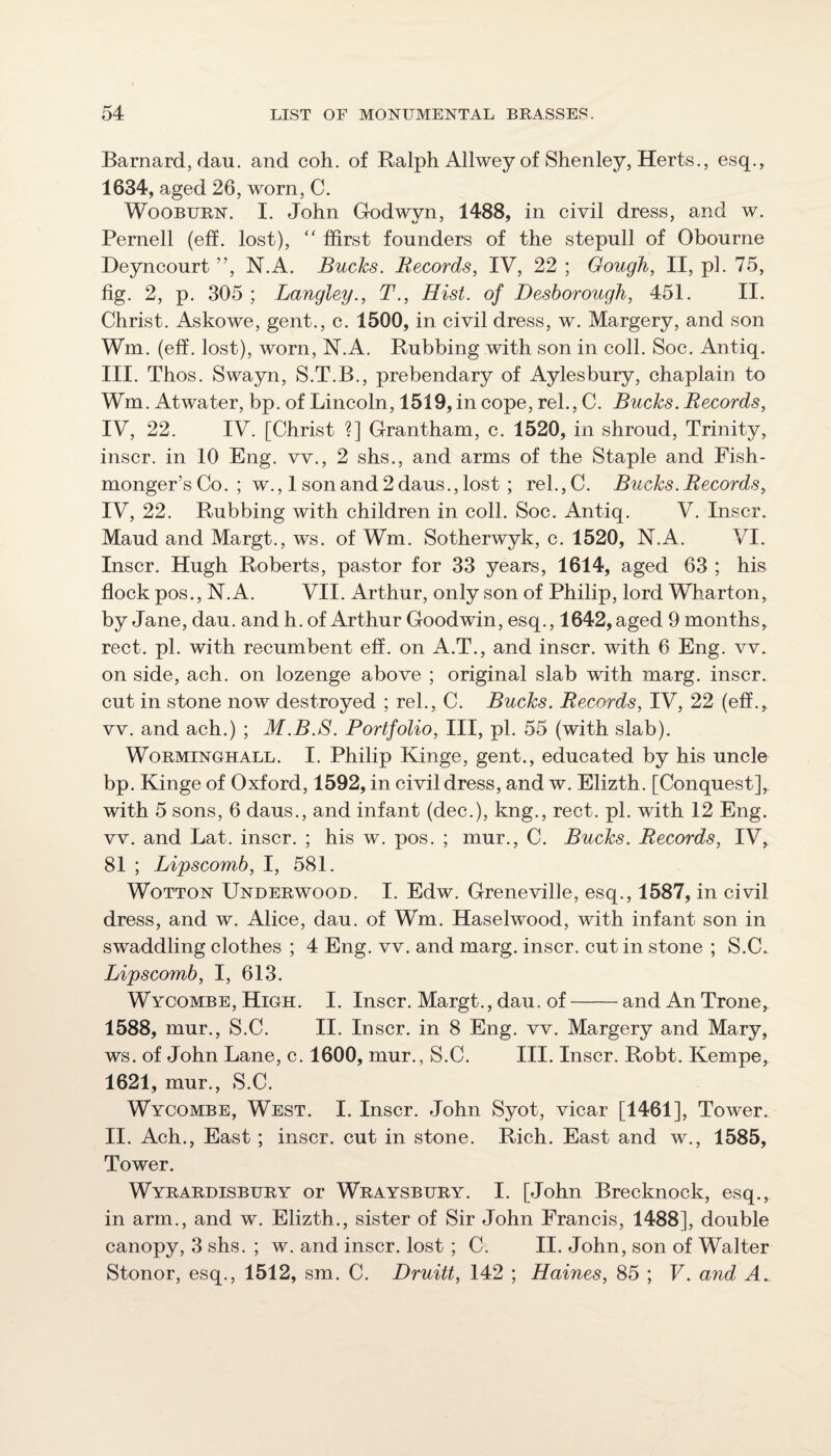 Barnard, dau, and coh. of Ralph Allwey of Shenley, Herts., esq., 1634, aged 26, worn, C. WooBURN. I. John Godwyn, 1488, in civil dress, and w. Pernell (eff. lost), '' ffirst founders of the stepull of Obourne Deyncourt ”, N.A. Bucks. Records, IV, 22 ; Gough, II, pi. 75, fig. 2, p. 305 ; Langley., T., Hist, of Desborough, 451. II. Christ. Askowe, gent., c. 1500, in civil dress, w. Margery, and son Wm. (eff. lost), worn, N.A. Rubbing with son in coll. Soc. Antiq. III. Thos. Swayn, S.T.B., prebendary of Aylesbury, chaplain to Wm. Atwater, bp. of Lincoln, 1519, in cope, rel., C. Bucks. Records, IV, 22. IV. [Christ ?] Grantham, c. 1520, in shroud. Trinity, inscr. in 10 Eng. vv., 2 shs., and arms of the Staple and Fish¬ monger’s Co. ; w., 1 son and 2 daus., lost ; rel.,C. Bucks. Records, IV, 22. Rubbing with children in coll. Soc. Antiq. V. Inscr. Maud and Margt., ws. of Wm. Sotherwyk, c. 1520, N.A. VI. Inscr. Hugh Roberts, pastor for 33 years, 1614, aged 63 ; his flock pos., N.A. VII. Arthur, only son of Philip, lord Wharton, by Jane, dau. and h. of Arthur Goodwin, esq., 1642, aged 9 months, rect. pi. with recumbent eff. on A.T., and inscr. with 6 Eng. vv. on side, ach. on lozenge above ; original slab with marg. inscr. cut in stone now destroyed ; rel., C. Bucks. Records, IV, 22 (eff., vv. and ach.) ; M.B.S. Portfolio, III, pi. 55 (with slab). WoRMiNOHALL. I. Philip Kinge, gent., educated by his uncle bp. Kinge of Oxford, 1592, in civil dress, and w. Elizth. [Conquest], with 5 sons, 6 daus., and infant (dec.), kng., rect. pi. with 12 Eng. vv. and Lat. inscr. ; his w. pos. ; mur., C. Bucks. Records, IV, 81 ; Lipscomb, I, 581. WoTTON Underwood. I. Edw. Greneville, esq., 1587, in civil dress, and w. Alice, dau. of Wm. Haselwood, with infant son in swaddling clothes ; 4 Eng. vv. and marg. inscr. cut in stone ; S.C. Lipscomb, I, 613. Wycombe, High. I. Inscr. Margt., dau. of-and An Trone, 1588, mur., S.C. II. Inscr. in 8 Eng. vv. Margery and Mary, ws. of John Lane, c. 1600, mur., S.C. III. Inscr. Robt. Kempe, 1621, mur., S.C. Wycombe, West. I. Inscr. John Syot, vicar [1461], Tower. II. Ach., East; inscr. cut in stone. Rich. East and w., 1585, Tower. Wyrardisbury or Wraysbury. I. [John Brecknock, esq., in arm., and w. Elizth., sister of Sir John Francis, 1488], double canopy, 3 shs. ; w. and inscr. lost ; C. II. John, son of Walter Stonor, esq., 1512, sm. C. Druitt, 142 ; Haines, 85 ; V. and