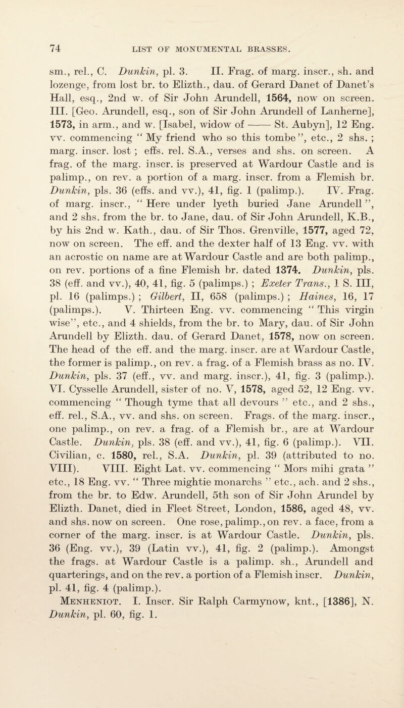 sm., rel., C. Dunkin, pi. 3. II. Frag, of marg. inscr., sh. and lozenge, from lost br. to Elizth., dan. of Gerard Danet of Danet’s Hall, esq., 2nd w. of Sir John Arundell, 1564, now on screen. III. [Geo. Arundell, esq., son of Sir John Arundell of Lanherne], 1573, in arm., and w. [Isabel, widow of-St. Aubyn], 12 Eng. vv. commencing “ My friend who so this tombe”, etc., 2 shs. ; marg. inscr. lost ; effs. rel. S.A., verses and shs. on screen. A frag, of the marg. inscr. is preserved at Wardour Castle and is palimp., on rev. a portion of a marg. inscr. from a Flemish br. Dunkin, pis. 36 (effs. and vv.), 41, fig. 1 (palimp.). IV. Frag, of marg. inscr., ‘‘Here under lyeth buried Jane Arundell”, and 2 shs. from the br. to Jane, dau. of Sir John Arundell, K.B., by his 2nd w. Kath., dau. of Sir Thos. Grenville, 1577, aged 72, now on screen. The eff. and the dexter half of 13 Eng. vv. with an acrostic on name are at Wardour Castle and are both palimp., on rev. portions of a fine Flemish br. dated 1374. Dunkin, pis. 38 (eff, and vv.), 40, 41, fig. 5 (palimps.) ; Exeter Trans., 1 S. Ill, pi. 16 (palimps.) ; Gilbert, II, 658 (palimps.) ; Haines, 16, 17 (palimps.). V. Thirteen Eng. vv. commencing “ This virgin wise”, etc., and 4 shields, from the br. to Mary, dau. of Sir John Arundell by Elizth. dau. of Gerard Danet, 1578, now on screen. The head of the eff. and the marg. inscr. are at Wardour Castle, the former is palimp., on rev. a frag, of a Flemish brass as no. IV. Dunkin, pis. 37 (eff., vv. and marg. inscr.), 41, fig. 3 (palimp.). VI. Cysselle Arundell, sister of no. V, 1578, aged 52, 12 Eng. vv. commencing “ Though tyme that all devours ” etc., and 2 shs., eff. rel., S.A., vv. and shs. on screen. Frags, of the marg. inscr., one palimp., on rev. a frag, of a Flemish br., are at Wardour Castle. Dunkin, pis. 38 (eff. and vv.), 41, fig. 6 (palimp.). VII. Civilian, c. 1580, rel., S.A. Dunkin, pi. 39 (attributed to no. VIII). VIII. Eight Lat. vv. commencing “ Mors mihi grata ” etc., 18 Eng. vv. “ Three mightie monarchs ” etc., ach. and 2 shs., from the br. to Edw. Arundell, 5th son of Sir John Arundel by Elizth. Danet, died in Fleet Street, London, 1586, aged 48, vv. and shs. now on screen. One rose,palimp.,on rev. a face, from a corner of the marg. inscr. is at Wardour Castle. Dunkin, pis. 36 (Eng. vv.), 39 (Latin vv.), 41, fig. 2 (palimp.). Amongst the frags, at Wardour Castle is a palimp. sh., Arundell and quarterings, and on the rev. a portion of a Flemish inscr. Dunkin, pi. 41, fig. 4 (palimp.). Menheniot. I. Inscr. Sir Ralph Carmynow, knt., [1386], N. Dunkin, pi. 60, fig. 1.