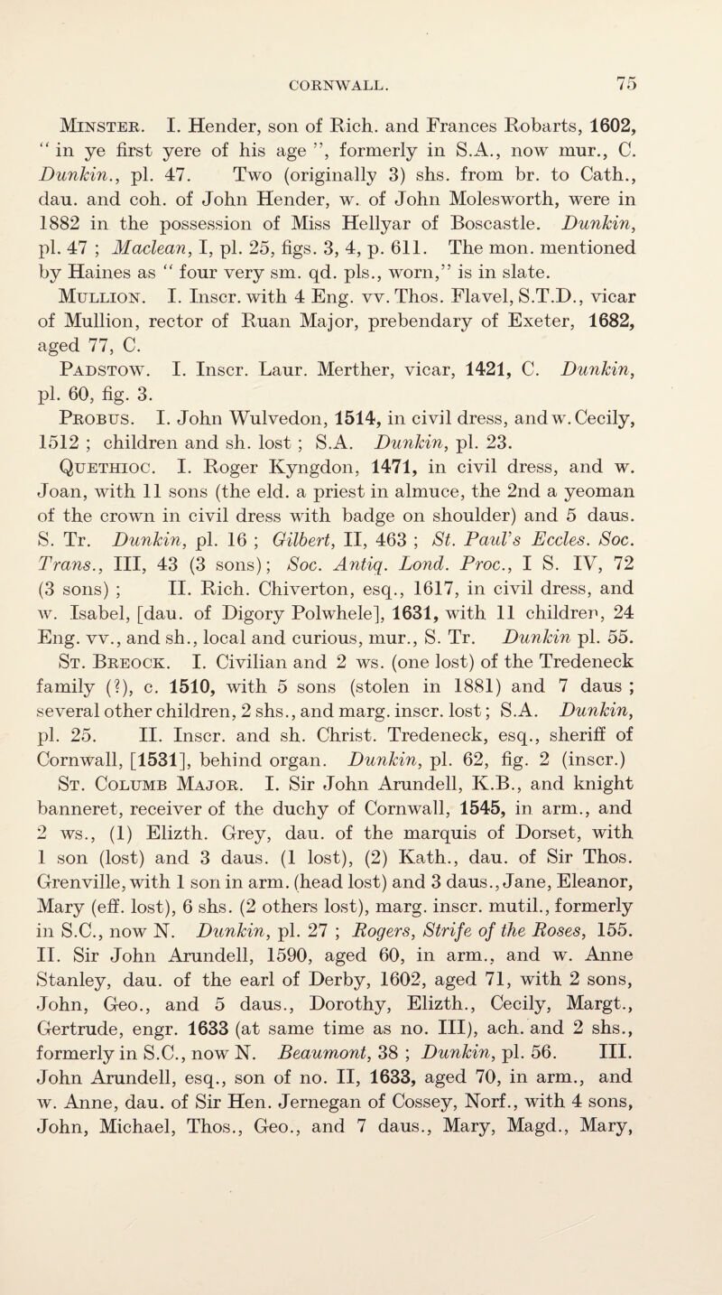 Minster. I. Hender, son of Rich, and Frances Robarts, 1602, '' in ye first yere of his age ”, formerly in S.A., now mur., C. Dunkin., pi. 47. Two (originally 3) shs. from hr. to Cath., dan. and coh. of John Hender, w. of John Molesworth, were in 1882 in the possession of Miss Hellyar of Boscastle. Dunkin, pL 47 ; Maclean, I, pi. 25, figs. 3, 4, p. 611. The mon. mentioned by Haines as four very sm. qd. pis., worn,” is in slate. Mullion. I. Riser, with 4 Eng. vv. Thos. Flavel, S.T.D., vicar of Mullion, rector of Ruan Major, prebendary of Exeter, 1682, aged 77, C. Padstow. I. Inscr. Laur. Merther, vicar, 1421, C. Dunkin, pi. 60, fig. 3. Probus. I. John Wulvedon, 1514, in civil dress, and w. Cecily, 1512 ; children and sh. lost ; S.A. Dunkin, pi. 23. Quethioc. I. Roger Kyngdon, 1471, in civil dress, and w. Joan, with 11 sons (the eld. a priest in almuce, the 2nd a yeoman of the crown in civil dress with badge on shoulder) and 5 daus. S. Tr. Dunkin, pi. 16 ; Gilbert, II, 463 ; St. PauVs Eccles. Soc. Trans., Ill, 43 (3 sons); Soc. Antiq. Lond. Proc., I S. IV, 72 (3 sons) ; II. Rich. Chiverton, esq., 1617, in civil dress, and w. Isabel, [dau. of Digory Polwhele], 1631, with 11 children, 24 Eng. vv., and sh., local and curious, mur., S. Tr. Dunkin pi. 55. St. Breock. I. Civilian and 2 ws. (one lost) of the Tredeneck family (?), c. 1510, with 5 sons (stolen in 1881) and 7 daus ; several other children, 2 shs., and marg. inscr. lost; S.A. Dunkin, pi. 25. II. Inscr. and sh. Christ. Tredeneck, esq., sheriff of Cornwall, [1531], behind organ. Dunkin, pi. 62, fig. 2 (inscr.) St. Columb Major. I. Sir John Arundell, K.B., and knight banneret, receiver of the duchy of Cornwall, 1545, in. arm., and 2 ws., (1) Elizth. Grey, dau. of the marquis of Dorset, with 1 son (lost) and 3 daus. (1 lost), (2) Kath., dau. of Sir Thos. Grenville, with 1 son in arm. (head lost) and 3 daus., Jane, Eleanor, Mary (eff. lost), 6 shs. (2 others lost), marg. inscr. mutil., formerly in S.C., now N. Dunkin, pi. 27 ; Rogers, Strife of the Roses, 155. II. Sir John Arundell, 1590, aged 60, in arm., and w. Anne Stanley, dau. of the earl of Derby, 1602, aged 71, with 2 sons, John, Geo., and 5 daus., Dorothy, Elizth., Cecily, Margt., Gertrude, engr. 1633 (at same time as no. Ill), ach. and 2 shs., formerly in S.C., now N. Beaumont, 38 ; Dunkin, pi. 56. III. John Arundell, esq., son of no. II, 1633, aged 70, in arm., and w. Anne, dau. of Sir Hen. Jernegan of Cossey, Norf., with 4 sons,