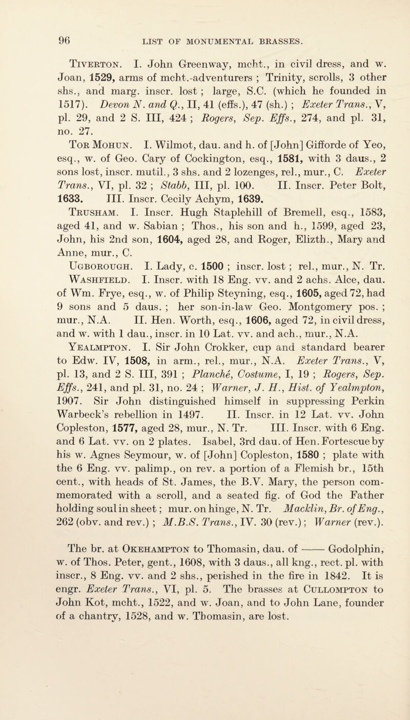 Tiverton. I. John Greenway, mcht., in civil dress, and w. Joan, 1529, arms of mcht. ad venturers ; Trinity, scrolls, 3 other shs., and marg. inscr. lost ; large, S.C. (which he founded in 1517). Devon N. and Q., II, 41 (effs.), 47 (sh.) ; Exeter Trans., V, pi. 29, and 2 S. Ill, 424 ; Rogers, Sep. Effs., 274, and pi. 31, no. 27. Tor Mohun. I. Wilmot, dau. and h. of [John] Gilforde of Yeo, esq., w. of Geo. Cary of Cockington, esq., 1581, with 3 daus., 2 sons lost, inscr, mutil., 3 shs. and 2 lozenges, reh, mur., C. Exeter Trans., VI, pi. 32 ; Stabb, III, pi. 100. II. Inscr. Peter Bolt, 1633. III. Inscr. Cecily Achym, 1639. Trusham. I. Inscr. Hugh Staplehill of Bremell, esq., 1583, aged 41, and w. Sabian ; Thos., his son and h., 1599, aged 23, John, his 2nd son, 1604, aged 28, and Roger, Elizth., Mary and Anne, mur., C. Ugborough. I. Lady, e. 1500 ; inscr. lost ; reh, mur., hT. Tr. Washfield. I. Inscr. with 18 Eng. vv. and 2 achs. Alee, dau. of Wm. Frye, esq., w. of Philip Steyning, esq., 1605, aged 72, had 9 sons and 5 daus. ; her son-in-law Geo. Montgomery pos. ; mur., N.A. II. Hen. Worth, esq., 1606, aged 72, in civil dress, and w. with 1 dau., inscr. in 10 Lat. vv. and ach., mur., N.A. Yealmpton. I. Sir John Crokker, cup and standard bearer to Edw. IV, 1508, in arm., reh, mur., N.A. Exeter Trans., V, pi. 13, and 2 S. Ill, 391 ; Planche, Costume, I, 19 ; Rogers, Sep. Effs., 241, and pi. 31, no. 24 ; Warner, J. H., Hist, of Yealmpton, 1907. Sir John distinguished himself in suppressing Perkin Warbeck’s rebellion in 1497. II. Inscr. in 12 Lat. vv. John Copleston, 1577, aged 28, mur., N. Tr. III. Inscr. with 6 Eng. and 6 Lat. vv. on 2 plates. Isabel, 3rd dau. of Hen.Fortescueby his w. Agnes Seymour, w. of [John] Copleston, 1580 ; plate with the 6 Eng. vv. palimp., on rev. a portion of a Flemish br., 15th cent., with heads of St. James, the B.V. Mary, the person com¬ memorated with a scroll, and a seated fig. of God the Father holding soul in sheet; mur. on hinge, N. Tr. Macklin, Br. of Eng., 262 (obv. and rev.) ; M.B.S. Trans., IV. 30 (rev.); Warner (rev.). The br. at Okehampton to Thomasin, dau. of-Godolphin, w. of Thos. Peter, gent., 1608, with 3 daus., all kng., rect. pi. with inscr., 8 Eng, vv. and 2 shs., perished in the fire in 1842. It is engr. Exeter Trans., VI, pi. 5. The brasses at Cullompton to John Kot, mcht., 1522, and w. Joan, and to John Lane, founder of a chantry, 1528, and w. Thomasin, are lost.