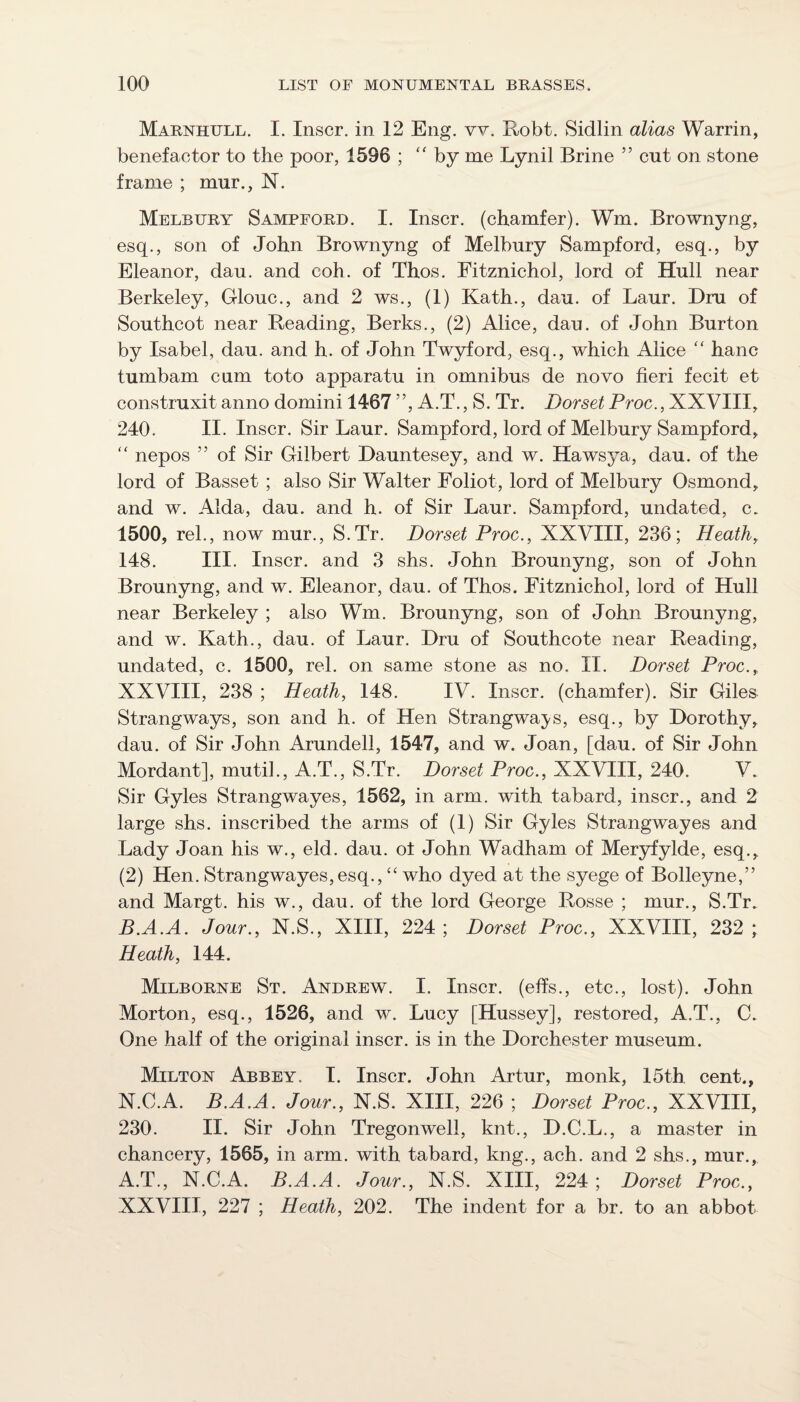 Marnhull. I. Inscr, in 12 Eng. vv. Robt. Sidlin alias Warrin, benefactor to the poor, 1596 ; “by me Lynil Brine ” cut on stone frame ; mur., N. Melbury Sampford. I. Inscr. (chamfer). Wm. Brownyng, esq., son of John Brownyng of Melbury Sampford, esq., by Eleanor, dau. and coh. of Thos. Fitznichol, lord of Hull near Berkeley, Glouc., and 2 ws., (1) Kath., dau. of Laur. Dm of Southcot near Reading, Berks., (2) Alice, dau. of John Burton by Isabel, dau. and h. of John Twyford, esq., which Alice “ hanc tumbam cum toto apparatu in omnibus de novo fieri fecit et construxit anno domini 1467 ”, A.T., S. Tr. Dorset Proc., XXVIII, 240. II. Inscr. Sir Laur. Sampford, lord of Melbury Sampford, nepos ” of Sir Gilbert Dauntesey, and w. Hawsya, dau. of the lord of Basset ; also Sir Walter Foliot, lord of Melbury Osmond, and w. Alda, dau. and h. of Sir Laur. Sampford, undated, c. 1500, rel., now mur., S.Tr. Dorset Proc., XXVIII, 236; Heath, 148. III. Inscr. and 3 shs. John Brounyng, son of John Brounyng, and w. Eleanor, dau. of Thos. Fitznichol, lord of Hull near Berkeley ; also Wm. Brounyng, son of John Brounyng, and w. Kath., dau. of Laur. Dru of Southcote near Reading, undated, c. 1500, rel. on same stone as no. II. Dorset Proc., XXVIII, 238 ; Heath, 148. IV. Inscr. (chamfer). Sir Giles Strangways, son and h. of Hen Strangwaj^s, esq., by Dorothy, dau. of Sir John Arundell, 1547, and w. Joan, [dau. of Sir John Mordant], mutih, A.T., S.Tr. Dorset Proc., XXVIII, 240. V. Sir Gyles Strangwayes, 1562, in arm. with tabard, inscr., and 2 large shs. inscribed the arms of (1) Sir Gyles Strangwayes and Lady Joan his w., eld. dau. ot John Wadham of Meryfylde, esq., (2) Hen. Strangwayes, esq., “ who dyed at the syege of Bolleyne,” and Margt. his w., dau. of the lord George Rosse ; mur., S.Tr. B.A.A. Jour., N.S., XIII, 224 ; Dorset Proc., XXVIII, 232 ; Heath, 144. Milborne St. Andrew. I. Inscr. (effs., etc., lost). John Morton, esq., 1526, and w. Lucy [Hussey], restored, A.T., C. One half of the original inscr. is in the Dorchester museum. Milton Abbey. I. Inscr. John Artur, monk, I5th cent., N.C.A. B.A.A. Jour., N.S. XIII, 226 ; Dorset Proc., XXVIII, 230. II. Sir John Tregonwell, knt., D.C.L., a master in chancery, 1565, in arm. with tabard, kng., ach. and 2 shs., mur., A.T., N.C.A. B.A.A. Jour., N.S. XIII, 224 ; Dorset Proc., XXVIII, 227 ; Heath, 202. The indent for a br. to an abbot
