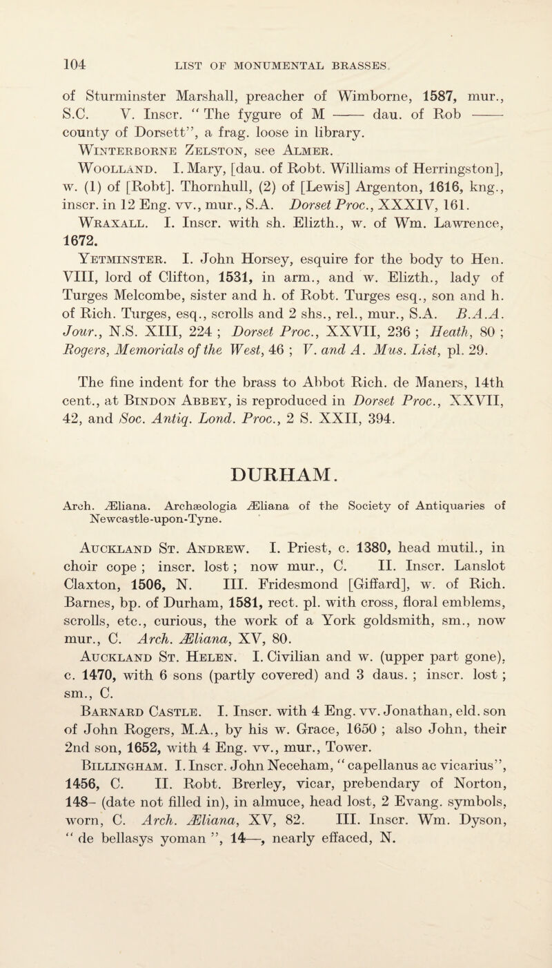 of Sturminster Marshall, preacher of Wimborne, 1587, mur., S.C. V. Inscr. “ The fygure of M - dau. of Rob - county of Dorsett”, a frag, loose in library. WiNTERBORNE Zelston, see Almer. WooLLAND. I. Mary, [dau. of Robt. Williams of Herringston], w. (1) of [Robt]. Thornhull, (2) of [Lewis] Argenton, 1616, kng., inscr. in 12 Eng. vv., mur., S.A. Dorset Proc., XXXIV, 161. Wraxall. I. Inscr. with sh. Elizth., w. of Wm. Lawrence, 1672. Yetminster. I. John Horsey, esquire for the body to Hen. VIII, lord of Clifton, 1531, in arm., and w. Elizth., lady of Turges Melcombe, sister and h. of Robt. Turges esq., son and h. of Rich. Turges, esq., scrolls and 2 shs., rel., mur., S.A. B.A.A. Jour., N.S. XIII, 224 ; Dorset Proc., XXVII, 236 ; Heath, 80 ; Rogers, Memorials of the West, 46 ; V. and A. Mus. List, pi. 29. The fine indent for the brass to Abbot Rich, de Manors, 14th cent., at Bindon Abbey, is reproduced in Dorset Proc., XXVII, 42, and Soc. Antiq. Lond. Proc., 2 S. XXII, 394. DURHAM, Arch. Uliana. Archaeologia .Uliana of the Society of Antiquaries of Newcastle-upon-Tyne. Auckland St. Andrew. I. Priest, c. 1380, head mutil., in choir cope ; inscr. lost; now mur., C. II. Inscr. Lanslot Claxton, 1506, N. III. Fridesmond [Giffard], w. of Rich. Barnes, bp. of Durham, 1581, rect. pi. with cross, floral emblems, scrolls, etc., curious, the work of a York goldsmith, sm., now mur., C. Arch. jEliana, XV, 80. Auckland St. Helen. I. Civilian and w. (upper part gone), c. 1470, with 6 sons (partly covered) and 3 daus. ; inscr. lost ; sm., C. Barnard Castle. I. Inscr. with 4 Eng. vv. Jonathan, eld. son of John Rogers, M.A., by his w. Grace, 1650 ; also John, their 2nd son, 1652, with 4 Eng. vv., mur.. Tower. Billinuham. I. Inscr. John Neceham, “ capellanus ac vicarius”, 1456, C. II. Robt. Brerley, vicar, prebendary of Norton, 148- (date not filled in), in almuce, head lost, 2 Evang. symbols, worn, C. Arch. JEliana, XV, 82. III. Inscr. Wm. Dyson, “ de bellasys yoman ”, 14—, nearly effaced, N.