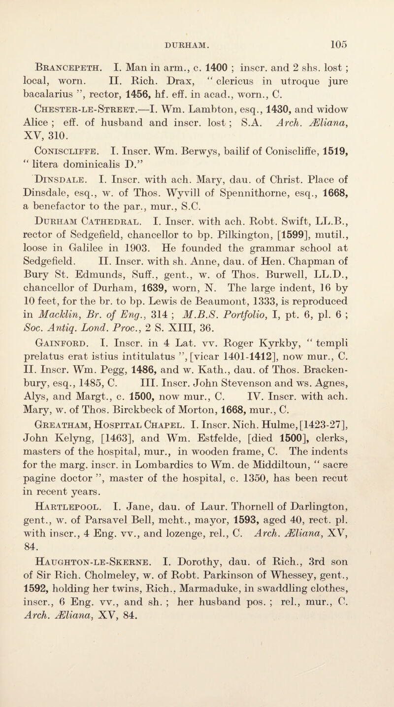 Brancepeth. I. Man in arm.j c. 1400 ; inscr. and 2 shs. lost ; local, worn. II. Rich. Drax, “ clericns in utroque jure bacalarius ”, rector, 1456, hf. eh. in acad., worn., C. Chester-le-Street.—I. Wm. Lambton, esq., 1430, and widow Alice ; eft. of husband and inscr. lost; S.A. Arch. Mliana, XV, 310. CoNiscLiEEE. I. Inscr. Wm. Berwys, bailif of Coniscliffe, 1519, ‘‘ litera dominicalis D.” DiisrsDALE. I. Inscr. with ach. Mary, dau. of Christ. Place of Dinsdale, esq., w. of Thos. Wyvill of Spennithorne, esq., 1668, a benefactor to the par., mur., S.C. Durham Cathedral. I. Inscr. with ach. Robt. Swift, LL.B., rector of Sedgefield, chancellor to bp. Pilkington, [1599], mutil., loose in Galilee in 1903. He founded the grammar school at Sedgefield. II. Inscr. with sh. Anne, dau. of Hen. Chapman of Bury St. Edmunds, Suff., gent., w. of Thos. Burwell, LL.D., chancellor of Durham, 1639, worn, N. The large indent, 16 by 10 feet, for the br. to bp. Lewis de Beaumont, 1333, is reproduced in MacTdin, Br. of Eng., 314 ; M.B.S. Portfolio, I, pt. 6, pi. 6 ; Soc. Antiq. Bond. Proc., 2 S. XIII, 36. Gainford. I. Inscr. in 4 Lat. w. Roger Kyrkby, templi prelatus erat istius intitulatus ”, [vicar 1401-1412], now mur., C. II. Inscr. Wm. Pegg, 1486, and w. Kath., dau. of Thos. Bracken- bury, esq., 1485, C. III. Inscr. John Stevenson and ws. Agnes, Alys, and Margt., c. 1500, now mur., C. IV. Inscr. with ach. Mary, w. of Thos. Birckbeck of Morton, 1668, mur., C. Greatham, Hospital Chapel. I. Inscr. Nich. Hulme, [1423-27], John Kelyng, [1463], and Wm. Estfelde, [died 1500], clerks, masters of the hospital, mur., in wooden frame, C. The indents for the marg. inscr. in Lombardics to Wm. de IVIiddiltoun, “ sacre pagine doctor ”, master of the hospital, c. 1350, has been recut in recent years. Hartlepool. I. Jane, dau. of Laur. Thornell of Darlington, gent., w. of Parsavel Bell, mcht., mayor, 1593, aged 40, rect. pi. with inscr., 4 Eng. vv., and lozenge, rel., C. Arch. jEliana, XV, 84. Haughton-le-Skerne. I. Dorothy, dau. of Rich., 3rd son of Sir Rich. Cholmeley, w. of Robt. Parkinson of Whessey, gent., 1592, holding her twins. Rich., Marmaduke, in swaddling clothes, inscr., 6 Eng. vv., and sh. ; her husband pos. ; rel., mur., C. Arch. Uliana, XV, 84.