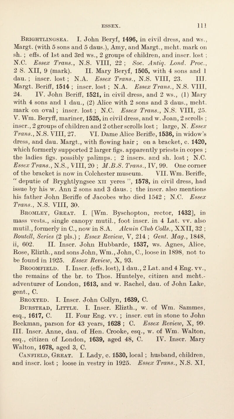 Brightlingsea. I. John Beryf, 1496, in civil dress, and ws., Margt. (with 5 sons and 5 dans.), Amy, and Margt., mcht. mark on sh. ; effs. of 1st and 3rd ws., 2 groups of children, and inscr. lost ; N.C. Essex Trans., N.S. VIII, 22 ; Soc. Antiq. Lond. Proc., 2 S. XII, 9 (mark). II. Mary Beryf, 1505, with 4 sons and 1 dau. ; inscr. lost ; N.A. Essex Trans., N.S. VIII, 23. III. Margt. Beriff, 1514 ; inscr. lost ; N.A. Essex Trans., N.S. VIII, 24. IV. John Berih, 1521, in civil dress, and 2 ws., (1) Mary with 4 sons and 1 dau., (2) Alice with 2 sons and 3 daus., mcht. mark on oval; inscr. lost ; N.C. Essex Trans., N.S. VIII, 25. V. Wm. Beryff, mariner, 1525, in civil dress, and w. Joan, 2 scrolls ; inscr., 2 groups of children and 2 other scrolls lost; large, N. Essex Trans., N.S. VIII, 27. VI. Dame Alice Beriffe, 1536, in widow’s dress, and dau. Margt., with flowing hair ; on a bracket, c. 1420, which formerly supported 2 larger flgs. apparently priests in copes ; the ladies figs, possibly palimps. ; 2 inscrs. and sh. lost ; N.C. Essex Trans., N.S., VIII, 20 ; M.B.8. Trans., IV, 99. One corner of the bracket is now in Colchester museum. VII. Wm. Beriffe, '' deputie of Bryghtlyngsee xii yeres ”, 1578, in civil dress, had issue by his w. Ann 2 sons and 3 daus. ; the inscr. also mentions his father John Beriffe of Jacobes who died 1542 ; N.C. Essex Trans., N.S. VIII, 30. Bromley, Great. I. [Wm. Byschopton, rector, 1432], in mass vests., single canopy mutil., foot inscr. in 4 Lat. vv. also mutil., formerly in C., now in S.A. Alcuin Club Colls., XXII, 32 ; Boutell, Series (2 pis.) ; Essex Review, V, 214 ; Cent. Mag., 1848, ii, 602. II. Inscr. John Hubbarde, 1537, ws. Agnes, Alice, Rose, Elizth., and sons John, Wm., John, C., loose in 1898, not to be found in 1925. Essex Review, X, 93. Broomfield. I. Inscr. (efls. lost), 1 dau., 2 Lat. and 4 Eng. vv., the remains of the br. to Thos. Huntelye, citizen and mcht.- adventurer of London, 1613, and w. Rachel, dau. of John Lake, gent., C. Broxted. I. Inscr. John Collyn, 1639, C. Burstead, Little. I. Inscr. Elizth., w. of Wm. Sammes, esq., 1617, C. II. Four Eng. vv. ; inscr. cut in stone to John Beckman, parson for 43 years, 1628 ; C. Essex Review, X, 99. III. Inscr. Anne, dau. of Hen. Crooke, esq., w. of Wm. Walton, esq., citizen of London, 1639, aged 48, C. IV. Inscr. Mary Walton, 1678, aged 3, C. Canfield, Great. I. Lady, c. 1530, local ; husband, children, and inscr. lost ; loose in vestry in 1925. Essex Trans., N.S. XI,