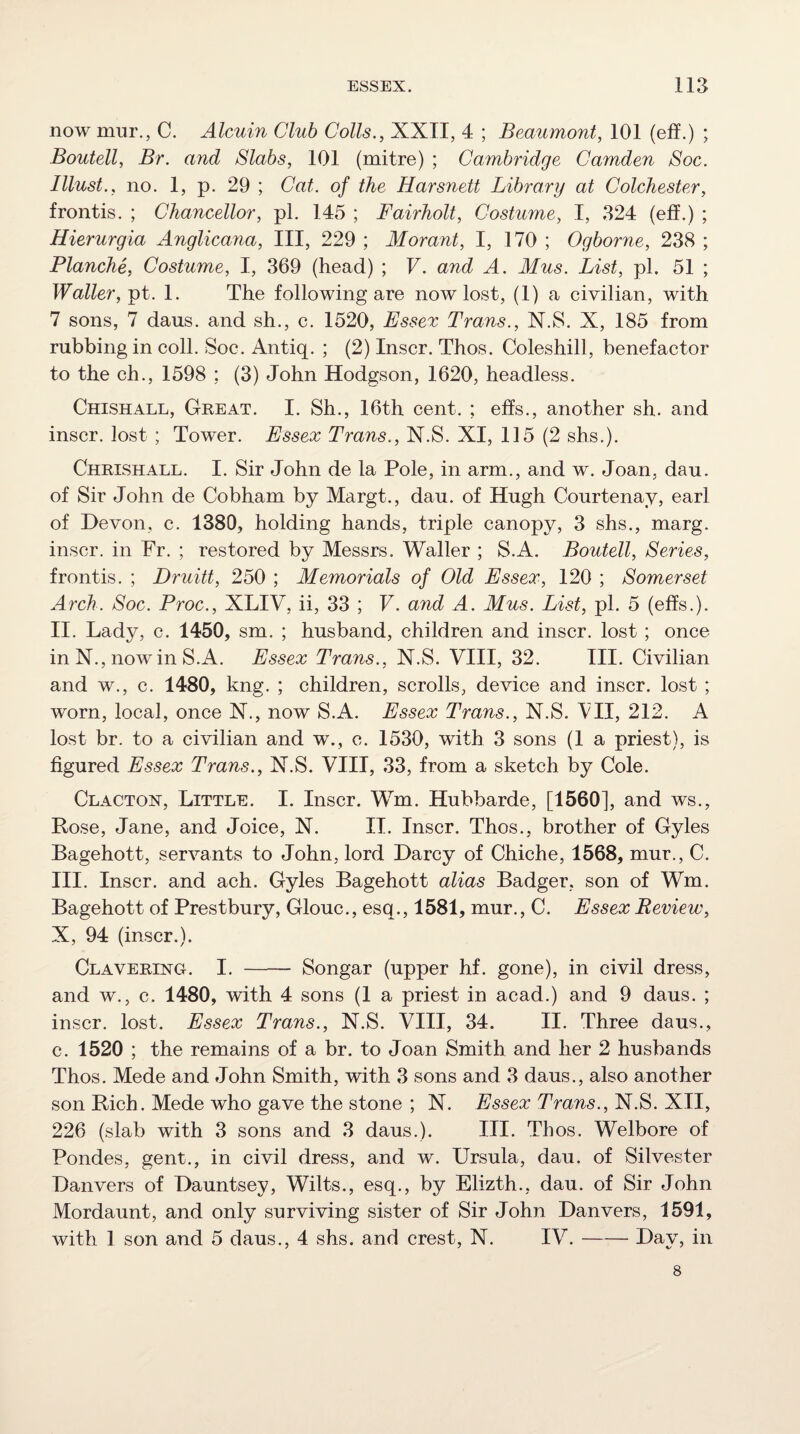 now mnr., C. Alcuin Club Colls., XXII, 4 ; Beaumont, 101 (eff.) ; Boutell, Br. and Slabs, 101 (mitre) ; Cambridge Camden Soc. Illust., no. 1, p. 29 ; Cat. of the Harsnett Library at Colchester, frontis. ; Chancellor, pi. 145 ; Fairholt, Costume, I, 324 (eff.) ; Hierurgia Anglicana, III, 229 ; Morant, I, 170 ; Ogborne, 238 ; Blanche, Costume, I, 369 (head) ; F. and A. Mus. List, pi. 51 ; Waller, 1. The following are now lost, (1) a civilian, with 7 sons, 7 dans, and sh., c. 1520, Essex Trans., N.8. X, 185 from rubbing in coll. Soc. Antiq. ; (2) Inscr. Thos. Coleshill, benefactor to the ch., 1598 ; (3) John Hodgson, 1620, headless. Chishall, Great. I. Sh., 16th cent. ; effs., another sh. and inscr. lost ; Tower. Essex Trans., N.S. XI, 115 (2 shs.). Chrishall. I. Sir John de la Pole, in arm., and w. Joan, dau. of Sir John de Cobham by Margt., dau. of Hugh Courtenay, earl of Devon, c. 1380, holding hands, triple canopy, 3 shs., marg. inscr. in Fr. ; restored by Messrs. Waller ; S.A. Boutell, Series, frontis. ; Druitt, 250 ; Memorials of Old Essex, 120 ; Somerset Arch. Soc. Proc., XLIV, ii, 33 ; F. and A. Mus. List, pi. 5 (effs.). II. Lady, c. 1450, sm. ; husband, children and inscr. lost ; once in N., nowin S.A. Essex Trans., N.S. VIII, 32. III. Civilian and w., c. 1480, kng. ; children, scrolls, device and inscr. lost ; worn, local, once N., now S.A. Essex Trans., N.S. All, 212. A lost br. to a civilian and w., c. 1530, with 3 sons (1 a priest), is figured Essex Trans., N.S. VIII, 33, from a sketch by Cole. Clacton, Little. I. Inscr. Wm. Hubbarde, [1560], and ws., Rose, Jane, and Joice, N. II. Inscr. Thos., brother of Gyles Bagehott, servants to John, lord Darcy of Chiche, 1568, mur., C. III. Inscr. and ach. Gyles Bagehott alias Badger, son of Wm. Bagehott of Prestbury, Glouc., esq., 1581, mur., C. Essex Review, X, 94 (inscr.). Clavering. I. - Songar (upper hf. gone), in civil dress, and w., c. 1480, with 4 sons (1 a priest in acad.) and 9 daus. ; inscr. lost. Essex Trans., N.S. VIII, 34. II. Three daus., c. 1520 ; the remains of a br. to Joan Smith and her 2 husbands Thos. Mede and John Smith, with 3 sons and 3 daus., also another son Rich. Mede who gave the stone ; N. Essex Trans., N.S. XII, 226 (slab with 3 sons and 3 daus.). III. Thos. Welbore of Pondes, gent., in civil dress, and w. Ursula, dau. of Silvester Danvers of Dauntsey, Wilts., esq., by Elizth., dau. of Sir John Mordaunt, and only surviving sister of Sir John Danvers, 1591, with 1 son and 5 daus., 4 shs. and crest, N. IV.-Day, in 8