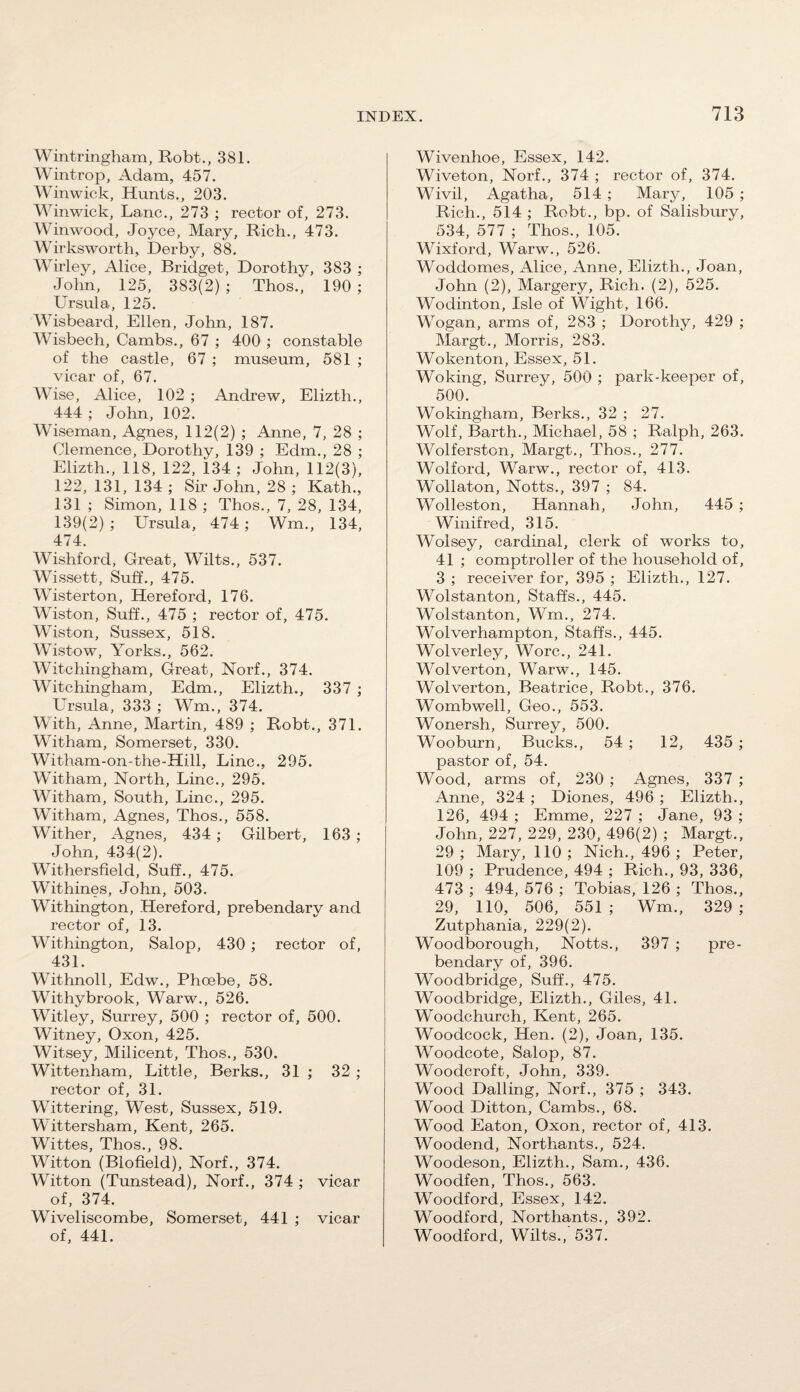 Wintringham, Robt., 381. Wintrop, Adam, 457. Winwick, Hunts., 203. Winwick, Lane., 273 ; rector of, 273. Winwood, Joyce, Mary, Rich., 473. Wirksworth, Derby, 88. Wirley, Alice, Bridget, Dorothy, 383 ; John, 125, 383(2) ; Thos., 190 ; Ursula, 125. Wisbeard, Ellen, John, 187. Wisbech, Cambs., 67 ; 400 ; constable of the castle, 67 ; museum, 581 ; vicar of, 67. Wise, Alice, 102 ; Andrew, Elizth., 444 ; John, 102. Wiseman, Agnes, 112(2) ; Anne, 7, 28 ; Clemence, Dorothy, 139 ; Edm., 28 ; Elizth., 118, 122, 134 ; John, 112(3), 122, 131, 134 ; Sir John, 28 ; Kath., 131 ; Simon, 118 ; Thos., 7, 28, 134, 139(2) ; Ursula, 474; Wm., 134, 474. Wishford, Great, Wilts., 537. Wissett, Suff., 475. Wisterton, Hereford, 176. Wiston, Suff., 475 ; rector of, 475. Wiston, Sussex, 518. Wistow, Yorks., 562. Witchingham, Great, Norf., 374. Witchingham, Edm., Elizth., 337 ; LTrsula, 333 ; Wm., 374. With, Anne, Martin, 489 ; Robt., 371. Witham, Somerset, 330. Witham-on-the-Hill, Line., 295. Witham, North, Line., 295. Witham, South, Line., 295. Witham, Agnes, Thos., 558. Wither, Agnes, 434; Gilbert, 163 ; John, 434(2). Withersfield, Suff., 475. Withines, John, 503. Withington, Hereford, prebendary and rector of, 13. Withington, Salop, 430 ; rector of, 431. Withnoll, Edw., Phoebe, 58. Withybrook, Warw., 526. Witley, Surrey, 500 ; rector of, 500. Witney, Oxon, 425. Witsey, Milicent, Thos., 530. Wittenham, Little, Berks., 31 ; 32 ; rector of, 31. Wittering, West, Sussex, 519. Wittersham, Kent, 265. Wittes, Thos., 98. Witton (Biofield), Norf., 374. Witton (Tunstead), Norf., 374 ; vicar of, 374. Wiveliscombe, Somerset, 441 ; vicar of, 441. Wivenhoe, Essex, 142. Wiveton, Norf., 374 ; rector of, 374. Wivil, Agatha, 514 ; Mary, 105 ; Rich., 514 ; Robt., bp. of Salisbury, 534, 577 ; Thos., 105. Wixford, Warw., 526. Woddomes, Alice, Anne, Elizth., Joan, John (2), Margery, Rich. (2), 525. Wodinton, Isle of Wight, 166. Wogan, arms of, 283 ; Dorothy, 429 ; Margt., Morris, 283. Wokenton, Essex, 51. Woking, Surrey, 500 ; park-keeper of, 500. Wokingham, Berks., 32 ; 27. Wolf, Barth., Michael, 58 ; Ralph, 263. Wolferston, Margt., Thos., 277. Wolford, Warw., rector of, 413. Wollaton, Notts., 397 ; 84. Wolleston, Hannah, John, 445 ; Winifred, 315. Wolsey, cardinal, clerk of works to, 41 ; comptroller of the household of, 3 ; receiver for, 395 ; Elizth., 127. Wolstanton, Staffs., 445. Wolstanton, Wm., 274. Wolverhampton, Staffs., 445. Wolverley, Wore., 241. Wolverton, Warw., 145. Wolverton, Beatrice, Robt., 376. Wombwell, Geo., 553. Wonersh, Surrey, 500. Wooburn, Bucks., 54 ; 12, 435 ; pastor of, 54. Wood, arms of, 230 ; Agnes, 337 ; Anne, 324 ; Diones, 496 ; Elizth., 126, 494 ; Emme, 227 ; Jane, 93 ; John, 227, 229, 230, 496(2) ; Margt., 29 ; Mary, 110 ; Nich., 496 ; Peter, 109 ; Prudence, 494 ; Rich., 93, 336, 473 ; 494, 576 ; Tobias, 126 ; Thos., 29, no, 506, 551 ; Wm., 329 ; Zutphania, 229(2). Woodborough, Notts., 397 ; pre¬ bendary of, 396. Woodbridge, Suff., 475. Woodbridge, Elizth., Giles, 41. Woodchurch, Kent, 265. Woodcock, Hen. (2), Joan, 135. Woodcote, Salop, 87. Woodcroft, John, 339. Wood Dalling, Norf., 375 ; 343. Wood Ditton, Cambs., 68. Wood Eaton, Oxon, rector of, 413. Woodend, Northants., 524. Woodeson, Elizth., Sam., 436. Woodfen, Thos., 563. Woodford, Essex, 142. Woodford, Northants., 392. Woodford, Wilts., 537.