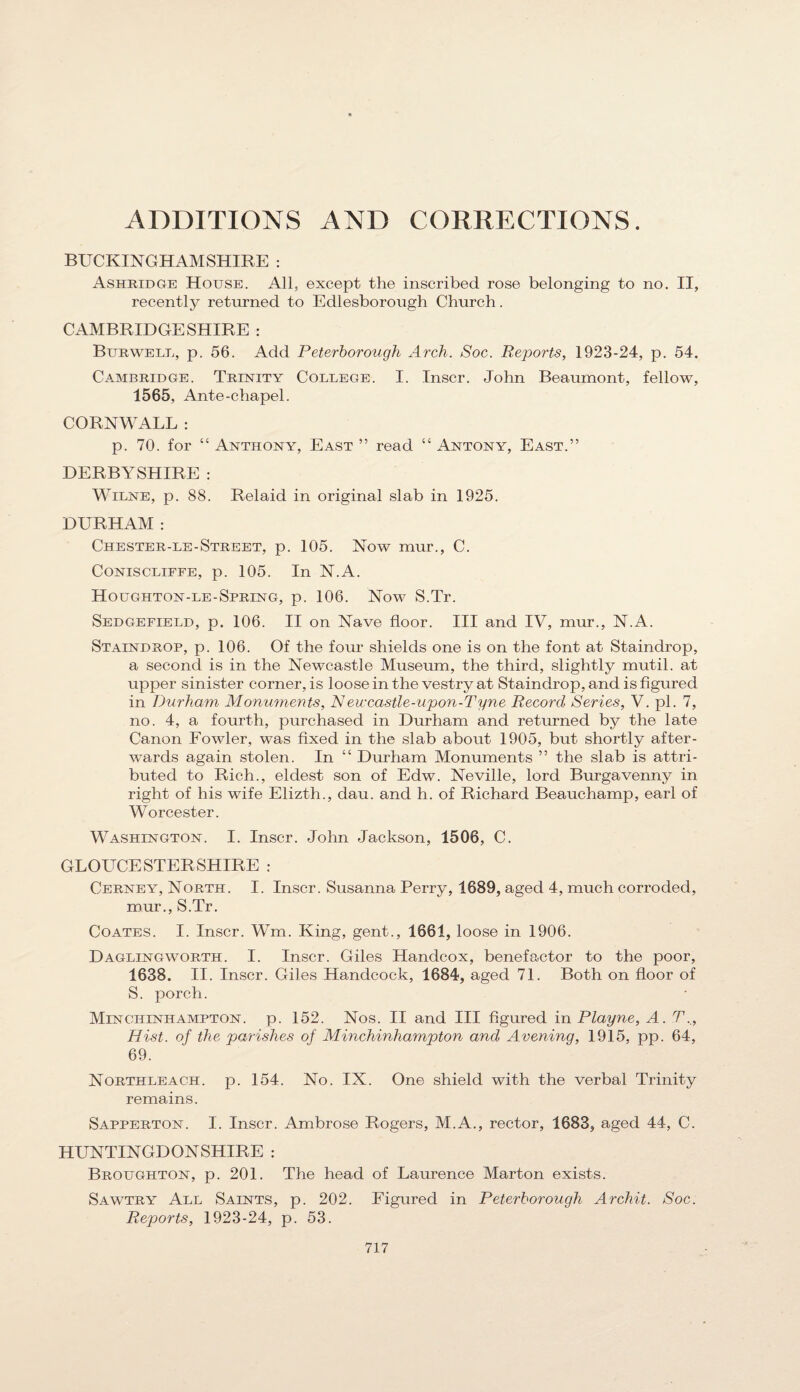 ADDITIONS x\ND CORRECTIONS. BUCKINGHAMSHIRE : Ashridge House. All, except the inscribed rose belonging to no. II, recently returned to Edlesborough Church. CAMBRIDGESHIRE : Burwele, p. 56. Add Peterborough Arch. Soc. Reports, 1923-24, p. 54. Cambridge. Trinity College. I. Inscr. John Beaumont, fellow, 1565, Ante-chapel. CORNWALL : p. 70. for “ Anthony, East ” read “ Antony, East.” DERBYSHIRE : WiLNE, p. 88. Relaid in original slab in 1925. DURHAM: Chester-le-Street, p. 105. Now mur., C. CoNiscLiFFE, p. 105. In N.A. Houghton-le-Spring, p. 106. Now S.Tr. Sedgefield, p. 106. II on Nave floor. Ill and IV, mur., N.A. Staindrop, p. 106. Of the four shields one is on the font at Staindrop, a second is in the Newcastle Museum, the third, slightly mutil. at upper sinister corner, is loose in the vestry at Staindrop, and is figured in Durham Monuments, Neuxastle-upon-Tyne Record Series, V. pi. 7, no. 4, a fourth, purchased in Durham and returned by the late Canon Fowler, was fixed in the slab about 1905, but shortly after¬ wards again stolen. In “ Durham Monuments ” the slab is attri¬ buted to Rich., eldest son of Edw. Neville, lord Burgavenny in right of his wife Elizth., dau. and h. of Richard Beauchamp, earl of Worcester. Washington. I. Inscr. John Jackson, 1506, C. GLOLTCESTER SHIRE : Cerney, North. I. Inscr. Susanna Perry, 1689, aged 4, much corroded, mur., S.Tr. Coates. I. Inscr. Wm. King, gent., 1661, loose in 1906. Daglingworth. I. Inscr. Giles Handcox, benefactor to the poor, 1638. II. Inscr. Giles Handcock, 1684, aged 71. Both on floor of S. porch. Minchinhampton. p. 152. Nos. II and III figured in Playne, A. T., Hist, of the parishes of Minchinhampton and Avening, 1915, pp. 64, 69. Northleach. p. 154. No. IX. One shield with the verbal Trinity remains. Sapperton. I. Inscr. Ambrose Rogers, M.A., rector, 1683, aged 44, C. HUNTINGDONSHIRE : Broughton, p. 201. The head of Laurence Marton exists. Sawtry All Saints, p. 202. Figured in Peterborough Archit. Soc. Reports, 1923-24, p. 53.