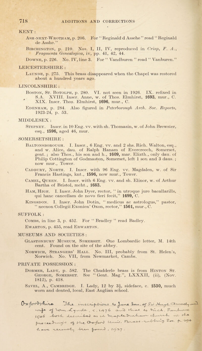 KENT : Ash-next-Wkotham, p. 208. For “ Reginald d Assehe ” read “ Reginald de Asshe.” Birchington, p. 210. Nos. I, II, IV, reproduced in Crisp, F. A., Fragmenta Genealogica, iv, pp. 41, 42, 44. Downs, p. 226. No. IV, line 3. For “ Vandburen ” read “ Vanburen.” LEICESTERSHIRE : Launde, p. 275. This brass disappeared when the Chapel was restored about a hundred years ago. LINCOLNSHIRE : Boston, St. Botolph, p. 280. VI. not seen in 1926. IX. refixed in S.A. XVIII. Inscr. Anne, w. of Thos. Elmhirst, 1693, mur., C. XIX. Inscr. Thos. Elmhirst, 1696, mur., C. Edenham, p. 284. Also figured in Peterborough Arch. Soc. Reports, 1923-24, p. 53.. MIDDLESEX : Stepney. Inscr. in 10 Eng. vv. with sh. Thomasin, w. of John Brewster, esq., 1596, aged 46, mur. SOMERSETSHIRE : Baltonsboroijgh. I. Inscr., 6 Eng. vv. and 2 shs. Rich. Walton, esq., and w. Alice, dau. of Ralph Hanam of Evercreech, Somerset, gent. ; also Thos., his son and h., 1609, mar. Elizth., only dau. of Philip Cottington of Godmaston, Somerset, left 1 son and 3 daus. ; now mur.. Tower. Cadbury, North. I. Inscr. with 96 Eng. vv. Magdalen, w. of Sir Francis Hastings, knt., 1596, now mur., Tovver. Camel, Queen. I. Inscr. with 6 Eng. vv. and sh. Elinor, w. of Arthur Bartha of Bristol, mcht., 1683. Ham, High. I. Inscr. John Dyer, rector, “ in utroque jure bacallarills, qui hanc cancellam de novo fieri fecit,” 1499, C. Kingsdon. I. Inscr. John Dotin, “ medicus ac astrologus,” pastor, “ necnon Collegii Exonien’ Oxon, rector,” 1561, mur., C. SUFFOLK : Combs, in line 3, p. 452. For “ Bradley ” read Badley. Ewarton, p. 455, read Erwarton. MUSEUMS AND SOCIETIES : Glastonbury Museum, Somerset. One Lombardic letter, M. 14th cent. Found on the site of the abbey. Norwich, Strangers’ Hall. No. Ill, probably from St. Helen’s, Norwich. No. VII, from Newmarket, Cambs. PRIVATE POSSESSION : Dormer, Lady, p. 582. The Chudderle brass is from Hinton St. George, Somerset. See “ Gent. Mag.”, LXXXII, (ii), (Nov. 1812), p. 418. Savel, a., Cambridge. I. Lady, 12 by sideface, c. 1530, much worn and dented, local. East Anglian school. 0^ 'V'Ajl- Uc>-»T. . oC 'J ^ C . \ 7 6 O-v- I G I'-'A