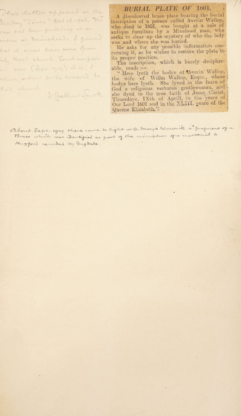 t / ; /,. -I I '' . j ^v.-, . 11 J- i ; BURIAL PLATE OF 1601. 4 ' A disooloured brass plate bearing the burial inscription of a person called Averin Wallopi, . wlio died' in 1601, was bo^ught • at a salo of antique furniture by a Mineliead man, wlnl) seeks to clear up the inyistery of wlio the lady was: and where she was buried. He asks for any possible 'iiiformatio'n con¬ cerning it, as he wishes to restore the plate to its proper position. , i • i The inscription, which is barely decipher- able, reads :— . “ Here lyeth the bodye of tAveriu Wallop, the wife of Wilhn \Vallop, Hsqre.,^ whose ■bodye here lyeth. She lyved in the feare of God a religu'ous vertuous gentlewoman, aml| she dyed in the true faith of Jesus Cniist, Jhiurisdaye, IXth, of x4.prill, in the yeare of , Our Lord 1601 and in the XLIil. yeare ot the ^ueene Elizabeth.’’ , > » * .