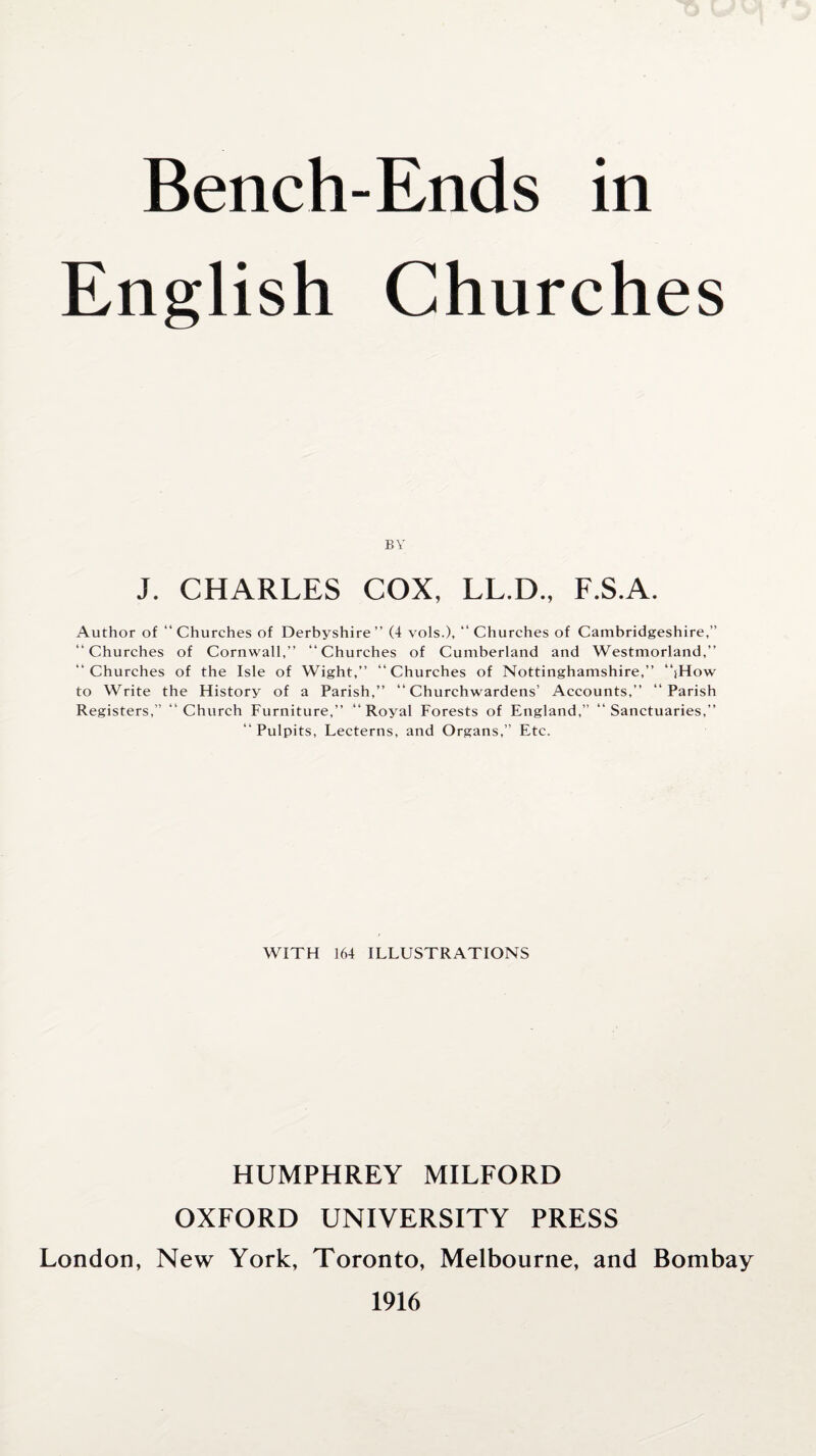 English Churches BY J. CHARLES COX, LL.D., F.S.A. Author of “Churches of Derbyshire’’ (4 vols.), “Churches of Cambridgeshire,” “Churches of Cornwall,” “Churches of Cumberland and Westmorland,” “Churches of the Isle of Wight,” “Churches of Nottinghamshire,” “iHow to Write the History of a Parish,” “Churchwardens’ Accounts,” “Parish Registers,” “Church Furniture,” “Royal Forests of England,” “Sanctuaries,” “ Pulpits, Lecterns, and Organs,” Etc. WITH 164 ILLUSTRATIONS HUMPHREY MILFORD OXFORD UNIVERSITY PRESS London, New York, Toronto, Melbourne, and Bombay 1916