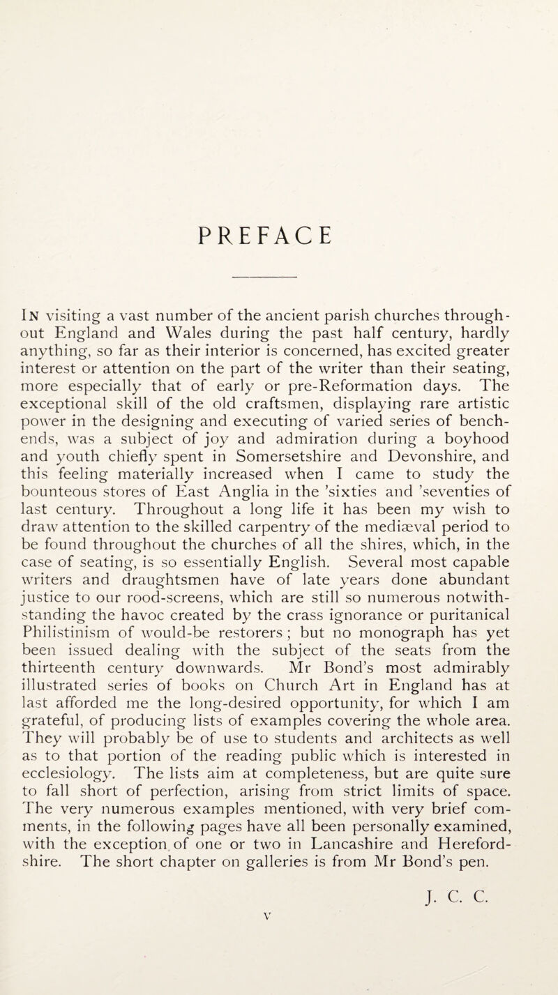 PREFACE In visiting a vast number of the ancient parish churches through¬ out England and Wales during the past half century, hardly anything, so far as their interior is concerned, has excited greater interest or attention on the part of the writer than their seating, more especially that of early or pre-Reformation days. The exceptional skill of the old craftsmen, displaying rare artistic power in the designing and executing of varied series of bench- ends, was a subject of joy and admiration during a boyhood and youth chiefly spent in Somersetshire and Devonshire, and this feeling materially increased when I came to study the bounteous stores of East Anglia in the ’sixties and ’seventies of last century. Throughout a long life it has been my wish to draw attention to the skilled carpentry of the mediaeval period to be found throughout the churches of all the shires, which, in the case of seating, is so essentially English. Several most capable writers and draughtsmen have of late years done abundant justice to our rood-screens, which are still so numerous notwith¬ standing the havoc created by the crass ignorance or puritanical Philistinism of would-be restorers ; but no monograph has yet been issued dealing with the subject of the seats from the thirteenth century downwards. Mr Bond’s most admirably illustrated series of books on Church Art in England has at last afforded me the long-desired opportunity, for which I am grateful, of producing lists of examples covering the whole area. They will probably be of use to students and architects as well as to that portion of the reading public which is interested in ecclesiology. The lists aim at completeness, but are quite sure to fall short of perfection, arising from strict limits of space. The very numerous examples mentioned, with very brief com¬ ments, in the following pages have all been personally examined, with the exception of one or two in Lancashire and Hereford¬ shire. The short chapter on galleries is from Mr Bond’s pen. J. C. C.