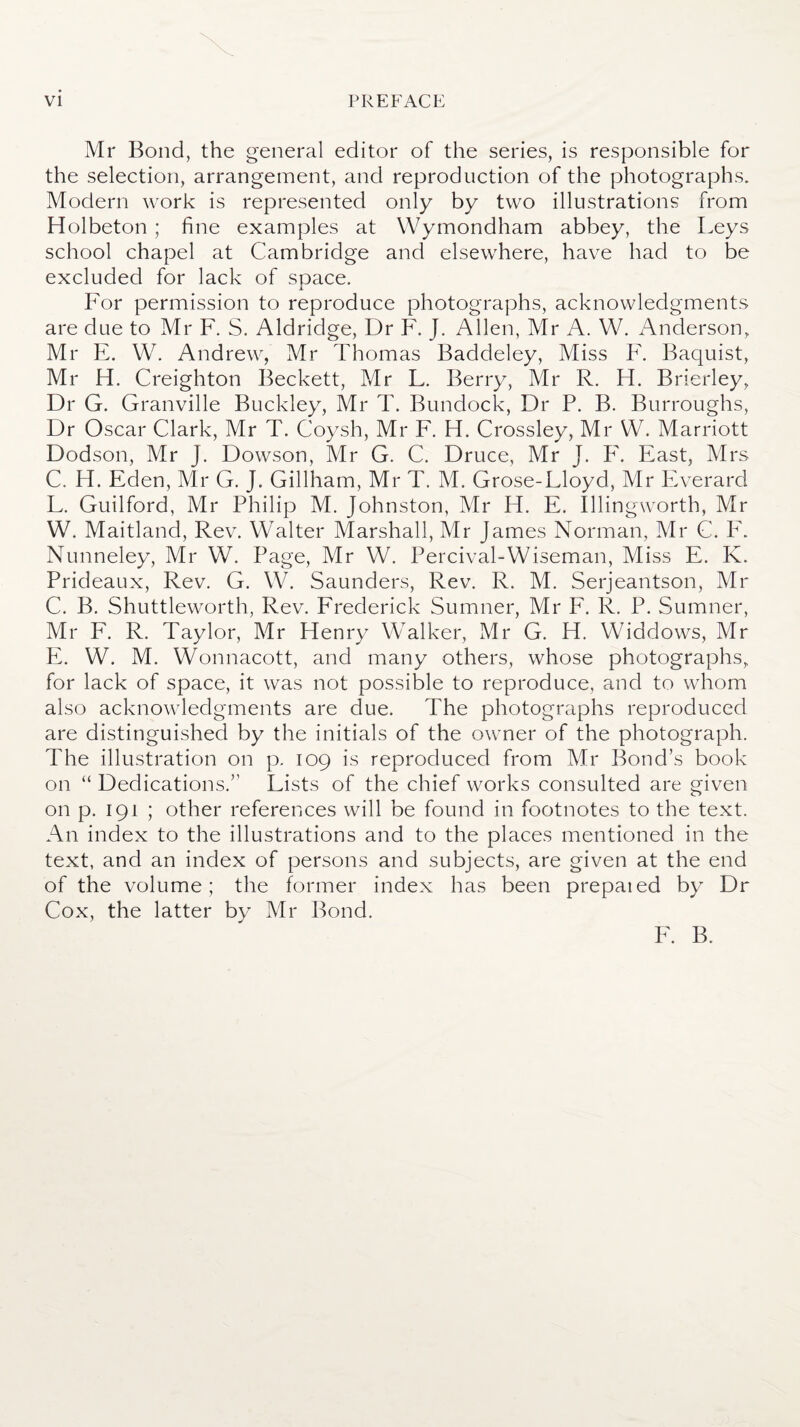 Mr Bond, the general editor of the series, is responsible for the selection, arrangement, and reproduction of the photographs. Modern work is represented only by two illustrations from Holbeton ; fine examples at Wymondham abbey, the Leys school chapel at Cambridge and elsewhere, have had to be excluded for lack of space. JL For permission to reproduce photographs, acknowledgments are due to Mr F. S. Aldridge, Dr F. J. Allen, Mr A. W. Anderson, Mr E. W. Andrew, Mr Thomas Baddeley, Miss F. Baquist, Mr H. Creighton Beckett, Mr L. Berry, Mr R. H. Brierley, Dr G. Granville Buckley, Mr T. Bundock, Dr P. B. Burroughs, Dr Oscar Clark, Mr T. Coysh, Mr F. H. Crossley, Mr W. Marriott Dodson, Mr J. Dowson, Mr G. C. Druce, Mr J. F. East, Mrs C. H. Eden, Mr G. J. Gillham, Mr T. M. Grose-Lloyd, Mr Everard L. Guilford, Mr Philip M. Johnston, Mr H. E. Illingworth, Mr W. Maitland, Rev. Walter Marshall, Mr James Norman, Mr C. F. Nunneley, Mr W. Page, Mr W. Percival-Wiseman, Miss E. K. Prideaux, Rev. G. W. Saunders, Rev. R. M. Serjeantson, Mr C. B. Shuttleworth, Rev. Frederick Sumner, Mr F. R. P. Sumner, Mr F. R. Taylor, Mr Henry Walker, Mr G. H. Widdows, Mr E. W. M. Wonnacott, and many others, whose photographs, for lack of space, it was not possible to reproduce, and to whom also acknowledgments are due. The photographs reproduced are distinguished by the initials of the owner of the photograph. The illustration on p. 109 is reproduced from Mr Bond’s book on “ Dedications.” Lists of the chief works consulted are given on p. 191 ; other references will be found in footnotes to the text. An index to the illustrations and to the places mentioned in the text, and an index of persons and subjects, are given at the end of the volume; the former index has been prepaied by Dr Cox, the latter by Mr Bond. F. B.