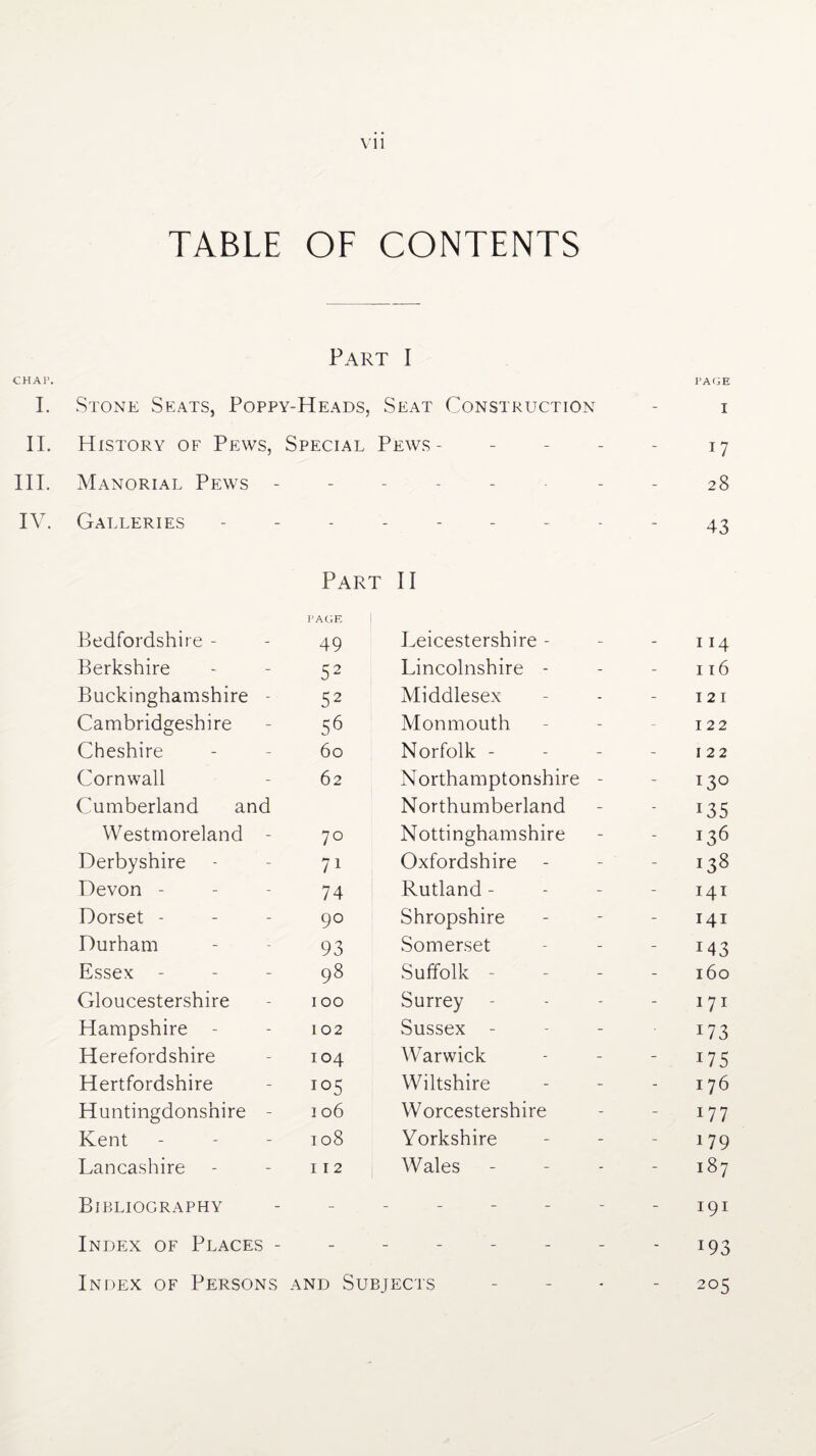 TABLE OF CONTENTS Part I CHAP. I. Stone Seats, Poppy-Heads, Seat Construction - PAGE I II. History of Pews, Special Pews - - - 17 HI. Manorial Pews - - - - 28 IV. Galleries - - - 43 Part II Bedfordshire - PAGE 49 Leicestershire - 114 Berkshire 52 Lincolnshire - 116 Buckinghamshire - 52 Middlesex 121 Cambridgeshire 56 Monmouth 122 Cheshire 60 Norfolk - 1 22 Cornwall 62 Northamptonshire - 130 Cumberland and Northumberland r35 Westmoreland - 70 Nottinghamshire i36 Derbyshire 71 Oxfordshire - 138 Devon - 74 Rutland - 141 Dorset - 90 Shropshire 141 Durham 93 Somerset M3 Essex - 98 Suffolk - 160 Gloucestershire 100 Surrey 171 Hampshire - 102 Sussex - M Herefordshire 104 Warwick 175 Hertfordshire 105 Wiltshire 176 Huntingdonshire - 106 Worcestershire 177 Kent 108 Yorkshire 179 Lancashire 112 Wales 187 Bibliography - _ 191 Index of Places - - ----- i93 Index of Persons and Subjects 205