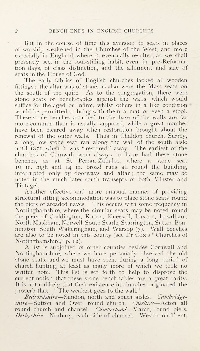 But in the course of time this aversion to seats in places of worship weakened in the Churches of the West, and more especially in England, where it eventually resulted, as we shall presently see, in the soul-stifling habit, even in pre-Reforma- tion days, of class distinction, and the allotment and sale of seats in the House of God. The early fabrics of English churches lacked all wooden fittings ; the altar was of stone, as also were the Mass seats on the south of the quire. As to the congregation, there were stone seats or bench-tables against the walls, which would suffice for the aged or infirm, whilst others in a like condition would be permitted to bring with them a mat or even a stool. These stone benches attached to the base of the walls are far more common than is usually supposed, while a great number have been cleared away when restoration brought about the renewal of the outer walls. Thus in Chaldon church, Surrey, a long, low stone seat ran along the wall of the south aisle until 1871, when it was “ restored ” away. The earliest of the churches of Cornwall seem always to have had these stone benches, as at St Perran-Zabuloe, where a stone seat 16 in. high and 14 in. broad runs all round the building, interrupted only by doorways and altar ; the same may be noted in the much later south transepts of both Minster and Tintagel. Another effective and more unusual manner of providing structural sitting accommodation was to place stone seats round the piers of arcaded naves. This occurs with some frequency in Nottinghamshire, where the circular seats may be noted round the piers of Coddington, Kirton, Kneesall, Laxton, Lowdham, North Muskham, Norwell, South Scarle, Scarrington, Sutton Bon- nington, South Wakeringham, and Warsop (7). Wall benches are also to be noted in this county (see Dr Cox’s “ Churches of Nottinghamshire,” p. 12). A list is subjoined of other counties besides Cornwall and Nottinghamshire, where we have personally observed the old stone seats, and we must have seen, during a long period of church hunting, at least as many more of which we took no written note. This list is set forth to help to disprove the current notion that these stone bench-tables are a great rarity. It is not unlikely that their existence in churches originated the proverb that—“The weakest goes to the wall.” Bedfordshire—Sundon, north and south aisles. Cambridge¬ shire—Sutton and Over, round church. Cheshire—Acton, all round church and chancel. Cumberland-—March, round piers. Derbyshire—Norbury, each side of chancel. Weston-on-Trent,