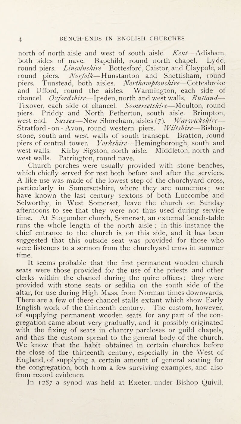 north of north aisle and west of south aisle. Kent— Adisham, both sides of nave. Bapchild, round north chapel. Lydd, round piers. Lincolnshire—Bottesford, Caistor, and Claypole, all round piers. Norfolk—Hunstanton and Snettisham, round piers. Tunstead, both aisles. Northamptonshire—Cottesbroke and Ufford, round the aisles. Warmington, each side of chancel. Oxfordshire—I psden, north and west walls. Rutland— Tixover, each side of chancel. Somersetshire—Moulton, round piers. Priddy and North Petherton, south aisle. Brimpton, west end. Sussex—New Shoreham, aisles (7). Warwickshire— Stratford-on-Avon, round western piers. Wiltshire—Bishop- stone, south and west walls of south transept. Bratton, round piers of central tower. Yorkshire—Hemingborough, south and west walls. Kirby Sigston, north aisle. Middleton, north and west walls. Patrington, round nave. Church porches were usually provided with stone benches, which chiefly served for rest both before and after the services. A like use was made of the lowest step of the churchyard cross, particularly in Somersetshire, where they are numerous; we have known the last century sextons of both Luccombe and Selworthy, in West Somerset, leave the church on Sunday afternoons to see that they were not thus used during service time. At Stogumber church, Somerset, an external bench-table runs the whole length of the north aisle ; in this instance the chief entrance to the church is on this side, and it has been suggested that this outside seat was provided for those who were listeners to a sermon from the churchyard cross in summer time. It seems probable that the first permanent wooden church seats were those provided for the use of the priests and other clerks within the chancel during the quire offices ; they were provided with stone seats or sedilia on the south side of the altar, for use during High Mass, from Norman times downwards. There are a few of these chancel stalls extant which show Early English work of the thirteenth century. The custom, however, of supplying permanent wooden seats for any part of the con¬ gregation came about very gradually, and it possibly originated with the fixing of seats in chantry parcloses or guild chapels, and thus the custom spread to the general body of the church. We know that the habit obtained in certain churches before the close of the thirteenth century, especially in the West of England, of supplying a certain amount of general seating for the congregation, both from a few surviving examples, and also from record evidence. In 1287 a synod was held at Exeter, under Bishop Quivil,