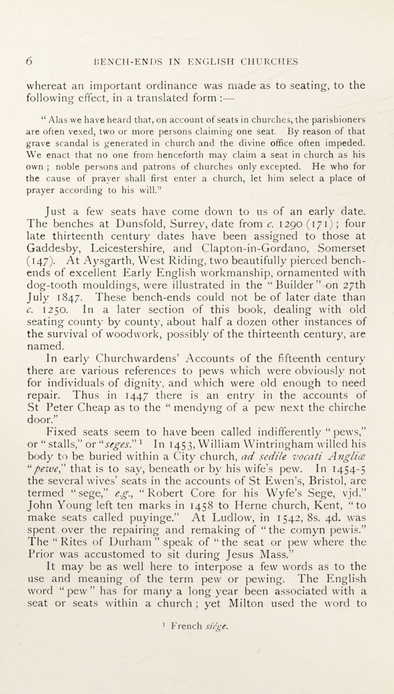 whereat an important ordinance was made as to seating, to the following effect, in a translated form :— “ Alas we have heard that, on account of seats in churches, the parishioners are often vexed, two or more persons claiming one seat. By reason of that grave scandal is generated in church and the divine office often impeded. We enact that no one from henceforth may claim a seat in church as his own ; noble persons and patrons of churches only excepted. He who for the cause of prayer shall first enter a church, let him select a place of prayer according to his will.” Just a few seats have come down to us of an early date. The benches at Dunsfold, Surrey, date from c. 1290 (171); four late thirteenth century dates have been assigned to those at Gaddesby, Leicestershire, and Clapton-in-Gordano, Somerset (147). At Aysgarth, West Riding, two beautifully pierced bench- ends of excellent Early English workmanship, ornamented with dog-tooth mouldings, were illustrated in the “ Builder ” on 27th July 1847. These bench-ends could not be of later date than c. 1250. In a later section of this book, dealing with old seating county by county, about half a dozen other instances of the survival of woodwork, possibly of the thirteenth century, are named. In early Churchwardens’ Accounts of the fifteenth century there are various references to pews which were obviously not for individuals of dignity, and which were old enough to need repair. Thus in 1447 there is an entry in the accounts of St Peter Cheap as to the “ mendyng of a pew next the chirche door.” Fixed seats seem to have been called indifferently “ pews,” or “ stalls,” or “segesd 1 In 1453, William Wintringham willed his body to be buried within a City church, ad sedile vocati Anglice “ pezve, that is to say, beneath or by his wife’s pew. In 1454-5 the several wives’ seats in the accounts of St Ewen’s, Bristol, are termed “ sege,” eg., “Robert Core for his Wyfe’s Sege, vjd.” John Young left ten marks in 1458 to Herne church, Kent, “to make seats called puyinge.” At Ludlow, in 1542, 8s. 4d. was spent over the repairing and remaking of “ the comyn pewis.” The “ Rites of Durham ” speak of “ the seat or pew where the Prior was accustomed to sit during Jesus Mass.” It may be as well here to interpose a few words as to the use and meaning of the term pew or pewing. The English word “ pew ” has for many a long year been associated with a seat or seats within a church ; yet Milton used the word to 1 French siege.