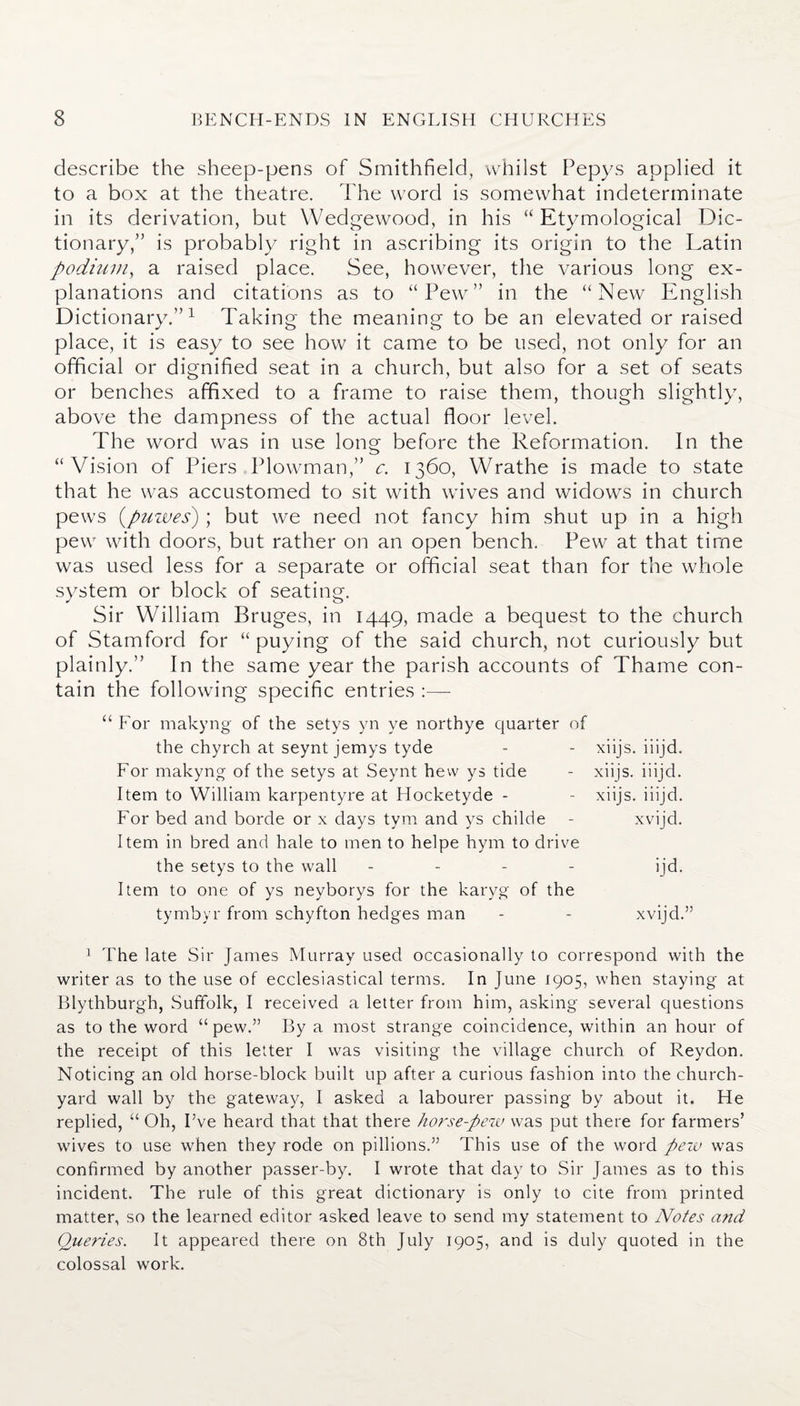 describe the sheep-pens of Smithfield, whilst Pepys applied it to a box at the theatre. The word is somewhat indeterminate in its derivation, but Wedgewood, in his “Etymological Dic- tionary,” is probably right in ascribing its origin to the Latin podium, a raised place. See, however, the various long ex¬ planations and citations as to “Pew” in the “New English Dictionary.”1 Taking the meaning to be an elevated or raised place, it is easy to see how it came to be used, not only for an official or d ignified seat in a church, but also for a set of seats or benches affixed to a frame to raise them, though slightly, above the dampness of the actual floor level. The word was in use long before the Reformation. In the “Vision of Piers Plowman,” c. 1360, Wrathe is made to state that he was accustomed to sit with wives and widows in church pews (puwes) ; but we need not fancy him shut up in a high pew with doors, but rather on an open bench. Pew at that time was used less for a separate or official seat than for the whole system or block of seating. Sir William Bruges, in 1449, made a bequest to the church of Stamford for “ puying of the said church, not curiously but plainly.” In the same year the parish accounts of Thame con¬ tain the following specific entries “For makyng of the setys yn ye northye quarter of the chyrch at seynt jemys tyde - - xiijs. iiijd. For makyng of the setys at Seynt hew ys tide - xiijs. iiijd. Item to William karpentyre at Hocketyde - - xiijs. iiijd. For bed and borde or x days tym and ys childe - xvijd. Item in bred and hale to men to helpe hym to drive the setys to the wall - - - - ijd. Item to one of ys neyborys for the karyg of the tymbyr from schyfton hedges man - - xvijd.” 1 The late Sir James Murray used occasionally to correspond with the writer as to the use of ecclesiastical terms. In June 1905, when staying at Blythburgh, Suffolk, I received a letter from him, asking several questions as to the word “pew.” By a most strange coincidence, within an hour of the receipt of this letter I was visiting the village church of Reydon. Noticing an old horse-block built up after a curious fashion into the church¬ yard wall by the gateway, I asked a labourer passing by about it. He replied, “ Oh, I’ve heard that that there horse-pew was put there for farmers’ wives to use when they rode on pillions.” This use of the word pew was confirmed by another passer-by. I wrote that day to Sir James as to this incident. The rule of this great dictionary is only to cite from printed matter, so the learned editor asked leave to send my statement to Notes and Queries. It appeared there on 8th July 1905, and is duly quoted in the colossal work.