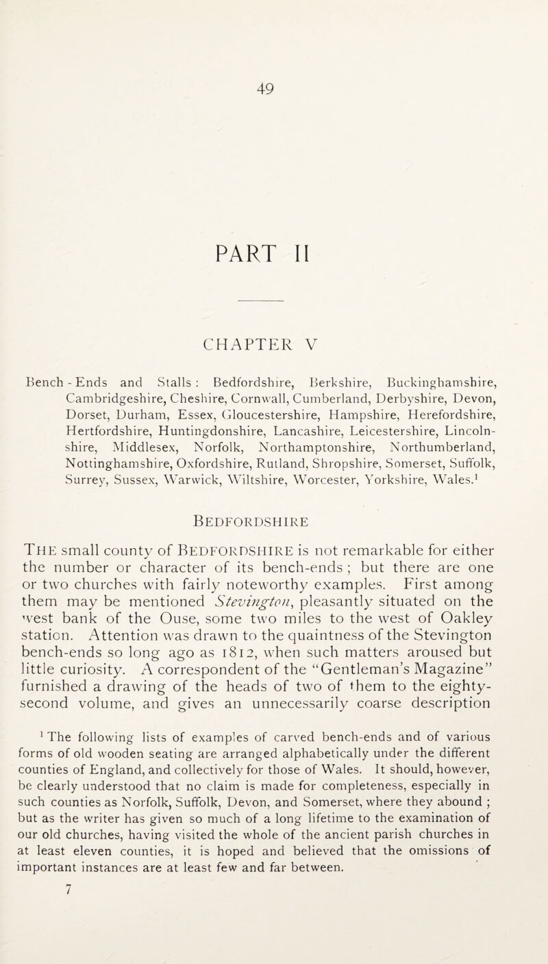 PART II CHAPTER V Bench - Ends and Stalls: Bedfordshire, Berkshire, Buckinghamshire, Cambridgeshire, Cheshire, Cornwall, Cumberland, Derbyshire, Devon, Dorset, Durham, Essex, Gloucestershire, Hampshire, Herefordshire, Hertfordshire, Huntingdonshire, Lancashire, Leicestershire, Lincoln¬ shire, Middlesex, Norfolk, Northamptonshire, Northumberland, Nottinghamshire, Oxfordshire, Rutland, Shropshire, Somerset, Suffolk, Surrey, Sussex, Warwick, Wiltshire, Worcester, Yorkshire, Wales.1 Bedfordshire The small county of BEDFORDSHIRE is not remarkable for either the number or character of its bench-ends ; but there are one or two churches with fairly noteworthy examples. First among them may be mentioned Stevington, pleasantly situated on the west bank of the Ouse, some two miles to the west of Oakley station. Attention was drawn to the quaintness of the Stevington bench-ends so long ago as 1812, when such matters aroused but little curiosity. A correspondent of the “Gentleman’s Magazine” furnished a drawing of the heads of two of them to the eighty- second volume, and gives an unnecessarily coarse description 1 The following lists of examples of carved bench-ends and of various forms of old wooden seating are arranged alphabetically under the different counties of England, and collectively for those of Wales. It should, however, be clearly understood that no claim is made for completeness, especially in such counties as Norfolk, Suffolk, Devon, and Somerset, where they abound ; but as the writer has given so much of a long lifetime to the examination of our old churches, having visited the whole of the ancient parish churches in at least eleven counties, it is hoped and believed that the omissions of important instances are at least few and far between. 7