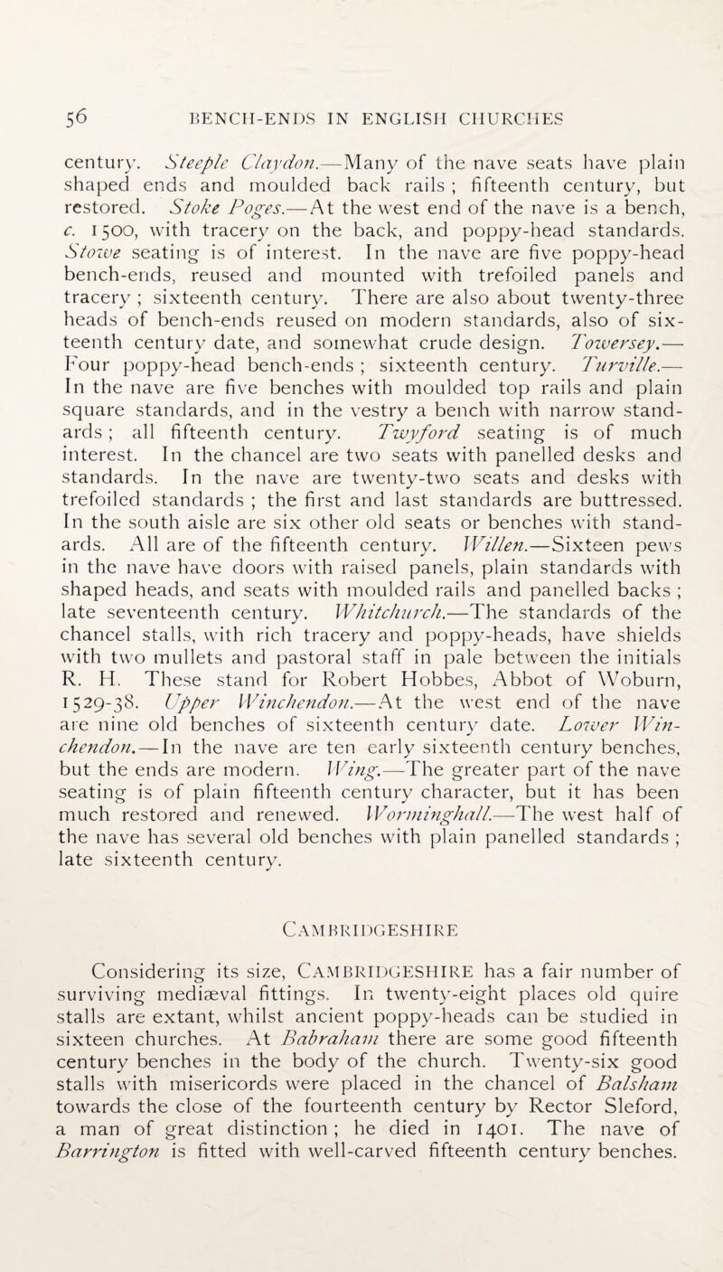 century. Steeple Clay don.—Many of the nave seats have plain shaped ends and moulded back rails ; fifteenth century, but restored. Stoke Poges.—At the west end of the nave is a bench, c. 1500, with tracery on the back, and poppy-head standards. Stoive seating is of interest. In the nave are five poppy-head bench-ends, reused and mounted with trefoiled panels and tracery ; sixteenth century. There are also about twenty-three heads of bench-ends reused on modern standards, also of six¬ teenth century date, and somewhat crude design. Towersey.— Four poppy-head bench-ends ; sixteenth century. Turville.— In the nave are five benches with moulded top rails and plain square standards, and in the vestry a bench with narrow stand¬ ards ; all fifteenth century. Twyford seating is of much interest. In the chancel are two seats with panelled desks and standards. In the nave are twenty-two seats and desks with trefoiled standards ; the first and last standards are buttressed. In the south aisle are six other old seats or benches with stand¬ ards. All are of the fifteenth century. Willen.—Sixteen pews in the nave have doors with raised panels, plain standards with shaped heads, and seats with moulded rails and panelled backs ; late seventeenth century. Whitchurch.—The standards of the chancel stalls, with rich tracery and poppy-heads, have shields with two mullets and pastoral staff in pale between the initials R. H. These stand for Robert Hobbes, Abbot of Woburn, 1529-38. Upper Winchendon.—At the west end of the nave are nine old benches of sixteenth century date. Lo7ver Win- chendon. — In the nave are ten early sixteenth century benches, but the ends are modern. Wing.—The greater part of the nave seating is of plain fifteenth century character, but it has been much restored and renewed. Worminghall.—The west half of the nave has several old benches with plain panelled standards ; late sixteenth century. Cambridgeshire Considering its size, CAMBRIDGESHIRE has a fair number of surviving mediaeval fittings. In twenty-eight places old quire stalls are extant, whilst ancient poppy-heads can be studied in sixteen churches. At Babraham there are some good fifteenth century benches in the body of the church. Twenty-six good stalls with misericords were placed in the chancel of Bcilsham towards the close of the fourteenth century by Rector Sleford, a man of great distinction ; he died in 1401. The nave of Barrington is fitted with well-carved fifteenth century benches.