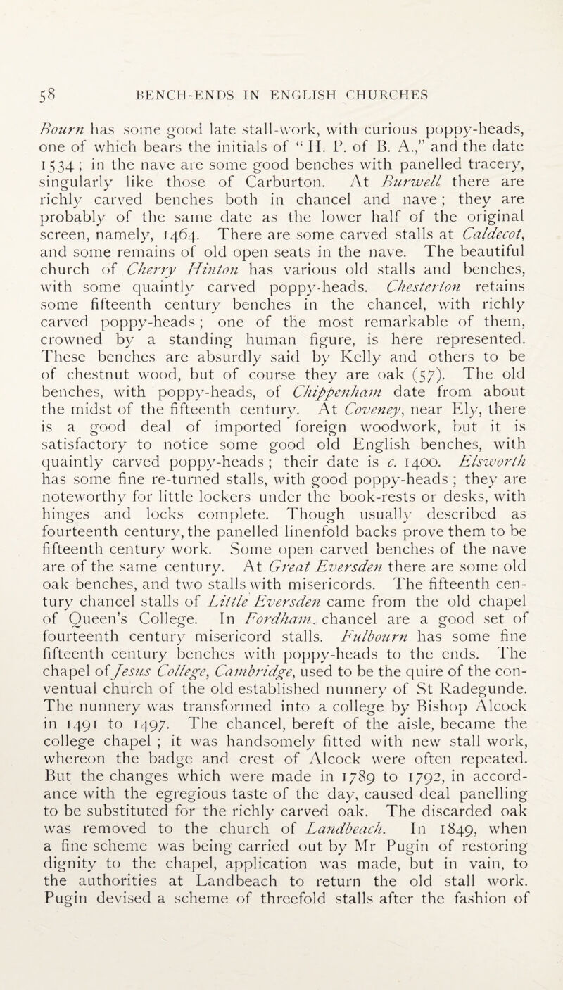 Bourn has some good late stall-work, with curious poppy-heads, one of which bears the initials of “ H. P. of B. A.,” and the date 1534; in the nave are some good benches with panelled tracery, singularly like those of Carburton. At Burwell there are richly carved benches both in chancel and nave; they are probably of the same date as the lower half of the original screen, namely, 1464. There are some carved stalls at Caldecot, and some remains of old open seats in the nave. The beautiful church of Cherry Hinton has various old stalls and benches, with some quaintly carved poppydieads. Chesterton retains some fifteenth century benches in the chancel, with richly carved poppy-heads; one of the most remarkable of them, crowned by a standing human figure, is here represented. These benches are absurdly said by Kelly and others to be of chestnut wood, but of course they are oak (57). The old benches, with poppy-heads, of Chippenham date from about the midst of the fifteenth century. At Coveney, near Ely, there is a good deal of imported foreign woodwork, but it is satisfactory to notice some good old English benches, with quaintly carved poppy-heads; their date is c. 1400. Elsworth has some fine re-turned stalls, with good poppy-heads ; they are noteworthy for little lockers under the book-rests or desks, with hinges and locks complete. Though usually described as fourteenth century, the panelled linenfold backs prove them to be fifteenth century work. Some open carved benches of the nave are of the same century. At Great Eversde7i there are some old oak benches, and two stalls with misericords. The fifteenth cen¬ tury chancel stalls of Little Eversden came from the old chapel of Queen’s College. In Fordham.. chancel are a good set of fourteenth century misericord stalls. Fulbourn has some fine fifteenth century benches with poppy-heads to the ends. The chapel of Jesus College, Cambridge, used to be the quire of the con¬ ventual church of the old established nunnery of St Radegunde. The nunnery was transformed into a college by Bishop Alcock in 1491 to 1497. The chancel, bereft of the aisle, became the college chapel ; it was handsomely fitted with new stall work, whereon the badge and crest of Alcock were often repeated. But the changes which were made in 1789 to 1792, in accord¬ ance with the egregious taste of the day, caused deal panelling to be substituted for the richly carved oak. The discarded oak was removed to the church of Landbeach. In 1849, when a fine scheme was being carried out by Mr Pugin of restoring dignity to the chapel, application was made, but in vain, to the authorities at Landbeach to return the old stall work. Pugin devised a scheme of threefold stalls after the fashion of