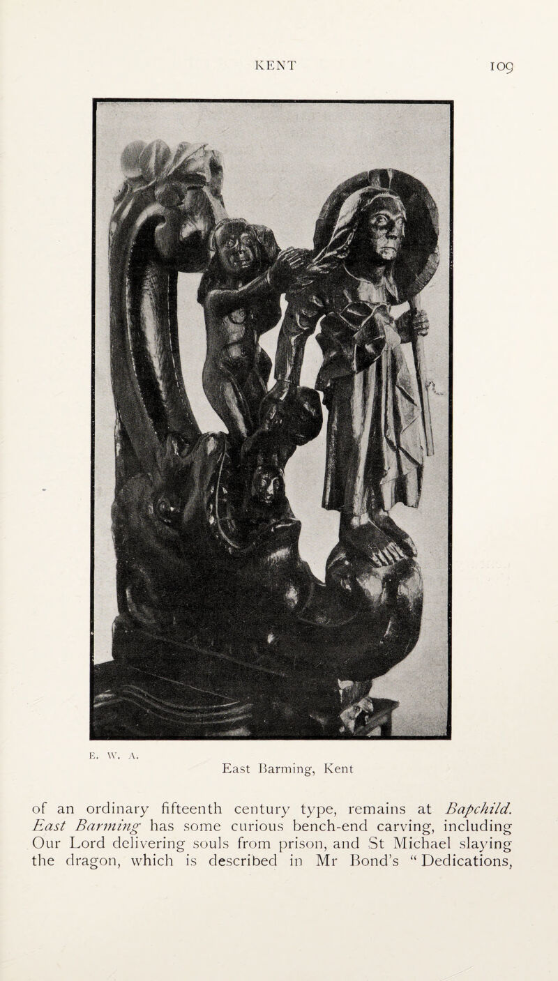 E. W. A. East Banning, Kent of an ordinary fifteenth century type, remains at Bapchild. East Banning has some curious bench-end carving, including Our Lord delivering souls from prison, and St Michael slaying the dragon, which is described in Mr Bond’s “ Dedications,