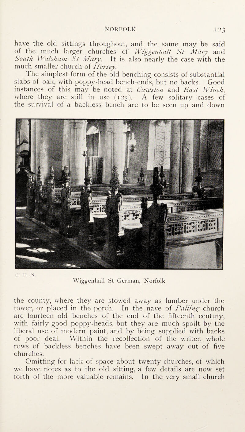 have the old sittings throughout, and the same may be said of the much larger churches of Wiggenhall St Mary and South Walshain St Mary. It is also nearly the case with the much smaller church of Horsey. The simplest form of the old benching consists of substantial slabs of oak, with poppy-head bench-ends, but no backs. Good instances of this may be noted at Cawston and East Winch, where they are still in use (125). A few solitary cases of the survival of a backless bench are to be seen up and down c. F. N. Wiggenhall St German, Norfolk the county, where they are stowed away as lumber under the tower, or placed in the porch. In the nave of Palling church are fourteen old benches of the end of the fifteenth century, with fairly good poppy-heads, but they are much spoilt by the liberal use of modern paint, and by being supplied with backs of poor deal. Within the recollection of the writer, whole rows of backless benches have been swept away out of five churches. Omitting for lack of space about twenty churches, of which we have notes as to the old sitting, a few details are now set forth of the more valuable remains. In the very small church