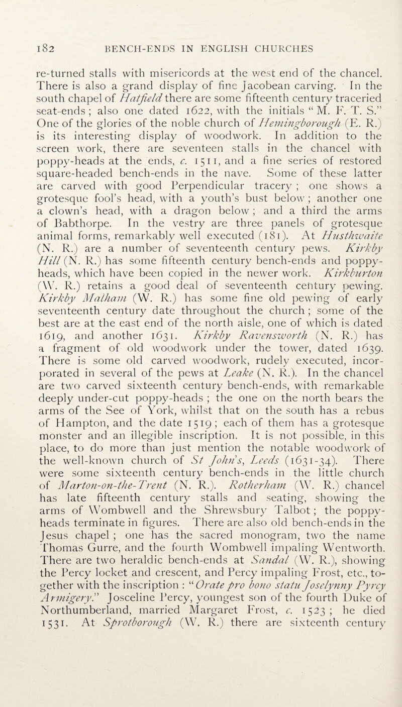 re-turned stalls with misericords at the v/est end of the chancel. There is also a grand display of fine Jacobean carving. In the south chapel of Hatfield there are some fifteenth century traceried seat-ends; also one dated 1622, with the initials “ M. F. T. S.” One of the glories of the noble church of Hemingborough (E. R.) is its interesting display of woodwork. In addition to the screen work, there are seventeen stalls in the chancel with poppy-heads at the ends, c. 1511, and a fine series of restored square-headed bench-ends in the nave. Some of these latter are carved with good Perpendicular tracery ; one shows a grotesque fool’s head, with a youth’s bust below ; another one a clown’s head, with a dragon below ; and a third the arms of Babthorpe. In the vestry are three panels of grotesque animal forms, remarkably well executed (181). At Husthwaite (N. R.) are a number of seventeenth century pews. Kirkby Hill (N. R.) has some fifteenth century bench-ends and poppy- heads, which have been copied in the newer work. Kirkburton (W. R.) retains a good deal of seventeenth century pewing. Kirkby Malhani (W. R.) has some fine old pewing of early seventeenth century date throughout the church ; some of the best are at the east end of the north aisle, one of which is dated 1619, and another 1631. Kirkby Ravensworth (N. R.) has a fragment of old woodwork under the tower, dated 1639. There is some old carved woodwork, rudely executed, incor¬ porated in several of the pews at Leake (N. R.). In the chancel are two carved sixteenth century bench-ends, with remarkable deeply under-cut poppy-heads ; the one on the north bears the arms of the See of York, whilst that on the south has a rebus of Hampton, and the date 1519; each of them has a grotesque monster and an illegible inscription. It is not possible, in this place, to do more than just mention the notable woodwork of the well-known church of St Joints, Leeds (1631-34). There were some sixteenth century bench-ends in the little church of Marton-on-the-Trent (N. R.). Rotherham (W. R.) chancel has late fifteenth century stalls and seating, showing the arms of YVombwell and the Shrewsbury Talbot; the poppy- heads terminate in figures. There are also old bench-ends in the Jesus chapel ; one has the sacred monogram, two the name Thomas Gurre, and the fourth Wombwell impaling Wentworth. There are two heraldic bench-ends at Sandal (W. R.), showing the Percy locket and crescent, and Percy impaling Frost, etc., to¬ gether with the inscription : “ Orate pro bono statu Joselynny Pyrcy ArmigeryL Josceline Percy, youngest son of the fourth Duke of Northumberland, married Margaret Frost, c. 1523; he died 1531. At Sprotborough (W. R.) there are sixteenth century