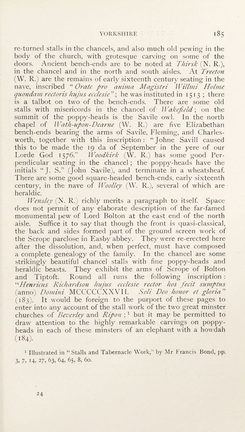 re-turned stalls in the chancels, and also much old pewing in the body of the church, with grotesque carving on some of the doors. Ancient bench-ends are to be noted at Thirsk (N. R.), in the chancel and in the north and south aisles. At Treeton (W. R.) are the remains of early sixteenth century seating in the nave, inscribed “ Orate pro anima Magistri Willmi Holme quondam rectoris hujus ecclesie ”; he was instituted in 1513; there is a talbot on two of the bench-ends. There are some old stalls with misericords in the chancel of Wakefield; on the summit of the poppy-heads is the Savile owl. In the north chapel of Wath-upon-Dearne (W. R.) are five Elizabethan bench-ends bearing the arms of Savile, Fleming, and Charles- worth, together with this inscription: “Johne Savill caused this to be made the 19 da of September in the yere of our Lorde God 1576.” Woodkirk (W. R.) has some good Per¬ pendicular seating in the chancel ; the poppy-heads have the initials “ J. S.” (John Savile), and terminate in a wheatsheaf. There are some good square-headed bench-ends, early sixteenth century, in the nave of Woolley (W. R.), several of which are heraldic. Wensley (N. R.) richly merits a paragraph to itself. Space does not permit of any elaborate description of the far-famed monumental pew of Lord Bolton at the east end of the north aisle. Suffice it to say that though the front is quasi-classical, the back and sides formed part of the ground screen work of the Scrope parclose in Easby abbey. They were re-erected here after the dissolution, and, when perfect, must have composed a complete genealogy of the family. In the chancel are some strikingly beautiful chancel stalls with fine poppy-heads and heraldic beasts. They exhibit the arms of Scrope of Bolton and Tiptoft. Round all runs the following inscription : “Henricus Richardson hujus ecclesie rector hos fecit sumptus (anno) Domini MCCCCCXXVII. Soli Deo honor et gloria (183). It would be foreign to the purport of these pages to enter into any account of the stall work of the two great minster churches of Beverley and Rip on ;1 but it may be permitted to draw attention to the highly remarkable carvings on poppy- heads in each of these minsters of an elephant with a howdah 1 Illustrated in “Stalls and Tabernacle Work,” by Mr Francis Bond, pp. 3, 7, 14, 27, 63, 64, 65, 8, 60. 24