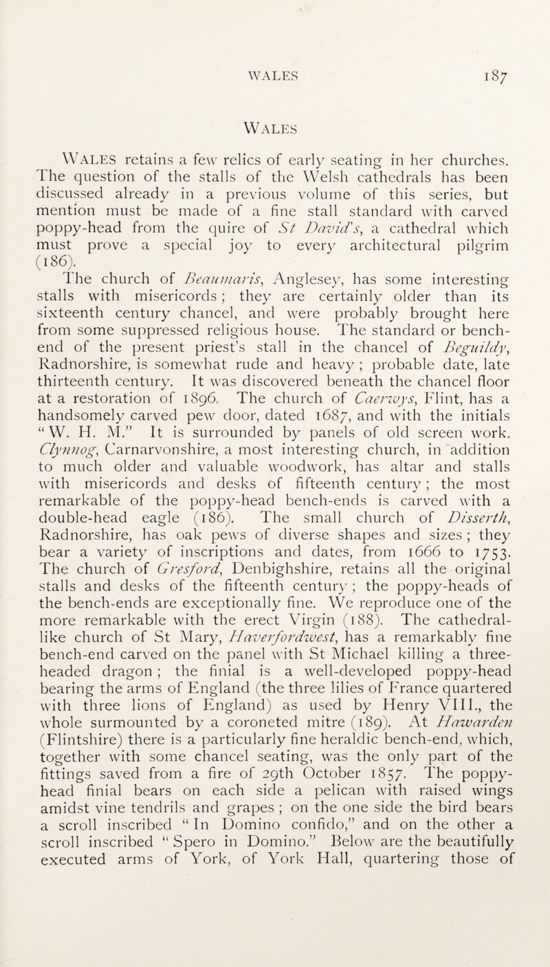 Wales WALES retains a few relics of early seating in her churches. The question of the stalls of the Welsh cathedrals has been discussed already in a previous volume of this series, but mention must be made of a fine stall standard with carved poppy-head from the quire of St David's, a cathedral which must prove a special joy to every architectural pilgrim (l8<5). I he church of Beaumaris, Anglesey, has some interesting stalls with misericords; they are certainly older than its sixteenth century chancel, and were probably brought here from some suppressed religious house. The standard or bench- end of the present priest’s stall in the chancel of Beguiidy, Radnorshire, is somewhat rude and heavy ; probable date, late thirteenth century. It was discovered beneath the chancel floor at a restoration of 1896, The church of Caerwys, Flint, has a handsomely carved pew door, dated 1687, and with the initials “ W. H. M.” It is surrounded by panels of old screen work. Clynnog, Carnarvonshire, a most interesting church, in addition to much older and valuable woodwork, has altar and stalls with misericords and desks of fifteenth century ; the most remarkable of the poppy-head bench-ends is carved with a double-head eagle (186). The small church of Disserth, Radnorshire, has oak pews of diverse shapes and sizes ; they bear a variety of inscriptions and dates, from 1666 to 1753. The church of Gresford, Denbighshire, retains all the original stalls and desks of the fifteenth century ; the poppy-heads of the bench-ends are exceptionally fine. We reproduce one of the more remarkable with the erect Virgin (188). The cathedral¬ like church of St Mary, Haverfordwest, has a remarkably fine bench-end carved on the panel with St Michael killing a three¬ headed dragon ; the finial is a well-developed poppy-head bearing the arms of England (the three lilies of France quartered with three lions of England) as used by Henry VIII., the whole surmounted by a coroneted mitre (189). At Hawarden (Flintshire) there is a particularly fine heraldic bench-end, which, together with some chancel seating, was the only part of the fittings saved from a fire of 29th October 1857. The poppy- head finial bears on each side a pelican with raised wings amidst vine tendrils and grapes ; on the one side the bird bears a scroll inscribed “ In Domino confido,” and on the other a scroll inscribed “ Spero in Domino.” Below are the beautifully executed arms of York, of York Hall, quartering those of