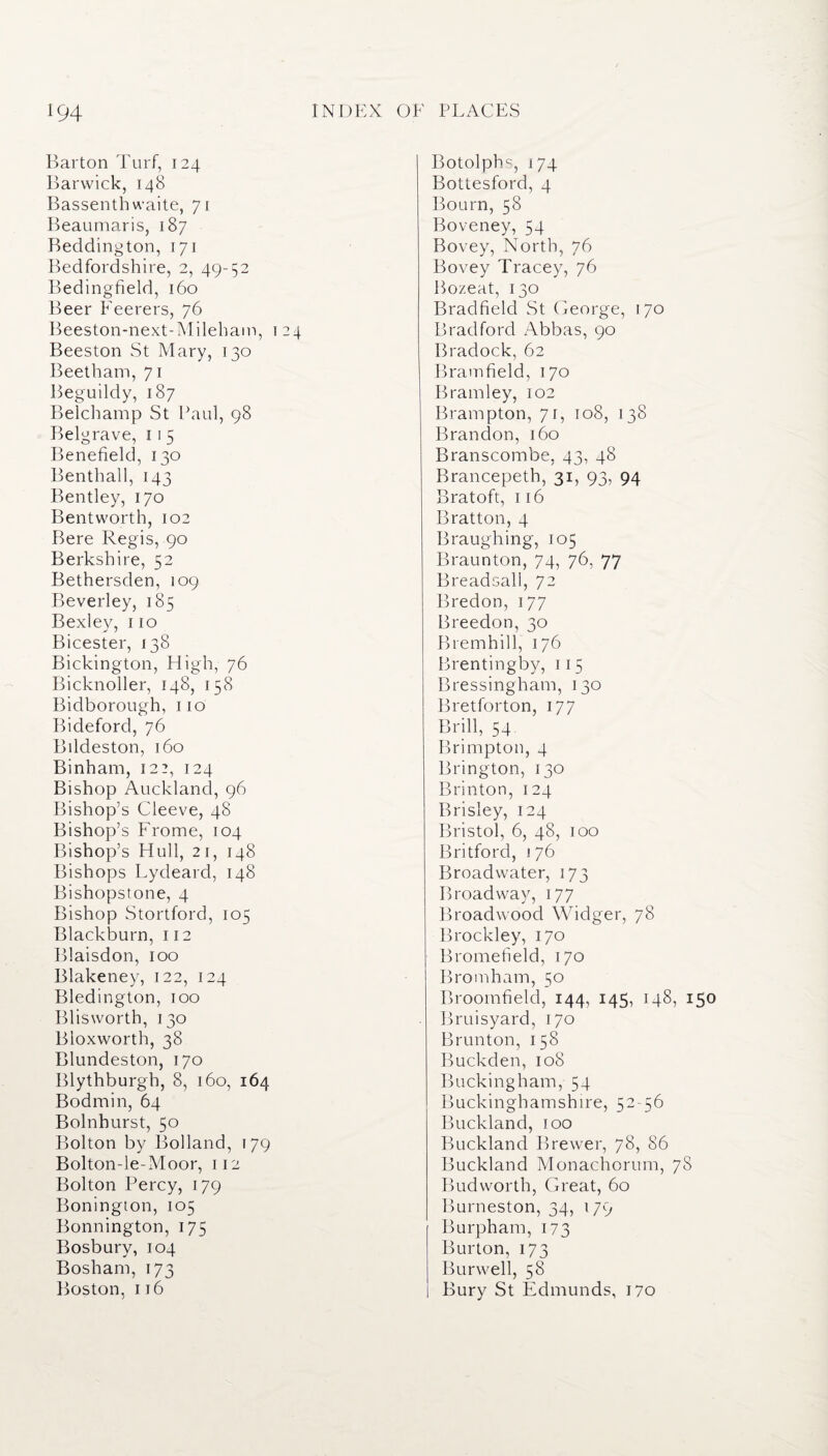 Barton Turf, 124 Barwick, 148 Bassenth waite, 71 Beaumaris, 187 Beddington, 171 Bedfordshire, 2, 49-52 Bedingfield, 160 Beer Feerers, 76 Beeston-next-Mileham, 124 Beeston St Mary, 130 Beetham, 71 Beguildy, 187 Belchamp St Paul, 98 Belgrave, 11 5 Benefield, 130 Benthall, 143 Bentley, 170 Bentworth, 102 Bere Regis, 90 Berkshire, 52 Bethersden, 109 Beverley, 185 Bexley, 110 Bicester, 138 Bickington, High, 76 Bicknoller, 148, 158 Bidborough, no Bideford, 76 Bildeston, 160 Binham, 122, 124 Bishop Auckland, 96 Bishop’s Cleeve, 48 Bishop’s Frome, 104 Bishop’s Hull, 21, 148 Bishops Lydeard, 148 Bishopstone, 4 Bishop Stortford, 105 Blackburn, 112 Blaisdon, 100 Blakeney, 122, 124 Bledington, 100 Bliswortb, 130 Bloxworth, 38 Blundeston, 170 Blythburgh, 8, 160, 164 Bodmin, 64 Bolnhurst, 50 Bolton by Bolland, 179 Bolton-le-Moor, 112 Bolton Percy, 179 Bonington, 105 Bonnington, 175 Bosbury, 104 Bosham, 173 Boston, 116 Botolphs, 174 Bottesford, 4 Bourn, 58 Boveney, 54 Bovey, North, 76 Bovey Tracey, 76 Bozeat, 130 Bradfield St George, 170 Bradford Abbas, 90 Bradock, 62 Bramfield, 170 Bramley, 102 Brampton, 71, 108, 138 Brandon, 160 Branscombe, 43, 48 Brancepeth, 31, 93, 94 Bratoft, 116 Bratton, 4 Braughing, 105 Braunton, 74, 76, 77 Breadsall, 72 Bredon, 177 Breedon, 30 Brembill, 176 Brentingby, 115 Bressingham, 130 Bretforton, 177 Brill, 54 Brimpton, 4 Brington, 130 Brinton, 124 Brisley, 124 Bristol, 6, 48, 100 Britford, 176 Broadwater, 173 Broadway, 177 Broadwood Widger, 78 Brockley, 170 Bromefield, 170 Bromham, 50 Broomfield, 144, 145, 148, 150 Bruisyard, 170 Brunton, 158 Buckden, 108 Buckingham, 54 Buckinghamshire, 52-56 Buckland, 100 Buckland Brewer, 78, 86 Buckland Monachorum, 78 Bud worth, Great, 60 Burneston, 34, 179 Burpham, 173 Burton, 173 Burwell, 58 Bury St Edmunds, 170