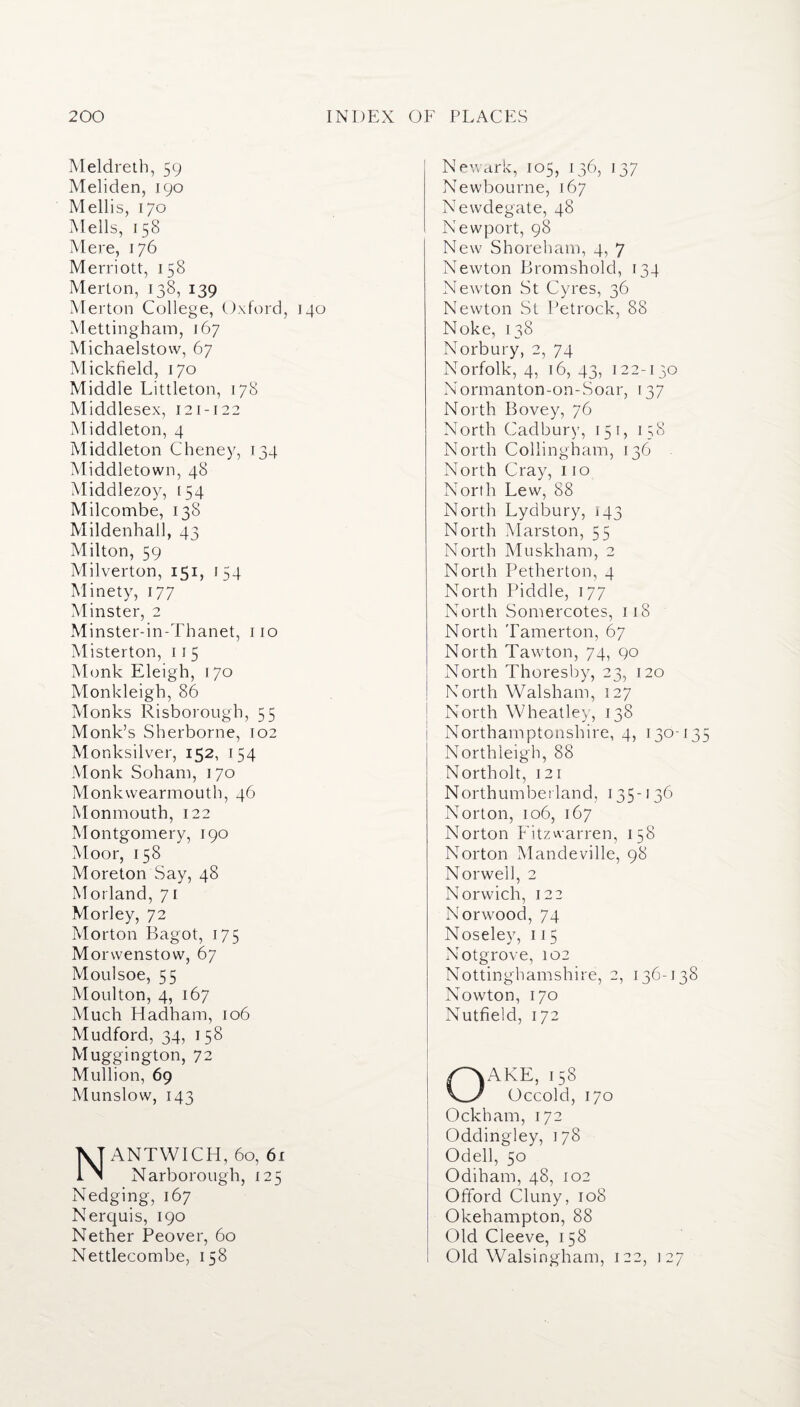 Meldreth, 59 Meliden, 190 Mellis, 170 Mells, 158 Mere, 176 Merriott, 158 Merton, 138, 139 Merton College, Oxford, 140 Mettingham, 167 Michaelstow, 67 Mick field, 170 Middle Littleton, 178 Middlesex, 121 -122 Middleton, 4 Middleton Cheney, 134 Middletown, 48 Middlezoy, 154 Milcombe, 138 Mildenhall, 43 Milton, 59 Milverton, 151, 154 Minety, 177 Minster, 2 Minster-in-Thanet, 110 Misterton, 115 Monk Eleigh, 170 Monkleigb, 86 Monks Risborough, 55 Monk’s Sherborne, 102 Monksilver, 152, 154 Monk Soham, 170 Monkvvearmouth, 46 Monmouth, 122 Montgomery, 190 Moor, 158 Moreton Say, 48 Morland, 71 Morley, 72 Morton Bagot, 175 Morwenstow, 67 Moulsoe, 55 Moulton, 4, 167 Much Hadham, 106 Mudford, 34, 158 Muggington, 72 Mullion, 69 Munslow, 143 NANTWICH, 60, 61 Narborough, 125 Nedging, 167 Nerquis, 190 Nether Peover, 60 Nettlecombe, 158 Newark, 105, 136, 137 Newbourne, 167 Newdegate, 48 Newport, 98 New Shoreharn, 4, 7 Newton Bromshold, 134 Newton St Cyres, 36 Newton St Petrock, 88 Noke, 138 Norbury, 2, 74 Norfolk, 4, 16, 43, 122-130 Normanton-on-Soar, 137 North Bovey, 76 North Cadbury, 151, 158 North Collingham, 136 North Cray, 110 North Lew, 88 North Lydbury, 143 North Marston, 55 North Muskham, 2 North Petherton, 4 North Piddle, 177 North Somercotes, 118 North Tamerton, 67 North Tawton, 74, 90 North Thoresby, 23, 120 North Walsham, 127 North Wheatley, 138 Northamptonshire, 4, 130-13 Northieigh, 88 North olt, 121 Northumberland, 135-136 Norton, 106, 167 Norton Fitzwarren, 158 Norton Mandeville, 98 Norwell, 2 Norwich, 122 Norwood, 74 Noseley, 11 5 Notgrove, 102 Nottinghamshire, 2, 136-138 Nowton, 170 Nutfield, 172 OAKE, 158 Occold, 170 Ockham, 172 Oddingley, 178 Odell, 50 Odiham, 48, 102 Ofiford Cluny, 108 Okehampton, 88 Old Cleeve, 158 Old Walsingham, 122, 127