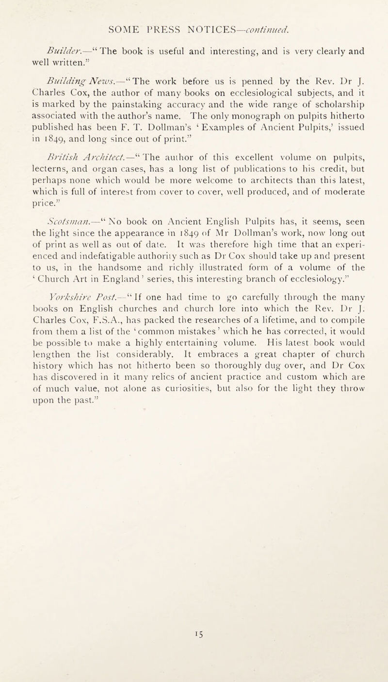 SOME PRESS NOTICES—continued. Builder.—“The book is useful and interesting, and is very clearly and well written.” Building News.—“The work before us is penned by the Rev. Dr J. Charles Cox, the author of many books on ecclesiological subjects, and it is marked by the painstaking accuracy and the wide range of scholarship associated with the author’s name. The only monograph on pulpits hitherto published has been F. T. Dollman’s ‘ Examples of Ancient Pulpits,’ issued in 1849, and long since out of print.” British Architect.—“The author of this excellent volume on pulpits, lecterns, and organ cases, has a long list of publications to his credit, but perhaps none which would be more welcome to architects than this latest, which is full of interest from cover to cover, well produced, and of moderate price.” Scotsman.—“ No book on Ancient English Pulpits has, it seems, seen the light since the appearance in 1849 of Mr Dollman’s work, now long out of print as well as out of date. It was therefore high time that an experi¬ enced and indefatigable authority such as Dr Cox should take up and present to us, in the handsome and richly illustrated form of a volume of the ‘ Church Art in England’ series, this interesting branch of ecclesiology.” Yorkshire Bost.—“If one had time to go carefully through the many books on English churches and church lore into which the Rev. Dr J. Charles Cox, F.S.A., has packed the researches of a lifetime, and to compile from them a list of the ‘common mistakes’ which he has corrected, it would be possible to make a highly entertaining volume. His latest book would lengthen the list considerably. It embraces a great chapter of church history which has not hitherto been so thoroughly dug over, and Dr Cox has discovered in it many relics of ancient practice and custom which are of much value, not alone as curiosities, but also for the light they throw upon the past.” i5