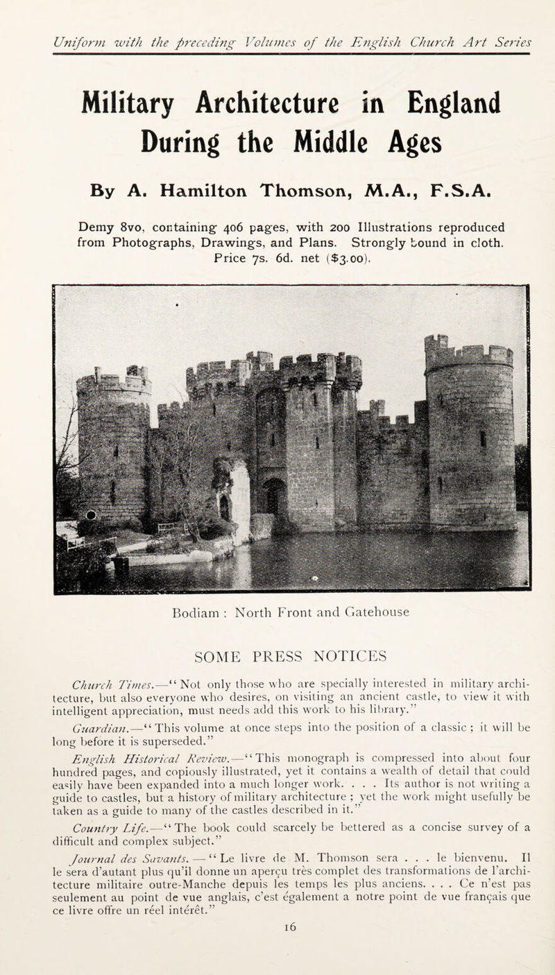 Uniform with the preceding Volumes of the English Church Art Series Military Architecture in England During the Middle Ages By A. Hamilton Thomson, M.A., F.S.A. Demy 8vo, containing- 406 pages, with 200 Illustrations reproduced from Photographs, Drawings, and Plans. Strongly bound in cloth. Price 7s. 6d. net ($3.00). Bodiarn : North Front and Gatehouse SOME PRESS NOTICES Church Times.—“Not only those who are specially interested in military archi¬ tecture, but also everyone who desires, on visiting an ancient castle, to view it with intelligent appreciation, must needs add this work to his library.” Guardian.—“This volume at once steps into the position of a classic ; it will be long before it is superseded.” English Historical Review.—“This monograph is compressed into about four hundred pages, and copiously illustrated, yet it contains a wealth of detail that could easily have been expanded into a much longer work. . . . Its author is not writing a guide to castles, but a history of military architecture ; yet the work might usefully be taken as a guide to many of the castles described in it.” Country Life.—“The book could scarcely be bettered as a concise survey of a difficult and complex subject.” Journal des Savants. — “ Le livre de M. Thomson sera . . . le bienvenu. II le sera d’autant plus qu’il donne un aper£U tres complet des transformations de l’archi- tecture militaire outre-Manche depuis les temps les plus anciens. . . . Ce n’est pas seulement au point de vue anglais, c’est egalement a notre point de vue francais que ce livre offre un reel interet.”