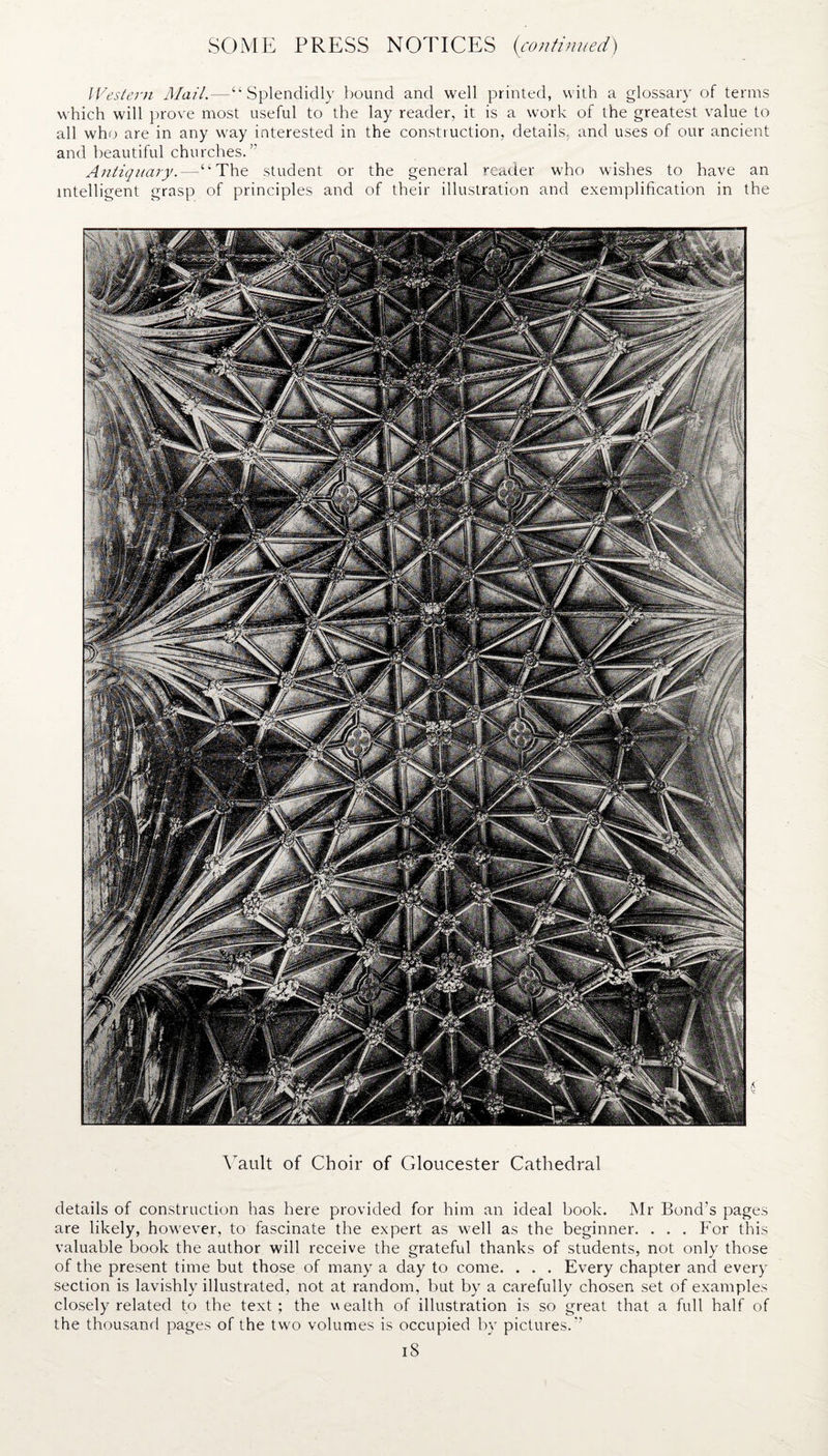 Western Mail.—“Splendidly bound and well printed, with a glossary of terms which will prove most useful to the lay reader, it is a work of the greatest value to all who are in any way interested in the construction, details, and uses of our ancient and beautiful churches.” Antiquary.—“The student or the general reader who wishes to have an intelligent grasp of principles and of their illustration and exemplification in the Vault of Choir of Gloucester Cathedral details of construction has here provided for him an ideal book. Mr Bond’s pages are likely, however, to fascinate the expert as well as the beginner. . . . For this valuable book the author will receive the grateful thanks of students, not only those of the present time but those of many a day to come. . . . Every chapter and every section is lavishly illustrated, not at random, but by a carefully chosen set of examples closely related to the text ; the w ealth of illustration is so great that a full half of the thousand pages of the two volumes is occupied by pictures.” iS