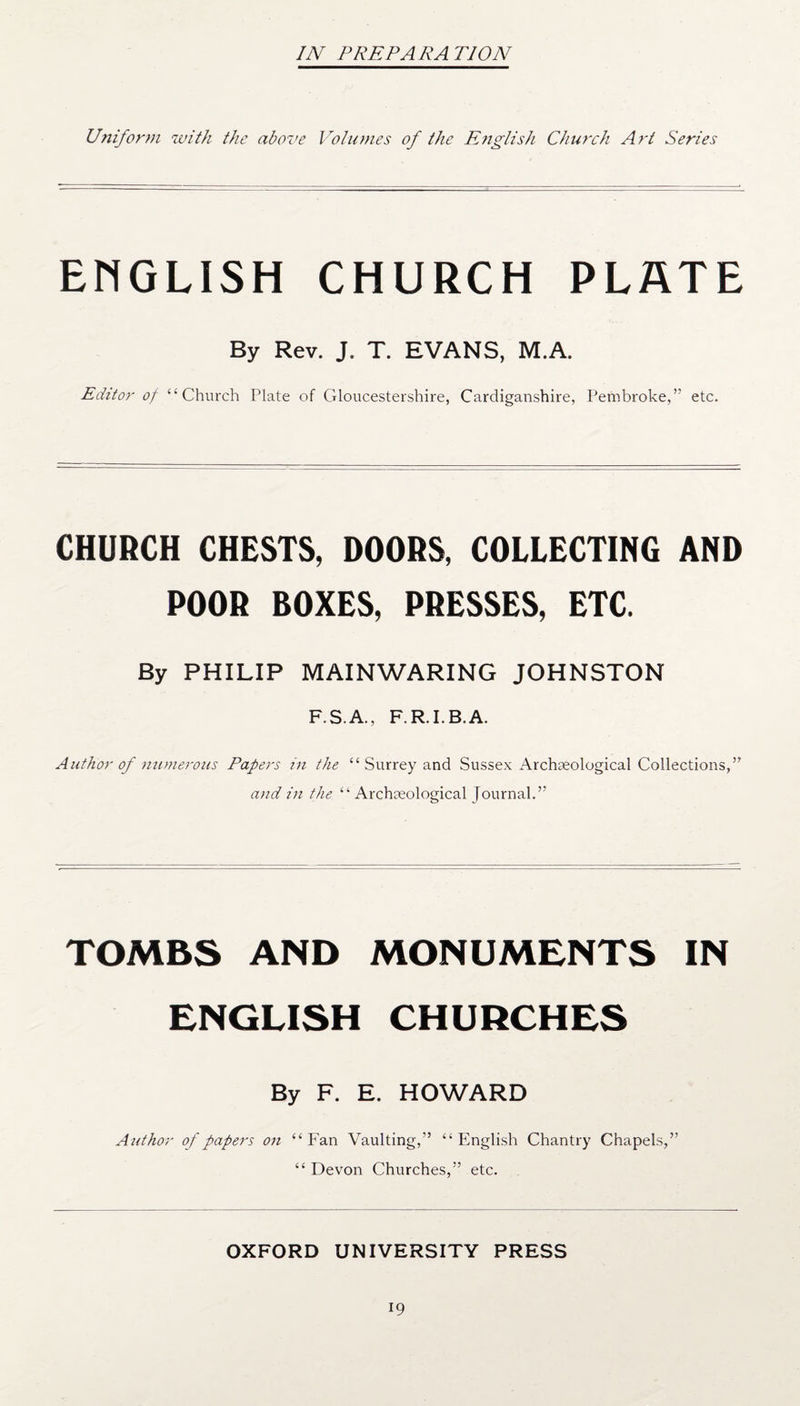 IN PREPARA TION Uniform with the above Volumes of the English Church Art Series ENGLISH CHURCH PLATE By Rev. J. T. EVANS, M.A. Editor of “Church Plate of Gloucestershire, Cardiganshire, Pembroke,” etc. CHURCH CHESTS, DOORS, COLLECTING AND POOR BOXES, PRESSES, ETC. By PHILIP MAIN WARING JOHNSTON F.S.A.. F.R.I.B.A. Author of numerous Papers in the “ Surrey and Sussex Archaeological Collections,” and in the “Archaeological Journal.” TOMBS AND MONUMENTS IN ENGLISH CHURCHES By F. E. HOWARD Author of papers on “ Fan Vaulting,” “ English Chantry Chapels,” “ Devon Churches,” etc. OXFORD UNIVERSITY PRESS