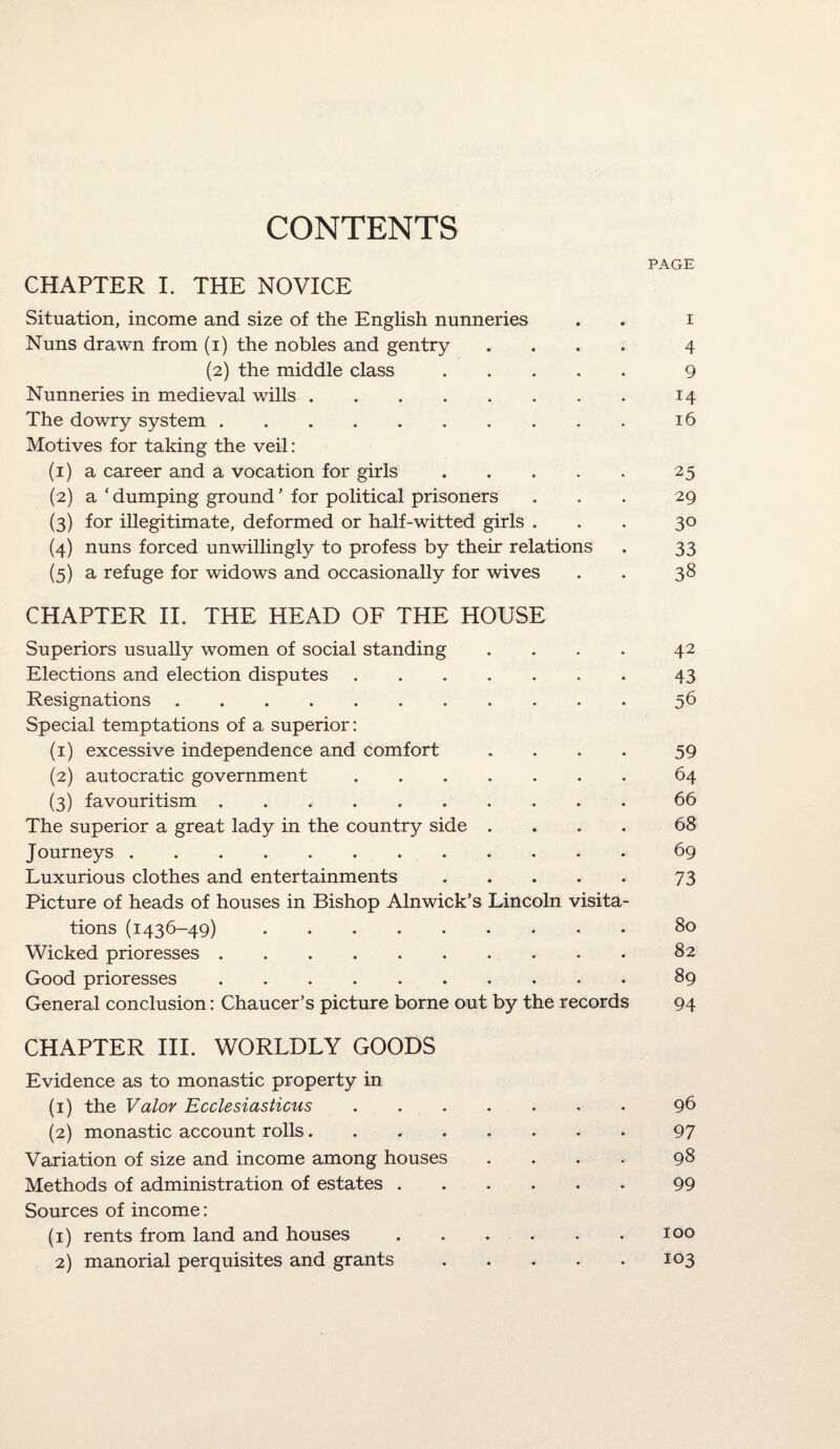 CONTENTS PAGE CHAPTER I. THE NOVICE Situation, income and size of the English nunneries I Nuns drawn from (i) the nobles and gentry 4 (2) the middle class 9 Nunneries in medieval wills. 14 The dowry system. Motives for taking the veil: 16 (1) a career and a vocation for girls 25 (2) a ‘ dumping ground * for political prisoners 29 (3) for illegitimate, deformed or half-witted girls . 30 (4) nuns forced unwillingly to profess by their relations 33 (5) a refuge for widows and occasionally for wives CHAPTER II. THE HEAD OF THE HOUSE ♦ • 38 Superiors usually women of social standing • • 42 Elections and election disputes. 43 Resignations. Special temptations of a superior: • • 56 (1) excessive independence and comfort * • 59 (2) autocratic government. « « 64 (3) favouritism. • * 66 The superior a great lady in the country side . • • 68 J ourneys. 69 Luxurious clothes and entertainments. Picture of heads of houses in Bishop Alnwick’s Lincoln visita- 73 tions (1436-49). • 80 Wicked prioresses. ♦ 82 Good prioresses. • 89 General conclusion: Chaucer’s picture borne out by the records CHAPTER III. WORLDLY GOODS Evidence as to monastic property in 94 (1) the Valov Ecclesiasticus. • • 96 (2) monastic account rolls. • • 97 Variation of size and income among houses • • 98 Methods of administration of estates .... Sources of income: • • 99 (1) rents from land and houses .... m • 100 2) manorial perquisites and grants • 103