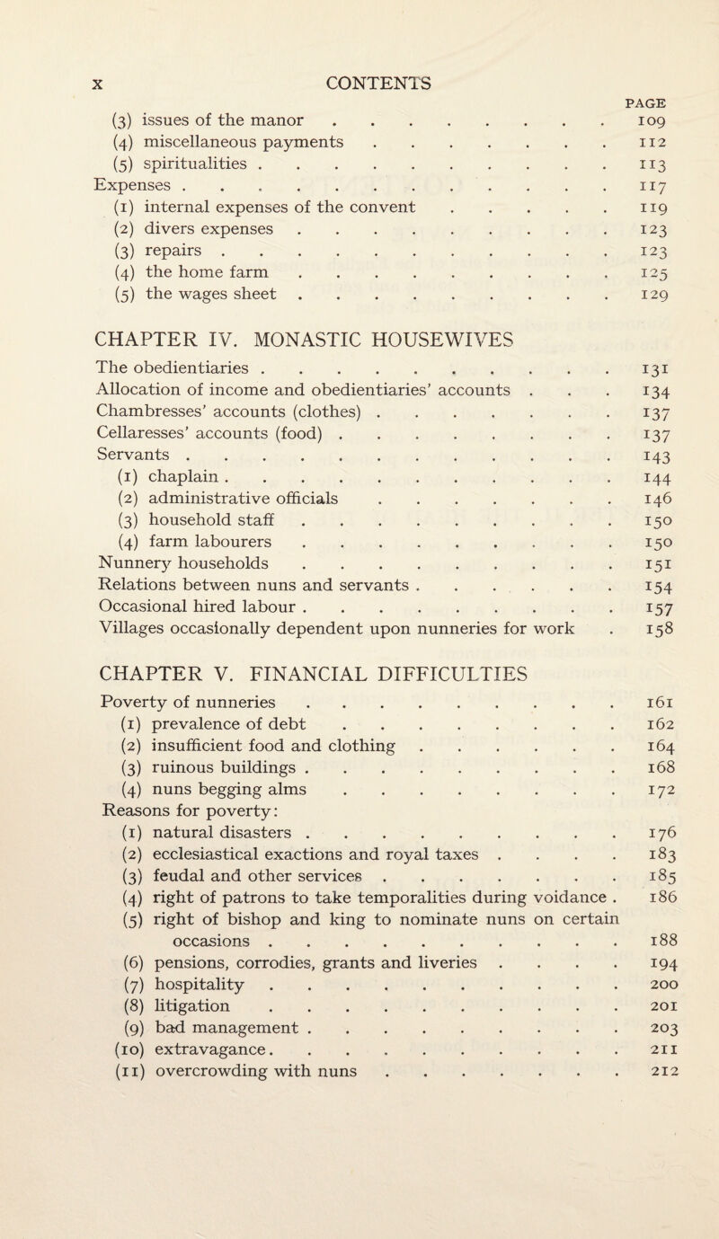 PAGE (3) issues of the manor.109 (4) miscellaneous payments.112 (5) spiritualities.113 Expenses . . ..117 (1) internal expenses of the convent.119 (2) divers expenses.123 (3) repairs.123 (4) the home farm.125 (5) the wages sheet . 129 CHAPTER IV. MONASTIC HOUSEWIVES The obedientiaries.131 Allocation of income and obedientiaries’ accounts . . . 134 Chambresses’ accounts (clothes).137 Cellaresses’ accounts (food).137 Servants.143 (1) chaplain.144 (2) administrative officials.146 (3) household staff.150 (4) farm labourers.150 Nunnery households.151 Relations between nuns and servants.154 Occasional hired labour.157 Villages occasionally dependent upon nunneries for work . 158 CHAPTER V. FINANCIAL DIFFICULTIES Poverty of nunneries.161 (1) prevalence of debt.162 (2) insufficient food and clothing.164 (3) ruinous buildings.168 (4) nuns begging alms.172 Reasons for poverty: (1) natural disasters.176 (2) ecclesiastical exactions and royal taxes . . . . 183 (3) feudal and other services.185 (4) right of patrons to take temporalities during voidance . 186 (5) right of bishop and king to nominate nuns on certain occasions.188 (6) pensions, corrodies, grants and liveries . . . . 194 (7) hospitality.200 (8) litigation.201 (9) bad management.203 (10) extravagance. . . ..211 (11) overcrowding with nuns.212